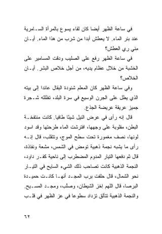 ‫ﻓﻲ ﺴﺎﻋﺔ ﺍﻟﻅﻬﺭ ﺃﻴﻀﺎ ﻜﺎﻥ ﻟﻘﺎﺀ ﻴﺴﻭﻉ ﺒﺎﻟﻤﺭﺃﺓ ﺍﻟﺴـﺎﻤﺭﻴﺔ‬
‫ﻋﻨﺩ ﺒﺌﺭ ﺍﻟﻤﺎﺀ. ﻻ ﻴﻌﻁﺵ ﺃﺒ ‪‬ﺍ ﻤﻥ ﺸﺭﺏ ﻤﻥ ﻫﺫﺍ ﺍﻟﻤﺎﺀ. ﺃ ‪‬ـﺎﻥ‬
   ‫ﻴ‬                     ‫ﺩ ‪‬‬
                                       ‫ﻤ ﹼﻲ ﺭﻱ ﺍﻟﻌﻁﺵ؟‬
                                              ‫ِﻨ ِ ‪‬‬
‫ﻓﻲ ﺴﺎﻋﺔ ﺍﻟﻅﻬﺭ ‪‬ﻓﻊ ﻋﻠﻰ ﺍﻟﺼﻠﻴﺏ ﻭ ‪‬ﻗﺕ ﺍﻟﻤﺴﺎﻤﻴﺭ ﻋﻠﻰ‬
               ‫ﺩ‬                ‫ﺭ‬
‫ﺍﻟﺨﺸﺒﺔ ﻤﻥ ﺨﻼل ﻋﻅﺎﻡ ﻴﺩﻴﻪ، ﻤﻥ ﺃﺠل ﺨﻼﺹ ﺍﻟﺒﺸﺭ. ﺃ ‪‬ـﺎﻥ‬
   ‫ﻴ‬
                                               ‫ﺍﻟﺨﻼﺹ؟‬
‫ﻭﻓﻲ ﺴﺎﻋﺔ ﺍﻟﻅﻬﺭ ﻜﺎﻥ ﺍﻟﻤﻌﻠﻡ ﺸﻨﻭﺩﺓ ﺍﻟﺒﻘﺎل ﻋﺎﺌﺩﺍ ﺇﻟﻰ ﺒﻴﺘﻪ‬
‫ﺍﻟﺫﻱ ﻴﻁل ﻋﻠﻰ ﺍﻟ ‪‬ﺭﻥ ﺍﻟﻭﺴﻴﻊ ﻓﻲ ﺴ ‪‬ﺓ ﺍﻟﺒﻠﺩ، ﹸﻅﻠﻠﻪ ﺸـﺠﺭﺓ‬
          ‫ﺘ‬         ‫‪‬ﺭ‬              ‫ﺠ‬
                             ‫ﺠﻤﻴﺯ ﻋﺭﻴﻘﺔ ﻋﺭﻴﻀﺔ ﺍﻟﺠﺫﻉ.‬
‫ﻗﺎل ﺇﻨﻪ ﺭﺃﻯ ﻓﻲ ﻋﺭﺽ ﺍﻟﻨﻴل ﺸﻴ ًﺎ ﻁﺎﻓ ‪‬ﺎ. ﻜﺎﻨﺕ ﻤﻨﺘﻔﺨـﺔ‬
               ‫ﻴ‬      ‫ﺌ‬
‫ﺍﻟﺒﻁﻥ، ﻤﻘﻠﻭﺒﺔ ﻋﻠﻰ ﻭﺠﻬﻬﺎ، ﺍﻓﺘﺭﺸﺕ ﺍﻟﻤﺎﺀ ﻁﺭﺤﺘﻬﺎ ﻭﻗﺩ ﺍﺴﻭﺩ‬
‫‪‬‬               ‫‪‬‬
‫ﻟﻭﻨﻬﺎ، ﻨﺼﻑ ﻤﻐﻤﻭﺭﺓ ﺘﺤﺕ ﺴﻁﺢ ﺍﻟﻤﻭﺝ، ﻭﺘﺘﻘﹼﺏ، ﻗﺎل ﺇﻨـﻪ‬
           ‫ﻠ‬
‫ﺭﺃﻯ ﻤﺎ ﻴﺸﺒﻪ ﻨﺠﻤﺔ ﺫﻫﺒﻴﺔ ﺘﻭﻤﺽ ﻓﻲ ﺍﻟﺸﻤﺱ، ﻤﺸ ‪‬ﺔ ﻭﻨﻔﺎﺫﺓ،‬
         ‫ﻌ‬
‫ﻗﺎل ﺜﻡ ﺩﻓﻌﻬﺎ ﺍﻟﺘﻴﺎﺭ ﺍﻟﻤﺩ ‪‬ﻡ ﺍﻟﻤﻀﻁﺭﺏ ﺇﻟﻰ ﻨﺎﺤﻴﺔ ﻜﻔـﺭ ﺩﺍﻭﺩ،‬
                              ‫‪ ‬ﻭ‬
‫ﺍﻟﻨﺠﻤﺔ ﺍﻟﺫﻫﺒﻴﺔ ﻜﺎﻨﺕ ﺘﺼﺎﺤﺏ ﺫﻟﻙ ﺍﻟﺸﻲﺀ ﺍﻟﺴﺎﻴﺢ ﻓﻲ ﺍﻟﺘﻴـﺎﺭ‬
‫ﻨﺤﻭ ﺍﻟﺸﻤﺎل، ﻗﺎل ﺤﻠﻔﺕ ﺒﺭﺏ ﺍﻟﻤﺠـﺩ ﺃﻨﻬـﺎ ﻜﺎﻨـﺕ ﺤﻤﻴـﺩﺓ‬
‫ﺍﻟﺒﺭﺼﺎ، ﻗﺎل ﺍﻟﻠﻬﻡ ِﺨﺯ ﺍﻟﺸﻴﻁﺎﻥ، ﻭﺼﻠ ‪ ،‬ﻭﻤ ‪‬ـﺩ ﺍﻟﻤﺴـﻴﺢ.‬
         ‫‪‬ﱠﺏ ‪‬ﺠ ‪‬‬               ‫ﺍ ِ‬
‫ﻭﺍﻟﻨﺠﻤﺔ ﺍﻟﺫﻫﺒﻴﺔ ﺘﺘﺄﻟﻕ ﺘﺯﺩﺍﺩ ﺴﻁﻭﻋﺎ ﻓﻲ ﻋﺯ ﺍﻟﻅﻬﺭ ﻓﻲ ﻗﻠـﺏ‬


‫٢٦‬
 