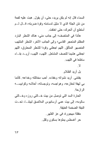 ‫ﺍﻟﺴﻤﺎﺀ ﻗﺎل ﺇﻨﻪ ﻟﻡ ﻴﻜﻥ ﻴﺭﻴﺩ، ﺤﺘﻰ، ﺃﻥ ﻴﻘﻭل. ﻫ ‪‬ﺕ ﻋﻠﻴﻪ ﻟﻔﺤﺔ‬
           ‫ﺒ‬
‫ﻤﻥ ﻨﺘﻥ ﺍﻟﺠﺜﺔ ﺍﻟﺫﻱ ﻻ ﻤﺜﻴل ﻟﺩﺴﺎﻤﺘﻪ ﻭﻗﻭﺓ ﻀﺭﺒﺘﻪ، ﻗـﺎل ﻟـﻡ‬
                          ‫ﺃﺴﺘﻁﻊ ﺃﻥ ﺃﺘﺤﺭﻙ، ﺤﺘﻰ ﺍﺨﺘﻔﺕ.‬
‫ﻫﺄﻨﺫﺍ ﻓﻲ ﺍﻟﻤﻨﺘﺼﻑ؛ ﺇﻟﻰ ﺠﺎﻨﺏ ﻤ ﹼﻲ، ﻫﻨﺎﻙ ﺍﻟﺸﻁﺭ ﺍﻟﺒﺎﺭﺩ‬
                    ‫ﻨ‬
‫ﺍﻟﻤﻅﻠﻡ ﺍﻟﻤﺘﺤ ‪‬ﺭ ﺍﻟﻘﺎﺴﻲ؛ ﻭﺇﻟﻰ ﺍﻟﺠﺎﻨﺏ ﺍﻵﺨﺭ، ﺍﻟﺸﻁﺭ ﺍﻟﻤﻠﺘﻬﺏ‬
                                         ‫ﺠ‬
‫ﺍﻟﻤﻨﺼﻬﺭ ﺍﻟﻤﺘﺄﻟﻕ. ﺍﻟﻠﻬﻡ ﺍﺠﻌﻠﻨﻲ ﻭﻗﻭﺩﺍ ﻟﻠﺸﻁﺭ ﺍﻟﻤﺤﺘﺭﻕ، ﺍﻟﻠﻬﻡ‬
‫ﺍﺠﻌﻠﻨﻲ ﻫﺸﻴﻤﺎ ﻟﻠﻨﺼﻑ ﺍﻟﻤﺸﺘﻌل. ﺍﻟﻠﻬﺏ، ﺍﻟﻠﻬﺏ، ﺃﺭﻴـﺩ ﺒﻘـﺎﺀ‬
‫‪‬‬
                                        ‫ﺴﺎﻁﻌﺎ ﻓﻲ ﺍﻟﻠﻬﺏ.‬
                                                   ‫ﻻ.‬
                                      ‫ﺒل ﺃﺭﻴﺩ ﺍﻟﻅﻼﻡ.‬
‫ﻴﻔﺘﻨﻨﻲ. ﺃﺭﻴﺩ ﻨﺸﻭﺍﺘﻪ ﻭﺨﻔﺎﺀﻩ. ﺃﺤﺏ ﻤﺨﺎﺘﻠﺘﻪ ﻭﺨﺩﺍﻋﻪ. ﻜﺄﻨﻤﺎ‬
‫ﺒﻲ ﻟﻬﻔﺔ ﻟﻤﻔﺎﺯ ِﻪ، ﻭﻫﻭﺍﺠﺴﻪ، ﻭﺘﻭﺠﺴﺎﺘﻪ، ﺃﺤﻼﻤﻪ ﻭﻜﻭﺍﺒﻴﺴـﻪ‬
                                     ‫ِﻋ‬
                                                ‫ﺍﻟﺭﺍﺯﺤﺔ.‬
‫ﺍﻟﺤﺎﺭﺓ ﺍﻟﺴﺩ ﺍﻟﺘﻲ ﺘﻭ ‪‬ل ﻤﻥ ﺒﻴﺕ ﺨـﺎﻟﺘﻲ ﺭﻭﺯﻩ ﻭﺨـﺎﻟﺘﻲ‬
                            ‫ﺼ‬         ‫‪‬‬
‫ﺴﺎﻟﻭﻤﻪ، ﺇﻟﻰ ﺒﻴﺕ ﻋﻤﻲ ﺃﺭﺴﺎﻨﻴﻭﺱ ﺍﻟﻤﻼﺼﻕ ﻟﺒﻴﺘﻨـﺎ، ﺘﺤـﺕ‬
                                   ‫ﺍﻟﻨﺒﻘﺔ ﺍﻟﻀﺨﻤﺔ ﺍﻟﻌﺘﻴﻘﺔ.‬
                        ‫ﻤﻘﻔﻠﺔ ﻤﻬﺠﻭﺭﺓ، ﻓﻲ ﻋﺯ ﺍﻟﻅﻬﺭ.‬
                               ‫‪‬‬
                     ‫ﺤﺭ ﺃﻏﺴﻁﺱ ﻴﻤﻠﺅﻫﺎ ﺒﺴﻜﻭﻥ ﻭﺜﻘل.‬
                           ‫ٍ‬                  ‫‪‬‬


‫٣٦‬
 