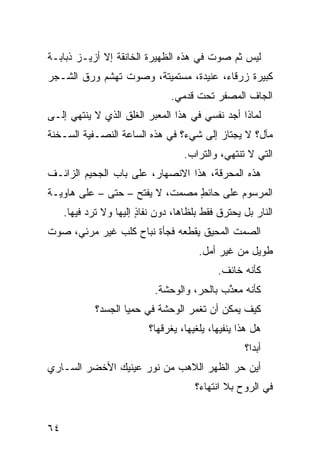 ‫ﻟﻴﺱ ﺜﻡ ﺼﻭﺕ ﻓﻲ ﻫﺫﻩ ﺍﻟﻅﻬﻴﺭﺓ ﺍﻟﺨﺎﻨﻘﺔ ﺇﻻ ﺃﺯﻴـﺯ ﺫﺒﺎﺒـﺔ‬
‫ﻜﺒﻴﺭﺓ ﺯﺭﻗﺎﺀ، ﻋﻨﻴﺩﺓ، ﻤﺴﺘﻤﻴﺘﺔ، ﻭﺼﻭﺕ ﺘﻬ ﹼﻡ ﻭﺭﻕ ﺍﻟﺸـﺠﺭ‬
            ‫ﺸ‬
                                ‫ﺍﻟﺠﺎﻑ ﺍﻟﻤﺼﻔﺭ ﺘﺤﺕ ﻗﺩﻤﻲ.‬
                                 ‫‪‬‬
‫ﻟﻤﺎﺫﺍ ﺃﺠﺩ ﻨﻔﺴﻲ ﻓﻲ ﻫﺫﺍ ﺍﻟﻤﻌﺒﺭ ﺍﻟﻐﻠﻕ ﺍﻟﺫﻱ ﻻ ﻴﻨﺘﻬﻲ ﺇﻟـﻰ‬
‫ﻤﺂل؟ ﻻ ﻴﺠﺘﺎﺯ ﺇﻟﻰ ﺸﻲﺀ؟ ﻓﻲ ﻫﺫﻩ ﺍﻟﺴﺎﻋﺔ ﺍﻟﻨﺼـﻔﻴﺔ ﺍﻟﺴـﺨﻨﺔ‬
                                    ‫ﺍﻟﺘﻲ ﻻ ﺘﻨﺘﻬﻲ، ﻭﺍﻟﺘﺭﺍﺏ.‬
‫ﻫﺫﻩ ﺍﻟﻤﺤﺭﻗﺔ، ﻫﺫﺍ ﺍﻻﻨﺼﻬﺎﺭ، ﻋﻠﻰ ﺒﺎﺏ ﺍﻟﺠﺤﻴﻡ ﺍﻟﺯﺍﺌـﻑ‬
‫ﺍﻟﻤﺭﺴﻭﻡ ﻋﻠﻰ ﺤﺎﺌﻁ ﻤﺼﻤﺕ، ﻻ ﻴﻔﺘﺢ – ﺤﺘﻰ – ﻋﻠﻰ ﻫﺎﻭﻴـﺔ‬
                                ‫ٍ‬
     ‫ﺍﻟﻨﺎﺭ ﺒل ﻴﺤﺘﺭﻕ ﻓﻘﻁ ﺒﻠﻅﺎﻫﺎ، ﺩﻭﻥ ﻨﻔﺎﺫ ﺇﻟﻴﻬﺎ ﻭﻻ ﺘﺭﺩ ﻓﻴﻬﺎ.‬
           ‫‪‬‬            ‫ٍ‬
‫ﺍﻟﺼﻤﺕ ﺍﻟ ‪‬ﺤﻴﻕ ﻴﻘﻁﻌﻪ ﻓﺠﺄﺓ ﻨﺒﺎﺡ ﻜﻠﺏ ﻏﻴﺭ ﻤﺭﺌﻲ، ﺼﻭﺕ‬
                  ‫‪‬‬                  ‫ﻤ‬
                                        ‫ﻁﻭﻴل ﻤﻥ ﻏﻴﺭ ﺃﻤل.‬
                                             ‫ﻜﺄﻨﻪ ﺨﺎﺌﻑ.‬
                            ‫ﻜﺄﻨﻪ ﻤﻌ ﱠﺏ ﺒﺎﻟﺤ ‪ ،‬ﻭﺍﻟﻭﺤﺸﺔ.‬
                                      ‫ﺭ‬       ‫ﺫ‬
             ‫ﻜﻴﻑ ﻴﻤﻜﻥ ﺃﻥ ﺘﻐ ‪‬ﺭ ﺍﻟﻭﺤﺸﺔ ﻓﻲ ‪‬ﻤ ‪‬ﺎ ﺍﻟﺠﺴﺩ؟‬
                     ‫ﺤﻴ‬              ‫ﹸ ﹾﻤ‬
                           ‫ﻫل ﻫﺫﺍ ﻴﻨﻔﻴﻬﺎ، ﻴﻠﻐﻴﻬﺎ، ﻴﻐﺭﻗﻬﺎ؟‬
                                                    ‫ﺃﺒﺩﺍ؟‬
‫ﺃﻴﻥ ﺤﺭ ﺍﻟﻅﻬﺭ ﺍﻟﻼﻫﺏ ﻤﻥ ﻨﻭﺭ ﻋﻴﻨﻴﻙ ﺍﻷﺨﻀﺭ ﺍﻟﺴـﺎﺭﻱ‬
                                       ‫‪‬‬
                                       ‫ﻓﻲ ﺍﻟﺭﻭﺡ ﺒﻼ ﺍﻨﺘﻬﺎﺀ؟‬


‫٤٦‬
 