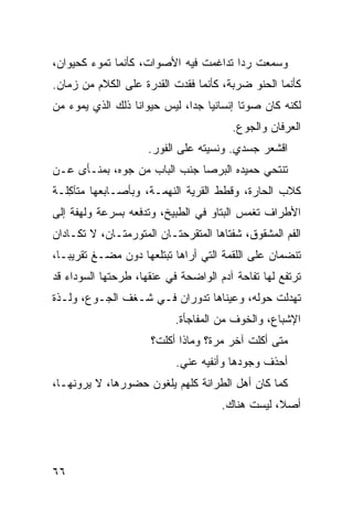 ‫ﻭﺴﻤﻌﺕ ﺭﺩﺍ ﺘﺩﺍﻏﻤﺕ ﻓﻴﻪ ﺍﻷﺼﻭﺍﺕ، ﻜﺄﻨﻤﺎ ﺘﻤﻭﺀ ﻜﺤﻴﻭﺍﻥ،‬
‫ﻜﺄﻨﻤﺎ ﺍﻟﺤﻨﻭ ﻀﺭ ‪‬ﺔ، ﻜﺄﻨﻤﺎ ﻓﻘﺩﺕ ﺍﻟﻘﺩﺭﺓ ﻋﻠﻰ ﺍﻟﻜﻼﻡ ﻤﻥ ﺯﻤﺎﻥ.‬
                          ‫ﹾ‬            ‫‪  ‬ﺒ‬
‫ﻟﻜﻨﻪ ﻜﺎﻥ ﺼﻭﺘﺎ ﺇﻨﺴﺎﻨﻴﺎ ﺠﺩﺍ، ﻟﻴﺱ ﺤﻴﻭﺍﻨﺎ ﺫﻟﻙ ﺍﻟﺫﻱ ﻴﻤﻭﺀ ﻤﻥ‬
                                         ‫ﺍﻟﻌﺭﻓﺎﻥ ﻭﺍﻟﺠﻭﻉ.‬
                     ‫ﺍﻗﺸﻌﺭ ﺠﺴﺩﻱ. ﻭﻨﺴﻴﺘﻪ ﻋﻠﻰ ﺍﻟﻔﻭﺭ.‬
                                             ‫‪‬‬
‫ﺘﻨﺘﺤﻲ ﺤﻤﻴﺩﻩ ﺍﻟﺒﺭﺼﺎ ﺠﻨﺏ ﺍﻟﺒﺎﺏ ﻤﻥ ﺠ ‪‬ﻩ، ﺒﻤﻨـﺄﻯ ﻋـﻥ‬
             ‫‪‬ﻭ‬
‫ﻜﻼﺏ ﺍﻟﺤﺎﺭﺓ، ﻭﻗﻁﻁ ﺍﻟﻘﺭﻴﺔ ﺍﻟﻨﻬﻤـﺔ، ﻭﺒﺄﺼـﺎﺒﻌﻬﺎ ﻤﺘﺂ ِﻠـﺔ‬
   ‫ﻜ‬
‫ﺍﻷﻁﺭﺍﻑ ﺘﻐﻤﺱ ﺍﻟﺒ ﹼﺎﻭ ﻓﻲ ﺍﻟﻁﺒﻴﺦ، ﻭﺘﺩﻓﻌﻪ ﺒﺴﺭﻋﺔ ﻭﻟﻬﻔﺔ ﺇﻟﻰ‬
                                  ‫ﺘ ‪‬‬
‫ﺍﻟﻔﻡ ﺍﻟﻤﺸﻘﻭﻕ، ﺸﻔﺘﺎﻫﺎ ﺍﻟﻤﺘﻘ ‪‬ﺤﺘـﺎﻥ ﺍﻟﻤﺘﻭ ‪‬ﻤﺘـﺎﻥ، ﻻ ﺘﻜـﺎﺩﺍﻥ‬
                ‫ﺭ‬            ‫ﺭ‬
‫ﺘﻨﻀﻤﺎﻥ ﻋﻠﻰ ﺍﻟﻠﻘﻤﺔ ﺍﻟﺘﻲ ﺃﺭﺍﻫﺎ ﺘﺒﺘﻠﻌﻬﺎ ﺩﻭﻥ ﻤﻀـﻎ ﺘﻘﺭﻴﺒـﺎ،‬
‫ﺘﺭﺘﻔﻊ ﻟﻬﺎ ﺘﻔﺎﺤﺔ ﺁﺩﻡ ﺍﻟﻭﺍﻀﺤﺔ ﻓﻲ ﻋﻨﻘﻬﺎ، ﻁﺭﺤﺘﻬﺎ ﺍﻟﺴﻭﺩﺍﺀ ﻗﺩ‬
‫ﺘﻬﺩﻟﺕ ﺤﻭﻟﻪ، ﻭﻋﻴﻨﺎﻫﺎ ﺘﺩﻭﺭﺍﻥ ﻓـﻲ ﺸـﻐﻑ ﺍﻟﺠـﻭﻉ، ﻭﻟـﺫﺓ‬
                            ‫ﺍﻹﺸﺒﺎﻉ، ﻭﺍﻟﺨﻭﻑ ﻤﻥ ﺍﻟﻤﻔﺎﺠﺄﺓ.‬
                      ‫ﻤﺘﻰ ﺃﻜﻠﺕ ﺁﺨﺭ ﻤﺭﺓ؟ ﻭﻤﺎﺫﺍ ﺃﻜﻠﺕﹾ؟‬
                                            ‫ﹾ‬
                            ‫ﺃﺤﺫﻑ ﻭﺠﻭ ‪‬ﻫﺎ ﻭﺃﻨﻔﻴﻪ ﻋﻨﻲ.‬
                                          ‫ﺩ‬     ‫ﹸ‬
‫ﻜﻤﺎ ﻜﺎﻥ ﺃﻫل ﺍﻟﻁ ‪‬ﺍﻨﺔ ﻜﻠﻬﻡ ﻴﻠﻐﻭﻥ ﺤﻀﻭﺭﻫﺎ، ﻻ ﻴﺭﻭﻨﻬـﺎ،‬
                                 ‫ﺭ‬
                                      ‫ﺃﺼﻼ، ﻟﻴﺴﺕ ﻫﻨﺎﻙ.‬




‫٦٦‬
 