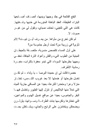 ‫ﺍﻟﺒ ﹶﻊ ﺍﻟﻔﺎﺘﺤﺔ ﻓﻲ ﺠﻠﺩ ﻭﺠﻬﻬﺎ ﻭﻴﺩﻴﻬﺎ، ﺃﻨﺼـﺎﻑ ﺃﺼـﺎﺒﻌﻬﺎ‬
                                              ‫‪‬ﻘ‬
‫ﺍﻟﺒﺘﺭﺍﺀ ﺍﻟﻐﻠﻴﻅﺔ، ﺍﻟﻌ ﹶﺩ ﺍﻟﺒﺎﻫﺘﺔ ﺍﻟﻤﺘﻭ ‪‬ﻤﺔ ﻓﻲ ﺨ ‪‬ﻴﻬﺎ ﻭﺸـﻔﺘﻴﻬﺎ.‬
             ‫ﺩ‬        ‫ﺭ‬                ‫‪‬ﻘ‬
‫ﻜﺎﻨﺕ ﻫﻲ ﺍﻟﺘﻲ ﺘﻠﻐﻴﻨﻲ، ﺘﺤﺫﻑ ﺼﺒﺎﻱ، ﻭﺘﻘﻭل ﻟﻲ ﻤﻥ ﻏﻴـﺭ‬
                                                 ‫ﺼﻭﺕ: ﻻ.‬
‫ﻟﻡ ﺘﻜﻥ ﺘﺨﺭﺝ ﻤﻥ ﻤﺄﻭﺍﻫﺎ. ﻤﻥ ﻴﻌـﺭﻑ ﺃﻴـﻥ ﺘﺒﻴـﺕ؟ ﺇﻻﻡ‬
                      ‫‪‬‬
             ‫ﺘﺄﻭﻯ؟ ﻓﻲ ﺯﺭﻴﺒﺔ ﻤﻥ‪‬؟ ﺘﺤﺕ ﺃﺭﺠل ﺠﺎﻤﻭﺴﺔ ﻤﻥ‪‬؟‬
                ‫‪‬‬                    ‫‪‬‬
‫ﻋﻠﻰ ﺃﻭل ﺍﻟﻤﺴﺎﺀ ﺘﺘﻠﺼﺹ ﻤﻨﺴﺭﺒﺔ، ﻤﻠﺘﺼـﻘﺔ ﺒﺎﻟﺤﻴﻁـﺎﻥ‬
‫ﺍﻟﻤﺒﻨﻴﺔ ﻤﻥ ﺍﻟﻁﻭﺏ ﺍﻟﻨ ‪‬ﺀ ﻭﺍﻟﻘﺵ ﻭﺃﻋﻭﺍﺩ ﺍﻟﺫﺭﺓ ﺍﻟﺠﺎﻓﺔ، ﺘﺨﻔـﻲ‬
                                  ‫ﻲ‬
‫ﻭﺠﻬﻬﺎ ﺒﻁﺭﺤﺘﻬﺎ ﺍﻟﺴﻭﺩﺍﺀ ﺍﻟﺘﻲ ﺘﺒﺩﻭ ﻤﻌﻔﺭﺓ ﺒﺎﻟﺘﺭﺍﺏ، ﻤﻐﺒـﺭﺓ‬
                                           ‫ﺭﻤﺎﺩﻴﺔ ﺍﻷﻁﺭﺍﻑ.‬
‫ﺨﻀﺭﺓ ﻗﺎﻟﺕ ﻟﻲ ﺇﻥ ﺤﻤﻴﺩﺓ ﺍﻟﺒﺭﺼﺎ – ﻴﺎ ﻭﻟﹾﺩﺍﻩ – ﻟﻡ ﺘﻜـﻥ‬
               ‫ِ‬
‫ﺘﻐﺴل ﻁﺭ‪‬ﺤﺘﻬﺎ ﺃﻭ ﻫﺩﻤﺘﻬﺎ ﺇﻻ ﺒﻌﺩ ﻏﺭﻭﺏ ﺍﻟﺸـﻤﺱ، ﺘﺨﺘـﺎﺭ‬
                               ‫ِ‪‬‬          ‫ﹶ‬
‫ﻤﻨ ‪‬ﻻ ﻭﻋﺭﺍ ﻭﻤﺘﺤﺩ ‪‬ﺍ ﻟﻠﺘﺭﻋﺔ، ﺒﻌﻴ ‪‬ﺍ ﻋﻥ ﺍﻟﻤﺴﺎﻗﻲ ﺠﺎﺭ ِﺔ ﺍﻟﻤﻴﺎﻩ‬
        ‫ﻴ‬                 ‫ﺩ‬              ‫‪‬ﺭ‬            ‫‪ ‬ﹾﺯ‬
‫ﺍﻟﺘﻲ ﹸﻤﻸ ﻤﻨﻬﺎ ﺍﻟﺒﻼﻟﻴﺹ ﺃﻭ ﹶﻨﺯل ﺇﻟﻴﻬﺎ ﺍﻟﻁﻴﻭﺭ ﻭﺘﻐﺘﺴل ﻓﻴﻬـﺎ‬
                             ‫ﺘ‬                   ‫ﺘ‬
‫ﺍﻟﺒﻘﺭ ﻭﺍﻟﺠﺎﻤﻭﺱ، ﺒﻌﻴﺩﺍ ﻋﻥ ﻤﻭﺍﻗﻊ ﻏﺴﻴل ﺍﻟﻬﺩﻭﻡ ﻭﺍﻟﻤﻭﺍﻋﻴﻥ،‬
‫ﺍﻟﺘﻲ ﺘﺨﺘﺎﺭﻫﺎ ﻭﺘﻜ ‪‬ﺴﻬﺎ ﺒﻨﺎﺕ ﺍﻟﻁ ‪‬ﺍﻨـﺔ ﻭﻨﺴـﻭﺍﻨﻬﺎ، ﻴﺜﺭﺜـﺭﻥ‬
                       ‫ﺭ‬             ‫ﺭ‬
‫ﻭﻴﻀﺤﻜﻥ ﻭﻴﺘﻐﺎﻤﺯﻥ ﻋﻠﻰ ﺍﻟﺭﺍﻴﺢ ﻭﺍﻟﺠﺎ ‪ ،‬ﻭﻴﺸـﺘﻐﻠﻥ ﺒﺠـ ‪،‬‬
 ‫ﺩ‬               ‫ﻱ‬




‫٧٦‬
 