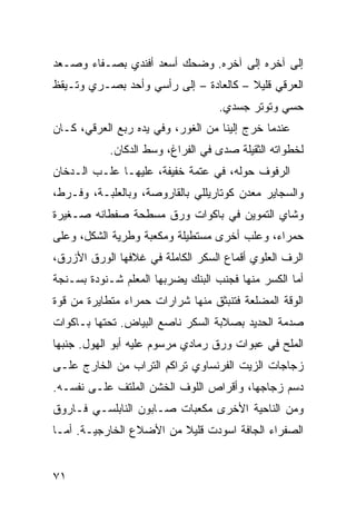 ‫ﺇﻟﻰ ﺁﺨﺭﻩ ﺇﻟﻰ ﺁﺨﺭﻩ. ﻭﻀﺤﻙ ﺃﺴﻌﺩ ﺃﻓﻨﺩﻱ ﺒﺼـﻔﺎﺀ ﻭﺼـﻌﺩ‬
‫ﺍﻟﻌ ‪‬ﻗﻲ ﻗﻠﻴﻼ – ﻜﺎﻟﻌﺎﺩﺓ – ﺇﻟﻰ ﺭﺃﺴﻲ ﻭﺃﺤﺩ ﺒﺼـﺭﻱ ﻭﺘـﻴﻘﻅ‬
             ‫‪‬‬                                ‫‪‬ﺭ‬
                                    ‫ﺤﺴﻲ ﻭﺘﻭﺘﺭ ﺠﺴﺩﻱ.‬
‫ﻋﻨﺩﻤﺎ ﺨﺭﺝ ﺇﻟﻴﻨﺎ ﻤﻥ ﺍﻟﻐﻭﺭ، ﻭﻓﻲ ﻴﺩﻩ ﺭﺒ‪‬ﻊ ﺍﻟﻌ ‪‬ﻗﻲ، ﻜـﺎﻥ‬
        ‫‪‬ﺭ‬       ‫‪‬‬
            ‫ﻟﺨﻁﻭﺍﺘﻪ ﺍﻟﺜﻘﻴﻠﺔ ﺼﺩﻯ ﻓﻲ ﺍﻟﻔﺭﺍﻍ، ﻭﺴﻁ ﺍﻟﺩﻜﺎﻥ.‬
‫ﺍﻟﺭﻓﻭﻑ ﺤﻭﻟﻪ، ﻓﻲ ﻋﺘﻤﺔ ﺨﻔﻴﻔﺔ، ﻋﻠﻴﻬـﺎ ﻋﻠـﺏ ﺍﻟـﺩﺨﺎﻥ‬
‫ﻭﺍﻟﺴﺠﺎﻴﺭ ﻤﻌﺩﻥ ﻜﻭﺘﺎﺭﻴﻠﻠﻲ ﺒﺎﻟﻘﺎﺭﻭﺼﺔ، ﻭﺒﺎﻟﻌﻠﺒـﺔ، ﻭ ﹶـﺭ‪‬ﻁ،‬
     ‫ﻓ‬
‫ﻭﺸﺎﻱ ﺍﻟﺘﻤﻭﻴﻥ ﻓﻲ ﺒﺎﻜﻭﺍﺕ ﻭﺭﻕ ﻤﺴﻁﺤﺔ ﺼﻔ ﹶﺎﻨﻪ ﺼـﻐﻴﺭﺓ‬
          ‫‪ ‬ﹾﻁ‬
‫ﺤﻤﺭﺍﺀ، ﻭﻋﻠﺏ ﺃﺨﺭﻯ ﻤﺴﺘﻁﻴﻠﺔ ﻭﻤﻜ ‪‬ﺒﺔ ﻭﻁﺭ ‪‬ﺔ ﺍﻟﺸﻜل، ﻭﻋﻠﻰ‬
             ‫ﻴ‬       ‫ﻌ‬
‫ﺍﻟﺭﻑ ﺍﻟﻌﻠﻭﻱ ﺃﻗﻤﺎﻉ ﺍﻟﺴﻜﺭ ﺍﻟﻜﺎﻤﻠﺔ ﻓﻲ ﻏﻼﻓﻬﺎ ﺍﻟﻭﺭﻕ ﺍﻷﺯﺭﻕ،‬
‫ﺃﻤﺎ ﺍﻟﻜﺴ‪‬ﺭ ﻤﻨﻬﺎ ﻓﺠﻨﺏ ﺍﻟﺒﻨﻙ ﻴﻀﺭﺒﻬﺎ ﺍﻟﻤﻌﻠﻡ ﺸـﻨﻭﺩﺓ ﺒﺴـﻨﺠﺔ‬
                                               ‫ﹶ‬
‫ﺍﻟﻭ ﹼﺔ ﺍﻟﻤﻀﹼﻌﺔ ﻓﺘﻨﺒﺜﻕ ﻤﻨﻬﺎ ﺸﺭﺍﺭﺍﺕ ﺤﻤﺭﺍﺀ ﻤﺘﻁﺎﻴﺭﺓ ﻤﻥ ﻗﻭﺓ‬
                                          ‫ﻠ‬      ‫ﻗ‬
‫ﺼﺩﻤﺔ ﺍﻟﺤﺩﻴﺩ ﺒﺼﻼﺒﺔ ﺍﻟﺴﻜﺭ ﻨﺎﺼﻊ ﺍﻟﺒﻴﺎﺽ. ﺘﺤﺘﻬﺎ ﺒـﺎﻜﻭﺍﺕ‬
‫ﺍﻟﻤﻠﺢ ﻓﻲ ﻋﺒﻭﺍﺕ ﻭﺭﻕ ﺭﻤﺎﺩﻱ ﻤﺭﺴﻭﻡ ﻋﻠﻴﻪ ﺃﺒﻭ ﺍﻟﻬﻭل. ﺠﻨﺒﻬﺎ‬
‫ﺯﺠﺎﺠﺎﺕ ﺍﻟﺯﻴﺕ ﺍﻟﻔﺭﻨﺴﺎﻭﻱ ﺘﺭﺍﻜ ‪ ‬ﺍﻟﺘﺭﺍﺏ ﻤﻥ ﺍﻟﺨﺎﺭﺝ ﻋﻠـﻰ‬
                      ‫ﹶﻡ‬
‫ﺩ ‪‬ﻡ ﺯﺠﺎﺠﻬﺎ، ﻭﺃﻗﺭﺍﺹ ﺍﻟﻠﻭﻑ ﺍﻟﺨﺸﻥ ﺍﻟﻤﻠﺘﻑ ﻋﻠـﻰ ﻨﻔﺴـﻪ.‬
            ‫ﹼ‬                                  ‫‪‬ﺴ‬
‫ﻭﻤﻥ ﺍﻟﻨﺎﺤﻴﺔ ﺍﻷﺨﺭﻯ ﻤﻜ ‪‬ﺒﺎﺕ ﺼـﺎﺒﻭﻥ ﺍﻟﻨﺎﺒﻠﺴـﻲ ﻓـﺎﺭﻭﻕ‬
                           ‫ﻌ‬
‫ﺍﻟﺼﻔﺭﺍﺀ ﺍﻟﺠﺎﻓﺔ ﺍﺴﻭﺩﺕ ﻗﻠﻴﻼ ﻤﻥ ﺍﻷﻀﻼﻉ ﺍﻟﺨﺎﺭﺠﻴـﺔ. ﺃﻤـﺎ‬
                              ‫‪ ‬ﹾ‬


‫١٧‬
 