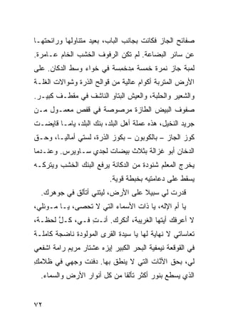 ‫ﺼﻔﺎﺌﺢ ﺍﻟﺠﺎﺯ ﻓﻜﺎﻨﺕ ﺒﺠﺎﻨﺏ ﺍﻟﺒﺎﺏ، ﺒﻌﻴﺩ ﻤﺘﻨﺎﻭﻟﻬﺎ ﻭﺭﺍﺌﺤﺘﻬـﺎ‬
                   ‫‪‬‬
‫ﻋﻥ ﺴﺎﺌﺭ ﺍﻟﺒﻀﺎﻋﺔ. ﻟﻡ ﺘﻜﻥ ﺍﻟﺭﻓﻭﻑ ﺍﻟﺨﺸﺏ ﺍﻟﺨﺎﻡ ﻋـﺎﻤﺭﺓ.‬
‫ﻟﻤﺒﺔ ﺠﺎﺯ ﻨﻤﺭﺓ ﺨﻤﺴﺔ ﻤﺩﺨ ِﺴﺔ ﻓﻲ ﺨﻭﺍﺀ ﻭﺴﻁ ﺍﻟﺩﻜﺎﻥ. ﻋﻠﻰ‬
                          ‫ِ ‪ ‬ﹾﻤ‬
‫ﺍﻷﺭﺽ ﺍﻟﻤﺘﺭﺒﺔ ﺃﻜﻭﺍﻡ ﻋﺎﻟﻴﺔ ﻤﻥ ﻗﻭﺍﻟﺢ ﺍﻟﺫﺭﺓ ﻭﺸﻭﺍﻻﺕ ﺍﻟﻐﹼـﺔ‬
  ‫ﻠ‬
‫ﻭﺍﻟﺸﻌﻴﺭ ﻭﺍﻟﺤﻠﺒﺔ، ﻭﺍﻟﻌﻴﺵ ﺍﻟﺒ ﹼﺎﻭ ﺍﻟﻨﺎﺸﻑ ﻓﻲ ﻤﻘﻁـﻑ ﻜﺒﻴـﺭ.‬
                         ‫ﺘ‬
‫ﺼﻔﻭﻑ ﺍﻟﺒﻴﺽ ﺍﻟﻁﺎﺯﺓ ﻤﺭﺼﻭﺼﺔ ﻓﻲ ﻗﻔﺹ ﻤﻌﻤـﻭل ﻤـﻥ‬
‫ﺠﺭﻴﺩ ﺍﻟﻨﺨﻴل، ﻫﺫﻩ ﻋﻤ‪‬ﻠﺔ ﺃﻫل ﺍﻟﺒﻠﺩ، ﺒﻨﻙ ﺍﻟﺒﻠﺩ، ﻴﺎﻤـﺎ ﻗﺎﻴﻀـﺕ‬
                                       ‫‪‬‬
‫ﻜﻭﺯ ﺍﻟﺠﺎﺯ – ﺒﺎﻟﻜﻭﺒﻭﻥ – ﺒﻜﻭﺯ ﺍﻟﺫﺭﺓ، ﻟﺴ ﹼﻲ ﺃﻤﺎﻟﻴـﺎ، ﻭ ‪‬ـﻕ‬
‫ﺤ ﹼ‬             ‫ﺘ‬
‫ﺍﻟﺩﺨﺎﻥ ﺃﺒﻭ ﻏﺯﺍﻟﺔ ﺒﺜﻼﺙ ﺒﻴﻀﺎﺕ ﻟﺠﺩﻱ ﺴـﺎﻭﻴﺭﺱ. ﻭﻋﻨـﺩﻤﺎ‬
‫ﻴﺨﺭﺝ ﺍﻟﻤﻌﻠﻡ ﺸﻨﻭﺩﺓ ﻤﻥ ﺍﻟﺩ ﹼﺎﻨﺔ ﻴﺭﻓﻊ ﺍﻟﺒﻨﻙ ﺍﻟﺨﺸﺏ ﻭﻴﺘﺭﻜـﻪ‬
                            ‫ﻜ‬
                           ‫ﻴﺴﻘﻁ ﻋﻠﻰ ﺩﻋﺎﻤﺘﻴﻪ ﺒﺨﺒﻁﺔ ﻗﻭﻴﺔ.‬
  ‫ﻗﺩﺭﺕ ﻟﻲ ﺴﺒﻴﻼ ﻋﻠﻰ ﺍﻷﺭﺽ، ﻟﻴﺘﻨﻲ ﺃﺘﺄﻟﻕ ﻓﻲ ﺠﻭﻫﺭﻙ.‬
                                          ‫‪ ‬ﹶ‬
‫ﻴﺎ ﺃﻡ ﺍﻹﻟﻪ، ﻴﺎ ﺫﺍﺕ ﺍﻷﺴﻤﺎﺀ ﺍﻟﺘﻲ ﻻ ﹸﺤﺼﻰ، ﻴـﺎ ﻤـﻭﺌﻠﻲ،‬
                ‫ﺘ‬
‫ﻻ ﺃﻋﺭﻓﻙ ﺃﻴﺘﻬﺎ ﺍﻟﻐﺭﻴﺒﺔ، ُﻨﻜﺭﻙ. ﺃﻨـﺕ ﻓـ ‪ ،‬ﻜـل ﻟﺤﻅـﺔ،‬
       ‫ﱠ‬    ‫ِ ﻲ‬            ‫ﺃ‬
‫ﺘﻌﺎﺴﺎﺘﻲ ﻻ ﻨﻬﺎﻴﺔ ﻟﻬﺎ ﻴﺎ ﺴﻴﺩﺓ ﺍﻟ ﹸﺭﻯ ﺍﻟﻤﻭﻟﻭﺩﺓ ﻨﺎﻀﺠﺔ ﻜﺎﻤﻠـﺔ‬
       ‫ﹰ‬                ‫ﻘ‬
‫ﻓﻲ ﺍﻟﻘﻭﻗﻌﺔ ﻨﻴﻤﻔ ‪‬ﺔ ﺍﻟﺒﺤﺭ ﺍﻟﻜﺒﻴﺭ ﺇﻴﺯﻩ ﻋﺸﺘﺎﺭ ﻤﺭﻴﻡ ﺭﺍﻤﺔ ﺍﺸﻔﻌﻲ‬
                                         ‫ﻴ‬
‫ﻟﻲ، ﺒﺤﻕ ﺍﻷ ﱠﺎﺕ ﺍﻟﺘﻲ ﻻ ﻴﻨﹾﻁﻕ ﺒﻬﺎ. ﺩﻓﻨﺕ ﻭﺠﻬﻲ ﻓﻲ ﻅﻼﻤﻙ‬
‫ِ‬            ‫ﹸ‬             ‫‪‬‬          ‫ﹼ ﻨ‬
  ‫ﺍﻟﺫﻱ ﻴﺴﻁﻊ ﺒﻨﻭﺭ ﺃﻜﺜﺭ ﺘﺄﻟ ﹰﺎ ﻤﻥ ﻜل ﺃﻨﻭﺍﺭ ﺍﻷﺭﺽ ﻭﺍﻟﺴﻤﺎﺀ.‬
                             ‫ﻘ‬


‫٢٧‬
 