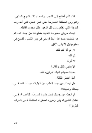 ‫ﻗﻠﺕ ﻟﻙ: ﺃﺤﺘﺎﺝ ﺇﻟﻰ ﺍﻟﺸﺠﺭ، ﻭﺍﻟﺴﻤﺎﺀ ﺫﺍﺕ ﺍﻟﻤﻭﺝ ﺍﻟﺴﺎﺠﻲ،‬
                                     ‫‪‬‬
‫ﻭﺍﻟﻨﻭﺍﺭﺱ ﺍﻟﻤﻨﻁﻠﻘﺔ ﺍﻟﺼﺎﺭﺨﺔ ﻋﻠﻰ ﻏﻤ‪‬ﺭ ﺍﻟﺒﺤﺭ، ﻟﻜﻲ ﺃﻋـﺭﻑ‬
                    ‫ﹶ‬
     ‫ﺍﻟﺤﺭﻴﺔ، ﻟﻜﻲ ﺃﺨﻠﺹ ﻤﻥ ﺜﻘل ﺍﻟﺩﻫﻭﺭ ﺒﻜل ﻤﺠﺩﻩ ﻭﺃﻜﺎﻟﻴﻠﻪ.‬
‫ﻟﻴﺴﺕ ﺤﺭﻴﺘﻲ ﻤﺤﺒﻭﺴﺔ ﺩﺍﺨﻠﻴﺔ ﻤﻘﻁﻭﻋﺔ ﻋﻥ ﺠﺴﺩ ﺍﻟﻌـﺎﻟﻡ‬
‫ﻋﻥ ﺘﺠﹼﻴﺎﺕ ﺠﺴﺩ ﺍﷲ. ﺁﺨﺫ ﻗﺭﺒﺎﻨﻲ ﻓﻲ ﻨﻭﺭ ﺍﻟﺸﻤﺱ ﺍﻟﻔﺴﻴﺢ ﻓﻲ‬
                                             ‫ﻠ‬
                               ‫ﺴﻁﻭﻉ ﻟﻴل ﻻﻨﻬﺎﺌﻲ ﺍﻷﻓﻕ.‬
                                     ‫‪‬‬      ‫ٍ‬
                                   ‫ﻻ. ﻟﻡ ﺃﻗل ﻟﻙ ﺫﻟﻙ‬
                                       ‫ِ‬
                                               ‫ﻟﻡ ﺃﻗﻠﻪ‬
                                              ‫ﻻ ﺃﻗﻭﻟﻪ‬
                               ‫ﺃﻻ ﻴﻨﺘﻬﻲ ﺍﻟ ِﻴل ﻭﺍﻟﻘﺎل؟‬
                                         ‫ﻘ‬
                      ‫ﻋﺩﺩﺕ ﺼﻴﺎﺡ ﺍﻟﺩﻴﻙ، ﻤﺭﺘﻴﻥ، ﻓﻘﻁ‬
                                        ‫‪‬‬    ‫ﹸ‬
                                   ‫ﺃﻅل ﺃﻨﺘﻅﺭ ﺍﻟﺜﺎﻟﺜﺔ.‬
                                                  ‫ُ‬
‫ﻫل ﺃﺒﺤﺙ ﻋﻥ ﺠﺴﺩ ﺍﻟﻌﺎﻟﻡ، ﻋﻥ ﺘﺠﹼﻴﺎﺕ ﺠﺴـﺩ ﺍﷲ، ﻓـﻲ‬
                ‫ﻠ‬                     ‫ﹸ‬
                                        ‫ﺠﺴﺩﻙ ﻭﻋﺠﻴﻨﺘﻪ؟‬
‫ﺃﻡ ﺃﺒﺤﺙ ﻋﻥ ﺠﺴﺩﻙ ﺘﺤﺕ ﺒ ﹶﺭﺓ ﺍﻟﺴـﻤﺎﺀ ﺍﻟﻨﺎﻋﻤـﺔ، ﻓـﻲ‬
                        ‫‪‬ﺸ‬
‫ﻋ ‪‬ل ﺍﻟﺸﺠﺭﺓ، ﻭﻓﻲ ﺯﻫﻭﺭﻩ ﺍﻟﺼﻔﺭﺍﺀ ﺍﻟﺴﺎﻗﻁﺔ ﻓـﻲ ﺘـﺭﺍﺏ‬
                                             ‫‪‬ﻀ‬
                                                ‫ﺍﻟﻁﺭﻴﻕ؟‬




‫٥٧‬
 