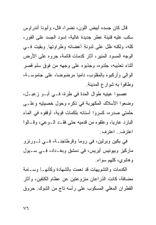 ‫ﻗﺎل ﻜﺎﻥ ﺠﺴﺩﻩ ﺃﺒﻴﺽ ﺍﻟﻠﻭﻥ، ﻨﻀﺭﺍ، ﻗﺎل، ﻭﺃﺒﻭﻨﺎ ﺃﻨﺩﺭﺍﻭﺱ‬
‫ﺴﻜﺏ ﻋﻠﻴﻪ ﻗﻨﻴﻨﺔ ﻋﻁﺭ ﺠﺩﻴﺩﺓ ﻏﺎﻟﻴﺔ، ﺍﺴﻭﺩ ﺍﻟﺠﺴﺩ ﻋﻠﻰ ﺍﻟﻔﻭﺭ،‬
                 ‫ِ ‪ ‬‬
‫ﻜﻠﻪ، ﻭﻟﻜﻨﻪ ﻅل ﻋﻠﻰ ﻟﺩﻭﻨﺔ ﺃﻋﻀﺎﺌﻪ ﻭﻁﺭﺍﻭﺘﻬﺎ. ﻭﺒﻘﻴﺕ ﻓـﻲ‬
                           ‫ِ‬
‫ﺍﻟﻭﺠﻪ ﺍﻟﻤﺴ ‪‬ﺩ ﺍﻟﻤﻨﻴﺭ، ﺁﺜﺎﺭ ﻜﺩﻤﺎﺕ ﻗﺎﺘﻤﺔ، ﺠ ‪‬ﻭﻩ ﻋﻠﻰ ﺍﻷﺭﺽ‬
           ‫ﺭ‬                ‫‪‬‬             ‫‪ ‬ﻭ‬
‫ﺃﺜﻨﺎﺀ ﺘﻌﺫﻴﺒﻪ، ﺠﻠﺩﻭﻩ، ﻭﺠﺫﺒﻭﻩ ﻋﻠﻰ ﻭﺠﻬﻪ ﻤﻥ ﻓﻭﻕ ﺴﻠﻡ ﻗﺼﺭ‬
‫ﺍﻟﻭﺍﻟﻲ ﻭﺃﺭﻜﺒﻭﻩ ﺒﺎﻟﻤﻘﻠﻭﺏ، ﺩﺍﻤ ‪‬ﺎ ﻤﺭﻀﻭ ‪‬ﺎ، ﻋﻠﻰ ﺠﺎﻤﻭﺴـﺔ،‬
               ‫ﻀ‬       ‫ﻴ‬
                               ‫ﻭﻁﺎﻓﻭﺍ ﺒﻪ ﺸﻭﺍﺭﻉ ﺍﻟﻤﺩﻴﻨﺔ.‬
‫ﻋﺼﺒﻭﺍ ﻋﻴﻨﻴﻪ ﻁﻭﺍل ﺍﻟﻤﺩﺓ ﻓﻲ ﹸﺭﺓ، ﻓـﻲ ﺃﺒـﻭ ﺯﻋﺒـل،‬
                   ‫ﻁ‬
‫ﻭﻀﻌﻭﺍ ﺍﻷﺴﻼﻙ ﺍﻟﻤﻜﻬﺭﺒﺔ ﻓﻲ ﺫ ﹶﺭﻩ ﻭﺤﻭل ﺨﺼﻴﺘﻴﻪ ﻭﻋﻠـﻰ‬
                    ‫ﹶﻜ‬
‫ﺤﻠﻤﺘﻲ ﺼﺩﺭﻩ، ﻜﺴﺭﻭﺍ ﺃﺴﻨﺎﻨﻪ ﺒﻠﻜﻤﺎﺕ ﻗﻭﻴﺔ، ﺃﻭﻗﻔﻭﻩ ﻓﻲ ﺍﻟﻤﺎﺀ‬
‫ﺍﻟﺒﺎﺭﺩ ﻋﺎﺭ ‪‬ﺎ، ﻭﻋﹼﻘﻭﻩ ﻤﻥ ﻗﺩﻤﻴﻪ ﺤﺘﻰ ﻓﻘـﺩ ﺍﻟـﻭﻋﻲ، ﻭﻗـﺎﻟﻭﺍ‬
                                     ‫ﻠ‬     ‫ﻴ‬
                                      ‫ﺍﻋﺘﺭﻑ.. ﺍﻋﺘﺭﻑ.‬
‫ﻓﻲ ﺒﻜﻴﻥ ﻭﺒﺭﻟﻴﻥ، ﻓﻲ ﺭﻭﻤﺎ ﻭﻗﺭﻁﺎﺠﻨـﺔ، ﻓـﻲ ﻟـﻭﺭﻨﺯﻭ‬
‫ﻤﺎﺭﻜﻴﺯ ﻭﺒﻴﻭﻨﻴﺱ ﺃﻴﺭﻴﺱ، ﻓﻲ ﺩﻤﺸﻕ ﻭﺒﻐـﺩﺍﺩ، ﻓـﻲ ﺴـﻴﻭل‬
                                    ‫ﻭﻫﺎﻨﻭﻱ، ﻜﹼﻬﻡ ﺴﻭﺍﺀ.‬
                                            ‫ﻠ‬
‫ﺍﻟﻜﺩﻤﺎﺕ ﻭﺍﻟﺘﺸﻭﻴﻬﺎﺕ ﻗﺩ ﻨﻌﻤﺕ ﺒﺎﻟﺸﻬﺎﺩﺓ ﻭﻜﺄﻨﻬـﺎ ﻭ ‪‬ـﺎﻤﺔ‬
    ‫‪‬ﺴ‬
‫ﻤ ‪‬ﺎﻓﺔ، ﻜﺎﻨﺕ ﺍﻟﺫﺭﺍﻋﺎﻥ ﻤﻨﺯﻭﻋﺘﻴﻥ ﻋﻥ ﻋﻅﺎﻡ ﺍﻟﻜﺘﻔﻴﻥ، ﻭﺁﺜﺎﺭ‬
                                                  ‫‪‬ﻀ‬
‫ﺍﻟﻘﻁﺭﺍﻥ ﺍﻟﻤﻐﻠﻲ ﺍﻟﻤﺴﻜﻭﺏ ﻋﻠﻰ ﺭﺃﺴﻪ ﺘﺎﺝ ﻤﻥ ﺍﻟﺸﻭﻙ. ﺤﺭﻭﻕ‬
               ‫‪‬‬                    ‫‪‬‬


‫٦٧‬
 