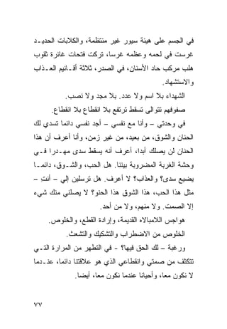 ‫ﻓﻲ ﺍﻟﺠﺴﻡ ﻋﻠﻰ ﻫﻴﺌﺔ ﺴﻴﻭﺭ ﻏﻴﺭ ﻤﻨﺘﻅﻤﺔ، ﻭﺍﻟﻜ ﹼﺒﺎﺕ ﺍﻟﺤﺩﻴـﺩ‬
           ‫ﻼ‬
‫ﹸﺭﺴﺕ ﻓﻲ ﻟﺤﻤﻪ ﻭﻋﻅﻤﻪ ﻏﺭﺴﺎ، ﺘ ‪‬ﻜﺕ ﻓﺘﺤﺎﺕ ﻏﺎﺌﺭﺓ ﺜﻘﻭﺏ‬
                 ‫ﹶﺭ ﹾ‬                         ‫ﻏ‬
‫ﻫﻠﺏ ﻤﺭ‪‬ﻜﺏ ﺤﺎﺩ ﺍﻷﺴﻨﺎﻥ، ﻓﻲ ﺍﻟﺼﺩﺭ، ﺜﻼﺜﺔ ﺃﻗـﺎﻨﻴﻡ ﺍﻟﻌـﺫﺍﺏ‬
                                       ‫‪‬‬       ‫‪‬‬
                                           ‫ﻭﺍﻻﺴﺘﺸﻬﺎﺩ.‬
          ‫ﺍﻟﺸﻬﺩﺍﺀ ﺒﻼ ﺍﺴﻡ ﻭﻻ ﻋﺩﺩ. ﺒﻼ ﻤﺠﺩ ﻭﻻ ﹸﺼﺏ.‬
             ‫ﻨ‬
     ‫ﺼﻔﻭﻓﻬﻡ ﺘﺘﻭﺍﻟﻰ ﺘﺴﻘﻁ ﺘﺭﺘﻔﻊ ﺒﻼ ﺍﻨﻘﻁﺎﻉ ﺒﻼ ﺍﻨﻘﻁﺎﻉ.‬
‫ﻓﻲ ﻭﺤﺩﺘﻲ – ﻭﺃﻨﺎ ﻤﻊ ﻨﻔﺴﻲ – ﺃﺠﺩ ﻨﻔﺴﻲ ﺩﺍﺌﻤﺎ ﹸﺴﺩﻱ ﻟﻙ‬
      ‫ﺘ‬
‫ﺍﻟﺤﻨﺎﻥ ﻭﺍﻟﺸﻭﻕ، ﻤﻥ ﺒﻌﻴﺩ، ﻤﻥ ﻏﻴﺭ ﺯﻤﻥ، ﻭﺃﻨﺎ ﺃﻋﺭﻑ ﺃﻥ ﻫﺫﺍ‬
                                              ‫‪‬‬
‫ﺍﻟﺤﻨﺎﻥ ﻟﻥ ﻴﺼﻠﻙ ﺃﺒﺩﺍ، ﺃﻋﺭﻑ ﺃﻨﻪ ﻴﺴﻘﻁ ‪‬ﺩﻯ ﻤﻬـﺩﺭﺍ ﻓـﻲ‬
             ‫ﺴ‬
‫ﻭﺤﺸﺔ ﺍﻟﻐﺭﺒﺔ ﺍﻟﻤﻀﺭﻭﺒﺔ ﺒﻴﻨﻨﺎ. ﻫل ﺍﻟﺤﺏ، ﻭﺍﻟﺸـﻭﻕ، ﺩﺍﺌﻤـﺎ‬
‫ﻴﻀﻴﻊ ‪‬ﺩﻯ؟ ﻭﺍﻟﻌﺫﺍﺏ؟ ﻻ ﺃﻋﺭﻑ. ﻫل ﺘﺭﺴﻠﻴﻥ ﺇﻟﻲ – ﺃﻨﺕ –‬
  ‫ِ‬     ‫‪‬‬                                 ‫ﺴ‬
‫ﻤﺜل ﻫﺫﺍ ﺍﻟﺤﺏ، ﻫﺫﺍ ﺍﻟﺸﻭﻕ ﻫﺫﺍ ﺍﻟﺤﻨ ‪‬؟ ﻻ ﻴﺼﻠﻨﻲ ﻤﻨﻙ ﺸﻲﺀ‬
                 ‫ﻭ‬
                      ‫ﺇﻻ ﺍﻟﺼﻤﺕ. ﻭﻻ ﻤﻨﻬﻡ، ﻭﻻ ﻤﻥ ﺃﺤﺩ.‬
     ‫ﻫﻭﺍﺠﺱ ﺍﻟﻼﻤﺒﺎﻻﻩ ﺍﻟﻘﺩﻴﻤﺔ، ﻭﺇﺭﺍﺩﺓ ﺍﻟﻘﻁﻊ، ﻭﺍﻟﺨﻠﻭﺹ.‬
          ‫ﺍﻟﺨﻠﻭﺹ ﻤﻥ ﺍﻻﻀﻁﺭﺍﺏ ﻭﺍﻟﺘﺸﻜﻴﻙ ﻭﺍﻟﺘﺸ ‪‬ﺙ.‬
            ‫ﻌ‬
‫ﻭﺭﻏﺒﺔ – ﻟﻙ ﺍﻟﺤﻕ ﻓﻴﻬﺎ؟ - ﻓﻲ ﺍﻟﺘﻁﻬﺭ ﻤﻥ ﺍﻟﻤﺭﺍﺭﺓ ﺍﻟﺘـﻲ‬
                 ‫‪‬‬                 ‫ﹼ‬         ‫ﹸ‬
‫ﺘﺘﻜﺜﻑ ﻤﻥ ﺼﻤﺘﻲ ﻭﺍﻨﻘﻁﺎﻋﻲ ﺍﻟﺫﻱ ﻫﻭ ﻋﻼﻗﺘﻨﺎ ﺩﺍﺌﻤﺎ، ﻋﻨـﺩﻤﺎ‬
             ‫ﻻ ﻨﻜﻭﻥ ﻤﻌﺎ، ﻭﺃﺤﻴﺎﻨﺎ ﻋﻨﺩﻤﺎ ﻨﻜﻭﻥ ﻤﻌﺎ، ﺃﻴﻀﺎ.‬


‫٧٧‬
 