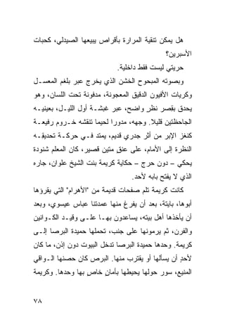 ‫ﻫل ﻴﻤﻜﻥ ﺘﻨﻘﻴﺔ ﺍﻟﻤﺭﺍﺭﺓ ﺒﺄﻗﺭﺍﺹ ﻴﺒﻴﻌﻬﺎ ﺍﻟﺼﻴﺩﻟﻲ، ﻜﺤ ‪‬ﺎﺕ‬
  ‫ﺒ‬
                                             ‫ﺍﻷﺴﺒﺭﻴﻥ؟‬
                            ‫ﺤﺭﻴﺘﻲ ﻟﻴﺴﺕ ﻓﻘﻁ ﺩﺍﺨﻠﻴﺔ.‬
‫ﻭﺒﺼﻭﺘﻪ ﺍﻟﻤﺒﺤﻭﺡ ﺍﻟﺨﺸﻥ ﺍﻟﺫﻱ ﻴﺨﺭﺝ ﻋﺒﺭ ﺒﻠﻐﻡ ﺍﻟﻤﻌ ‪‬ـل‬
  ‫ﺴ‬
‫ﻭ ﹸﺭﻴﺎﺕ ﺍﻷﻓﻴﻭﻥ ﺍﻟﺩﻗﻴﻕ ﺍﻟﻤﻌﺠﻭﻨﺔ، ﻤﺩﻓﻭﻨﺔ ﺘﺤﺕ ﺍﻟﻠﺴﺎﻥ، ﻭﻫﻭ‬
                                                   ‫ﻜ‬
‫ﻴﺤ ‪‬ﻕ ﺒﻘ ‪‬ﺭ ﻨﻅﺭ ﻭﺍﻀﺢ، ﻋﺒﺭ ﻏﺒﺸـﺔ ﺃﻭل ﺍﻟﻠﻴـل، ﺒﻌﻴﻨﻴـﻪ‬
                                    ‫ٍ‬    ‫ﺩ ِﺼ‬
‫ﺍﻟﺠﺎﺤﻅﺘﻴﻥ ﻗﻠﻴﻼ. ﻭﺠﻬﻪ، ﻤﺩﻭ ‪‬ﺍ ﻟﺤﻴ ‪‬ﺎ ﺘﻨﻘﺸﻪ ﺨـﺭﻭﻡ ﺭﻓﻴﻌـﺔ‬
                    ‫ﻤ‬      ‫ﺭ‬
‫ﻜﻨﻐﹾﺯ ﺍﻹﺒﺭ ﻤﻥ ﺃﺜﺭ ﺠﺩﺭﻱ ﻗﺩﻴﻡ، ﻴﻤﺘﺩ ﻓـﻲ ﺤﺭﻜـﺔ ﺘﺤﺩﻴ ِـﻪ‬
  ‫ﻘ‬                ‫‪‬‬                      ‫‪‬‬       ‫ﹶ‬
‫ﺍﻟﻨﻅﺭﺓ ﺇﻟﻰ ﺍﻷﻤﺎﻡ، ﻋﻠﻰ ﻋﻨﻕ ﻤﺘﻴﻥ ﻗﺼﻴﺭ، ﻜﺎﻥ ﺍﻟﻤﻌﻠﻡ ﺸﻨﻭﺩﺓ‬
                            ‫ٍ‬
‫ﻴﺤﻜﻲ – ﺩﻭﻥ ﺤﺭﺝ – ﺤﻜﺎﻴﺔ ﻜﺭﻴﻤﺔ ﺒﻨﺕ ﺍﻟﺸﻴﺦ ﻋﻠﻭﺍﻥ، ﺠﺎﺭﻩ‬
                                 ‫ﺍﻟﺫﻱ ﻻ ﻴﻔﺘﺢ ﺒﺎﺒﻪ ﻷﺤﺩ.‬
‫ﻜﺎﻨﺕ ﻜﺭﻴﻤﺔ ﺘﻠﻡ ﺼﻔﺤﺎﺕ ﻗﺩﻴﻤﺔ ﻤﻥ "ﺍﻷﻫﺭﺍﻡ" ﺍﻟﺘﻲ ﻴﻘﺭﺅﻫﺎ‬
                                    ‫‪‬‬
‫ﺃﺒﻭﻫﺎ، ﺒﺎﻴﺘﺔ، ﺒﻌﺩ ﺃﻥ ﻴﻔﺭﻍ ﻤﻨﻬﺎ ﻋﻤﺩﺘﻨﺎ ﻋﺒﺎﺱ ﻋﻴﺴﻭﻱ، ﻭﺒﻌﺩ‬
‫ﺃﻥ ﻴﺄﺨﺫﻫﺎ ﺃﻫل ﺒﻴﺘﻪ، ﻴﺴﺎﻋﺩﻭﻥ ﺒﻬـﺎ ﻋﻠـﻰ ‪‬ﻗﻴـﺩ ﺍﻟﻜـﻭﺍﻨﻴﻥ‬
              ‫ﻭ‬
‫ﻭﺍﻟﻔﺭﻥ، ﺜﻡ ﻴﺭﻤﻭﻨﻬﺎ ﻋﻠﻰ ﺠﻨﺏ، ﺘﺤﻤﻠﻬﺎ ﺤﻤﻴﺩﺓ ﺍﻟﺒﺭﺼﺎ ﺇﻟـﻰ‬
‫ﻜﺭﻴﻤﺔ. ﻭﺤﺩﻫﺎ ﺤﻤﻴﺩﺓ ﺍﻟﺒﺭﺼﺎ ﺘﺩﺨل ﺍﻟﺒﻴﻭﺕ ﺩﻭﻥ ﺇﺫﻥ، ﻤﺎ ﻜﺎﻥ‬
‫ﻷﺤﺩ ﺃﻥ ﻴﺴﺄﻟﻬﺎ ﺃﻭ ﻴﻘﺘﺭﺏ ﻤﻨﻬﺎ. ﺍﻟﺒ ‪‬ﺹ ﻜﺎﻥ ﺤﺼﻨﻬﺎ ﺍﻟـﻭﺍﻗﻲ‬
                   ‫‪‬ﺭ‬                             ‫ٍ‬
‫ﺍﻟﻤﻨﻴﻊ، ﺴﻭﺭ ﺤﻭﻟﻬﺎ ﻴﺤﻴﻁﻬﺎ ﺒﺄﻤﺎﻥ ﺨﺎﺹ ﺒﻬﺎ ﻭﺤﺩﻫﺎ. ﻭﻜﺭﻴﻤﺔ‬
                  ‫ٍ‬   ‫ٍ‬                  ‫‪‬‬


‫٨٧‬
 