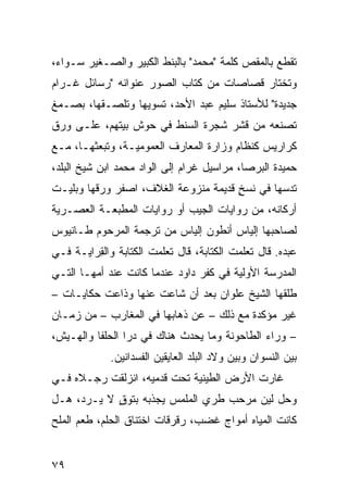 ‫ﺘﻘﻁﻊ ﺒﺎﻟﻤﻘﺹ ﻜﻠﻤﺔ "ﻤﺤﻤﺩ" ﺒﺎﻟﺒﻨﻁ ﺍﻟﻜﺒﻴﺭ ﻭﺍﻟﺼـﻐﻴﺭ ﺴـﻭﺍﺀ،‬
‫ﻭﺘﺨﺘﺎﺭ ﻗﺼﺎﺼﺎﺕ ﻤﻥ ﻜﺘﺎﺏ ﺍﻟﺼﻭﺭ ﻋﻨﻭﺍﻨﻪ "ﺭﺴﺎﺌل ﻏـﺭﺍﻡ‬
‫ﺠﺩﻴﺩﺓ" ﻟﻸﺴﺘﺎﺫ ﺴﻠﻴﻡ ﻋﺒﺩ ﺍﻷﺤﺩ، ﺘﺴ ‪‬ﻴﻬﺎ ﻭﺘﻠﺼـﻘﻬﺎ، ﺒﺼـﻤﻎ‬
                   ‫ﻭ‬
‫ﺘﺼﻨﻌﻪ ﻤﻥ ﻗﺸﺭ ﺸﺠﺭﺓ ﺍﻟﺴﻨﻁ ﻓﻲ ﺤﻭﺵ ﺒﻴﺘﻬﻡ، ﻋﻠـﻰ ﻭﺭﻕ‬
‫ﻜﺭﺍﺭﻴﺱ ﻜﻨﻅﺎﻡ ﻭﺯﺍﺭﺓ ﺍﻟﻤﻌﺎﺭﻑ ﺍﻟﻌﻤﻭﻤﻴـﺔ، ﻭﺘﺒﻌﺜﻬـﺎ، ﻤـﻊ‬
‫ﺤﻤﻴﺩﺓ ﺍﻟﺒﺭﺼﺎ، ﻤﺭﺍﺴﻴل ﻏﺭﺍﻡ ﺇﻟﻰ ﺍﻟﻭﺍﺩ ﻤﺤﻤﺩ ﺍﺒﻥ ﺸﻴﺦ ﺍﻟﺒﻠﺩ،‬
‫ﺘﺩﺴﻬﺎ ﻓﻲ ﻨﺴﺦ ﻗﺩﻴﻤﺔ ﻤﻨﺯﻭﻋﺔ ﺍﻟﻐﻼﻑ، ﺍﺼﻔﺭ ﻭﺭﻗﻬﺎ ﻭﺒﻠﻴـﺕ‬
             ‫‪‬‬                        ‫ٍ‬
‫ﺃﺭﻜﺎﻨﻪ، ﻤﻥ ﺭﻭﺍﻴﺎﺕ ﺍﻟﺠﻴﺏ ﺃﻭ ﺭﻭﺍﻴﺎﺕ ﺍﻟﻤﻁﺒﻌـﺔ ﺍﻟﻌﺼـﺭﻴﺔ‬
‫ﻟﺼﺎﺤﺒﻬﺎ ﺇﻟﻴﺎﺱ ﺃﻨﻁﻭﻥ ﺇﻟﻴﺎﺱ ﻤﻥ ﺘﺭﺠﻤﺔ ﺍﻟﻤﺭﺤﻭﻡ ﻁـﺎﻨﻴﻭﺱ‬
‫ﻋﺒﺩﻩ. ﻗﺎل ﺘﻌﻠﻤﺕ ﺍﻟﻜﺘﺎﺒﺔ، ﻗﺎل ﺘﻌﻠﻤﺕ ﺍﻟﻜﺘﺎﺒﺔ ﻭﺍﻟ ِﺭﺍﻴـﺔ ﻓـﻲ‬
         ‫ﻘ‬             ‫ﹾ‬                  ‫ﹾ‬
‫ﺍﻟﻤﺩﺭﺴﺔ ﺍﻷﻭﻟﻴﺔ ﻓﻲ ﻜﻔﺭ ﺩﺍﻭﺩ ﻋﻨﺩﻤﺎ ﻜﺎﻨﺕ ﻋﻨﺩ ﺃﻤﻬـﺎ ﺍﻟﺘـﻲ‬
‫ﻁﻠﻘﻬﺎ ﺍﻟﺸﻴﺦ ﻋﻠﻭﺍﻥ ﺒﻌﺩ ﺃﻥ ﺸﺎﻋﺕ ﻋﻨﻬﺎ ﻭﺫﺍﻋﺕ ﺤﻜﺎﻴـﺎﺕ –‬
‫ﻏﻴﺭ ﻤﺅﻜﺩﺓ ﻤﻊ ﺫﻟﻙ – ﻋﻥ ﺫﻫﺎﺒﻬﺎ ﻓﻲ ﺍﻟﻤﻐﺎﺭﺏ – ﻤﻥ ﺯﻤـﺎﻥ‬
‫– ﻭﺭﺍﺀ ﺍﻟﻁﺎﺤﻭﻨﺔ ﻭﻤﺎ ﻴﺤﺩﺙ ﻫﻨﺎﻙ ﻓﻲ ﺩﺭﺍ ﺍﻟﺤﻠﻔﺎ ﻭﺍﻟﻬـﻴﺵ،‬
             ‫ﺒﻴﻥ ﺍﻟﻨﺴﻭﺍﻥ ﻭﺒﻴﻥ ﻭﻻﺩ ﺍﻟﺒﻠﺩ ﺍﻟﻌﺎﻴﻘﻴﻥ ﺍﻟﻔﺴﺩﺍﻨﻴﻥ.‬
‫ﻏﺎﺭﺕ ﺍﻷﺭﺽ ﺍﻟﻁﻴﻨﻴﺔ ﺘﺤﺕ ﻗﺩﻤﻴﻪ، ﺍﻨﺯﻟﻘﺕ ﺭﺠـﻼﻩ ﻓـﻲ‬
‫ﻭﺤل ﻟ ‪‬ﻥ ﻤﺭ ‪‬ﺏ ﻁﺭﻱ ﺍﻟﻤﻠﻤﺱ ﻴﺠﺫﺒﻪ ﺒﺘﻭﻕ ﻻ ‪‬ـﺭ ‪ ،‬ﻫـل‬
     ‫ٍ ﻴ ﺩ‬                     ‫‪‬‬    ‫ﺤ‬     ‫ﻴ‬
‫ﻜﺎﻨﺕ ﺍﻟﻤﻴﺎﻩ ﺃﻤﻭﺍﺝ ﻏﻀﺏ، ﺭﻗﺭﻗﺎﺕ ﺍﺨﺘﻨﺎﻕ ﺍﻟﺤﻠﻡ، ﻁﻌﻡ ﺍﻟﻤﻠﺢ‬


‫٩٧‬
 