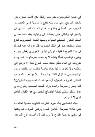 ‫ﻓﻲ ﻋﻴﻨﻴﻪ ﺍﻟﻤﻔﺘﻭﺤﺘﻴﻥ، ﻀﺭﺒﺎﺘﻬﺎ ﺭﻗﻴﻘﺔ ﻟﻜﻥ ﻗﺎﺴﻴﺔ ﺼﺩﺭﻩ ﻴﺩﺭ‬
‫‪‬‬
‫ﺒﺎﻟﺤﻨﻭ ﺍﻟﻤﻭﺠﻊ ﻭﻫﻲ ﺒﻴﻥ ﻴﺩﻴﻪ ﻴﺩﻓﻊ ﺒﺭﺃﺴـﻬﺎ ﻓـﻲ ﺍﻟﻌﻨﺼـﺭ‬
‫ﺍﻟﻐﺭﻴﺏ ﻏﻴﺭ ﺍﻟ ‪‬ﻌﺎﺩﻱ ﻭﺘﻁﺎﻭﻋـﻪ، ﺍﺭﺘﻔﻌـﺕ ﺍﻟﻤﻴـﺎﻩ ﺩﻭﻥ ﺃﻥ‬
                                     ‫ﻤ‬
‫ﻴﺘﻁﺎﻴﺭ ﻟﻬﺎ ﺭﺸﺎﺵ ﺤﺘﻰ ﻭﺼﻠﺕ ﺇﻟﻰ ﺭﻜﺒﺘﻴﻪ، ﻴﻀـﻐﻁ ﻋﻠـﻰ‬
‫ﺍﻟﻌﻅﻡ ﺍﻟﻤﺩ ‪‬ﺭ ﺍﻟﻤﻀﻠﻊ ﺍﻟﻨﺤﻴل، ﻭﺠﻬﻬﺎ ﺍﻟﺸﺎﺌﻪ ﺍﻟﻤﻀﺭﻭﺏ ﻗﻨﺎﻉ‬
                                          ‫ﻭ‬
‫ﻨﺤﺎﺱ ﺴﻁﺤﻪ ﺤﺎﺭ ﻓﻲ ﺍﻟﺒﻠل ﺍﻨﺤﺴﺭﺕ ﻜل ﻋﻭﺭﺍﺘﻪ ﻋﻨﻪ ﻓﺠـﺄﺓ‬
                                    ‫‪‬‬
‫ﻓﻲ ﻫﺫﺍ ﺍﻟﺘﻤﻭﺝ ﺍﻟﺨﻔﻴﻑ ﺍﻟﺭﻴﺵ ﺍﻷﺴﻭﺩ ﺍﻟﺤﺭﻴﺭﻱ ﻴﻐﻁﻲ ﻴﺩﻴـﻪ‬
‫ﻭﻴﺜﻴﺭﻩ ﻓﻴﻨﺘﺼﺏ ﻓﺠﺄﺓ ﻭﻟﻜﻨﻪ ﻻ ﻴﻘـﺫﻑ، ﻁﺭﺤﺘﻬـﺎ ﺍﻟﺴـﻭﺩﺍﺀ‬
‫ﻤﻔﺭﻭﺸﺔ ﻓﻲ ﺍﻟﻤﺎﺀ ﺘﻁﻔﻭ ﺘﺤﺕ ﺴﻘﻑ ﺍﻟﻤﻭﺝ ﺒﻘﻠﻴل ﻻ ﺘﺭﺘﻔﻊ ﺇﻟﻰ‬
‫ﺴﻁﺤﻪ ﻭﻻ ﺘﻐﻭﺹ، ﻟﻬﺎ ﺤﻴﺎﺓ ﺨﺎﺼﺔ ﺘﻨﻘﻠﺏ، ﺍﺴـﺘﻜﻨﺕ ﺒـﻴﻥ‬
     ‫ﱠ ﹾ‬
‫ﺫﺭﺍﻋﻴﻪ ﻭﻫﻲ ﻤﺎ ﺘﺯﺍل ﺘﺘﻔﹼﺕ ﻭﺘﻤﻭﺀ ﻗﻠـﻴﻼ ﻤﻭﺍﺀﻫـﺎ ﺍﻟﻤ ِـﺏ‬
‫ﺤ ‪‬‬                          ‫ﻠ‬
‫ﺍﻟﺸﺎﻜﻲ ﺍﻟﻌﺎﺭﻑ ﺒﺎﻟﺠﻤﻴل، ﺃﻴﻀﻌﻬﺎ ﺘﺤﺕ ﺍﻟﻤﺎﺀ ﺒﻴﺩﻴﻪ ﺍﻟﻌﺎﺭﻴﺘﻴﻥ؟‬
‫ﻗﻠﺒﻪ ﻴﺼﺭﺥ ﺼﺭﺨﺔ ﻭﺍﺤﺩﺓ ﺒﺈﺯﺍﺀ ﺍﻟﺠﺴﺩ ﺍﻟﻤﻨﺴﺎﺏ ﻭﻴﺜﻭﺥ ﻓـﻲ‬
‫ﻋﻤﻕ ﺴﺎﻜﻥ ﻤﻅﻠﻡ ﻟﺤﻅﺔ ﺍﻻﻨﺩﻤﺎﺝ ﺍﻟﺤﻤﻴﻡ ﻤﻊ ﻫﺫﺍ ﺍﻟﻜﻴﺎﻥ ﺍﻟﻨﺎﻋﻡ‬
                                                   ‫ٍ‬
                                          ‫ﺍﻟﺫﻱ ﻻ ﺍﺴﻡ ﻟﻪ.‬
‫ﺴﺕ ﺍﻟﺨ ‪‬ﺎﺴﻴﻥ ﺒﺕ ﻏﻴﻭﻡ ﺍﻟﻁ ‪‬ﺍﻨﺔ ﺍﻟﺸﺘﻭ ‪‬ﺔ ﺴﺤ ‪‬ﻬﺎ ﺍﻟﻘﺎﺘﻤـﺔ‬
           ‫ﻴ ‪ ‬ﺒ‬           ‫ﺭ‬          ‫ﹼ‬      ‫ِ ﹼ ﹶﻤ‬
‫ﺘﻠﻘﻲ ﻅﻼﻻ ﻤﺘﻤ ‪‬ﺠﺔ، ﺜﻌﺎﺒﻴﻥ ﺍﻟﻤﺎﺀ، ﻭﺭ‪‬ﺩﺘﻲ ﺍﻟﺴﻭﺩﺍﺀ ﺸـﻭﻜﺘﻬﺎ‬
                     ‫‪‬‬                  ‫ﻭ‬
‫ﻓﻲ ﺸﻔﺘﻲ ﺠﺭﺤﻬﺎ ﻤﻔﺘﻭﺡ ﻻ ﻴﺭﻡ ﻗﻠﺕ ﻟﻥ ﺃﻀﻤ ‪‬ﻩ ﺃﺩﻉ ﺍﻟﺩﻡ ﻴﻨﺯ‬
‫‪‬‬             ‫ﺩ‬            ‫‪‬‬


‫٠٨‬
 