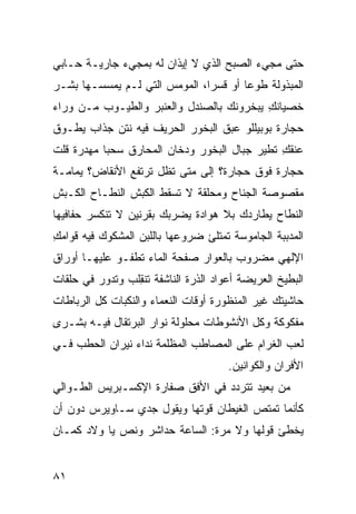 ‫ﺤﺘﻰ ﻤﺠﻲﺀ ﺍﻟﺼﺒﺢ ﺍﻟﺫﻱ ﻻ ﺇﻴﺫﺍﻥ ﻟﻪ ﺒﻤﺠﻲﺀ ﺠﺎﺭﻴـﺔ ﺤـﺎﺒﻲ‬
‫ﺍﻟﻤﺒﺫﻭﻟﺔ ﻁﻭ ‪‬ﺎ ﺃﻭ ﻗﺴ ‪‬ﺍ، ﺍﻟﻤﻭﻤﺱ ﺍﻟﺘﻲ ﻟـﻡ ﻴﻤﺴﺴـﻬﺎ ﺒﺸـﺭ‬
                               ‫ﺭ‬        ‫ﻋ‬
‫ﺨﺼﻴﺎﻨﻙ ﻴﺒ ﹼﺭﻭﻨﻙ ﺒﺎﻟﺼﻨﺩل ﻭﺍﻟﻌﻨﺒﺭ ﻭﺍﻟﻁﻴـﻭﺏ ﻤـﻥ ﻭﺭﺍﺀ‬
                                      ‫ِ ﺨ‬
‫ﺤﺠﺎﺭﺓ ﺒﻭﺒﻴﻠﻠﻭ ﻋﺒﻕ ﺍﻟﺒﺨﻭﺭ ﺍﻟﺤ ‪‬ﻴﻑ ﻓﻴﻪ ﻨﺘﻥ ﺠ ﹼﺍﺏ ﻴﻁـ ‪‬ﻕ‬
 ‫ﻭ‬       ‫ﺫ‬             ‫ﺭ‬
‫ﻋﻨﻘﻙ ﺘﻁﻴﺭ ﺠﺒﺎل ﺍﻟﺒﺨﻭﺭ ﻭﺩﺨﺎﻥ ﺍﻟﻤﺤﺎﺭﻕ ﺴ ‪‬ﺒﺎ ﻤﻬﺩﺭﺓ ﻗﻠﺕ‬
            ‫‪‬ﺤ‬                                 ‫ِ‬
‫ﺤﺠﺎﺭﺓ ﻓﻭﻕ ﺤﺠﺎﺭﺓ؟ ﺇﻟﻰ ﻤﺘﻰ ﺘﻅل ﺘﺭﺘﻔﻊ ﺍﻷﻨﻘﺎﺽ؟ ﻴﻤﺎﻤـﺔ‬
‫ﻤﻘﺼﻭﺼﺔ ﺍﻟﺠﻨﺎﺡ ﻭﻤﺤﹼﻘﺔ ﻻ ﺘﺴﻘﻁ ﺍﻟﻜﺒﺵ ﺍﻟﻨ ﹼـﺎﺡ ﺍﻟﻜـﺒﺵ‬
          ‫ﻁ‬                    ‫ﻠ‬
‫ﺍﻟﻨ ﹼﺎﺡ ﻴﻁﺎﺭﺩﻙ ﺒﻼ ﻫﻭﺍﺩﺓ ﻴﻀﺭﺒﻙ ﺒﻘﺭﻨﻴﻥ ﻻ ﺘﻨﻜﺴﺭ ﺤﻔﺎﻓﻴﻬﺎ‬
                                               ‫ﻁ‬
‫ﺍﻟﻤﺩ ‪‬ﺒﺔ ﺍﻟﺠﺎﻤﻭﺴﺔ ﺘﻤﺘﻠﺊ ﻀﺭﻭﻋﻬﺎ ﺒﺎﻟﻠﺒﻥ ﺍﻟﻤﺸﻜﻭﻙ ﻓﻴﻪ ﻗﻭﺍﻤﻙ‬
‫ِ‬                                                ‫ﺒ‬
‫ﺍﻹﻟﻬﻲ ﻤﻀﺭﻭﺏ ﺒﺎﻟﻌ ‪‬ﺍﺭ ﺼﻔﺤﺔ ﺍﻟﻤﺎﺀ ﺘﻁﻔـﻭ ﻋﻠﻴﻬـﺎ ﺃﻭﺭﺍﻕ‬
                                ‫‪‬ﻭ‬           ‫‪‬‬
‫ﺍﻟﺒﻁﻴﺦ ﺍﻟﻌﺭﻴﻀﺔ ﺃﻋﻭﺍﺩ ﺍﻟﺫﺭﺓ ﺍﻟﻨﺎﺸﻔﺔ ﺘﻨ ِﻠﺏ ﻭﺘﺩﻭﺭ ﻓﻲ ﺤﻠﻘﺎﺕ‬
                 ‫ﹾﻘ‬
‫ﺤﺎﺸﻴﺘﻙ ﻏﻴﺭ ﺍﻟﻤﻨﻅﻭﺭﺓ ﺃﻭﻗﺎﺕ ﺍﻟﻨﻌﻤﺎﺀ ﻭﺍﻟﻨﻜﺒﺎﺕ ﻜل ﺍﻟﺭﺒﺎﻁﺎﺕ‬
‫ﻤﻔﻜﻭﻜﺔ ﻭﻜل ﺍﻷﻨﺸﻭﻁﺎﺕ ﻤﺤﻠﻭﻟﺔ ﻨ ‪‬ﺍﺭ ﺍﻟﺒﺭﺘﻘﺎل ﻓﻴـﻪ ‪‬ﺸـﺭﻯ‬
    ‫ﺒ‬                 ‫ﻭ‬
‫ﻟﻌﺏ ﺍﻟﻐﺭﺍﻡ ﻋﻠﻰ ﺍﻟﻤﺼﺎﻁﺏ ﺍﻟﻤﻅﻠﻤﺔ ﻨﺩﺍﺀ ﻨﻴﺭﺍﻥ ﺍﻟﺤﻁﺏ ﻓـﻲ‬
                                       ‫ﺍﻷﻓﺭﺍﻥ ﻭﺍﻟﻜﻭﺍﻨﻴﻥ.‬
‫ﻤﻥ ﺒﻌﻴﺩ ﺘﺘﺭﺩﺩ ﻓﻲ ﺍﻷﻓﻕ ﺼ ﹼﺎﺭﺓ ﺍﻹﻜﺴـﺒﺭﻴﺱ ﺍﻟﻁـ ‪‬ﺍﻟﻲ‬
   ‫ﻭ‬                   ‫ﻔ‬
‫ﻜﺄﻨﻤﺎ ﺘﻤﺘﺹ ﺍﻟﻐﻴﻁﺎﻥ ﻗ ‪‬ﺘﻬﺎ ﻭﻴﻘﻭل ﺠﺩﻱ ﺴـﺎﻭﻴﺭﺱ ﺩﻭﻥ ﺃﻥ‬
                            ‫ﻭ‬           ‫‪‬‬
‫ﻴﺨﻁﺊ ﻗﻭﻟﻬﺎ ﻭﻻ ﻤﺭﺓ: ﺍﻟﺴﺎﻋﺔ ﺤﺩﺍﺸﺭ ﻭﻨ ‪ ‬ﻴﺎ ﻭ‪‬ﻻﺩ ﻜﻤـﺎﻥ‬
              ‫ﹸﺹ‬


‫١٨‬
 