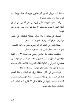 ‫ﺴﺎﻋﺔ ﻜﺩﻩ ﻋﺭﻴﺎﻥ ﺍﻓﻨﺩﻱ ﺍﻟﺒﻭﺴﻁﺠﻲ ﺤﻴﻭﺼل ﺤ ‪‬ﺍﻨﺎ ﻭﻴﻁﻠـﺏ‬
          ‫‪‬ﺩ‬
                                ‫ﺸﺭﺒﺔ ﻤ ‪‬ﺔ ﻤﻥ ﺍﻟﺒﻨﺕ ﺨﻀﺭﺓ.‬
                                                ‫‪‬ﻴ‬
‫ﺭﺃﻴﺕ ﺤﻤﻴﺩﺓ ﺍﻟﺒﺭﺼﺎ ﺘﺄﺘﻲ ﺇﻟ ‪ ،‬ﻓﻲ ﻋﺯ ﺍﻟﻅﻬﺭ. ﻤﻥ ﺃﻴـﻥ‬
               ‫‪‬‬      ‫ﻲ‬
‫ﺃﺘﺕﹾ؟ ﺍﻟﺤﺎﺭﺓ ﻋﻨﺩﻫﺎ ﺴﺩ ﻤﻘﻔﻠﺔ ﻻ ﻤﻨﻔﺫ ﻟﻬﺎ. ﻤﻥ ﺃﻴـﻥ ﺨﺭﺠـﺕ‬
‫ﹾ‬                               ‫‪‬‬
                                                      ‫ﻓﺠﺄﺓ؟‬
‫ﺍﺘﺠﻬﺕ ﺇﻟﻲ ﻤﺒﺎﺸﺭﺓ، ﺒﻼ ﺤ ‪‬ل. ﻋﻴﻨﺎﻫﺎ ﺍﻟﻤﺘﻘﺩﺘﺎﻥ ﻓﻲ ﻋﻴﻨﻲ‬
‫‪‬‬                          ‫ِﻭ‬             ‫ﹾ ‪‬‬
               ‫ﻤﺒﺎﺸﺭﺓ. ﺃﻋﺭﻓﻬﺎ ﻜﻤﺎ ﻴﻌﺭﻑ ﺍﻟﻤﺭﺀ ﺫﺍﺕ ﻨﻔﺴﻪ.‬
‫ﻭﺤﺩﻨﺎ، ﻟﻴﺱ ﻓﻲ ﺍﻟﻌﺎﻟﻡ ﺇﻻ ﺃﻨﺎ ﻭﻫﻲ، ﻓـﻲ ﺴـﺎﻋﺔ ﺍﻟﻅﻬـﺭ‬
               ‫ﺍﻟﻤﻭﺤﺸﺔ ﺍﻟﺼﺎﻤﺘﺔ. ﺍﻟﺘﻘﻰ ﺠﺴﻤﺎﻨﺎ ﺒﻘﻭﺓ ﺼﺩﻤﺔ.‬
‫ﺃﺤﺘﻀﻨﻬﺎ ﺒﻠﻬﻔﺔ، ﺒﻜل ﻤﺎ ﻓﻲ ﺭﻭﺤﻲ ﻤﻥ ﻨﺠﺩﺓ. ﻻ ﺃﺭﻯ ﺃﻨﻔﻬﺎ‬
‫ﺍﻷﻓﻁﺱ ﺍﻟﻤﺘﺂﻜل، ﻭﻓﻤﻬﺎ ﺍﻟﻤﺘﻭﺭﻡ ﺒﺎﻫﺕ ﺍﻟﺒﻴﺎﺽ. ﻁﻭﻴﺘﻬﺎ ﻓـﻲ‬
‫ﺤﻀﻨﻲ، ﺘﻐﻤﺭﻨﻲ ﺭﺍﺌﺤ ﹸﻬﺎ ﺍﻟﻨ ﹼﺎﺫﺓ ﺍﻟﺤ ‪‬ﻴﻔﺔ. ﻜﻨﺎ ﺸـﻴ ًﺎ ﻭﺍﺤـ ‪‬ﺍ،‬
  ‫ﺩ‬       ‫ﺌ‬             ‫ﺭ‬        ‫ﻔ‬       ‫ﺘ‬
        ‫ﺠﺴﻤﺎ ﻻ ﺸﻕ ﻓﻴﻪ، ﻟﺤﻅﺔ ﺒﺫﹾل ﻨﻬﺎﺌﻲ ﻭﺘﻤﺎﺴﻙ ﻻ ﻴﻨﻔﻙ.‬
         ‫‪‬‬      ‫ٍ‬                           ‫ﹼ‬
‫ﻨﻔﺭﺕ ﻤﻨﻲ ﻓﻲ ﺍﻷ ‪‬ل ﺨﻁﻔﺔ ﺒﺭﻕ. ﺜﻡ ﺃﻗﺒﻠﺕ. ﺭﺠﻔﺔ ﺍﻟﺠﺴﻡ‬
            ‫ﹾ‬                   ‫ﻭ‬           ‫ﹾ‬
‫ﻓﻘﻁ ﻓﻲ ﺇﻴﻤﺎﺀﺓ ﻨﺄﻱ ﻻ ﺘﻜﺎﺩ ﺘ ‪‬ﺱ، ﻭﺭﻋﺸﺔ ﺍﻻﻟﺘﺼﺎﻕ. ﺘﺸ ‪‬ﺜﺕ.‬
 ‫ﺒ ﹾ‬                     ‫ﹸﺤ‬         ‫ٍ‬
‫ﻜﻨﺕ ﻗﺩ ﺍﻨﺩﻓﻌﺕ ﺇﻟﻴﻬﺎ ﻓﻲ ﻁﻠﹾﻘﺔ ﺤﺎﻓﺯ ﻻ ﻴﻘﺎ ‪‬ﻡ ﺜـﻡ ﺘﻤﺎﺴـﻜﺕ‬
‫ﹸ‬            ‫ﻭ‬       ‫ٍ‬    ‫ِ‬
                                   ‫ﻭﺘﺠﻠﺩﺕ ﻨﺴﻴﺕ ﻜل ﺸﻲﺀ.‬
                                           ‫ﹸ‬    ‫ﹸ‬




‫٢٨‬
 