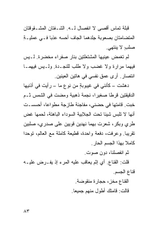 ‫ﻗﺒﻠﺔ ﺘﻤﺎﺱ ﺃﻗﺼﻰ ﻻ ﺍﻨﻔﺼﺎل ﻟـﻪ. ﺍﻟﺸـﻔﺘﺎﻥ ﺍﻟﻤﺸـﻘﻭﻗﺘﺎﻥ‬
                                        ‫‪‬‬
‫ﺍﻟﻤﺘﻀﺎ ‪‬ﺘﺎﻥ ﺒﺼﻌﻭﺒﺔ ِﻠﺩﻫﻤﺎ ﺍﻟﺠﺎﻑ ﺃﺤﺴﻪ ﻋﺫﺒﺎ ﻓـﻲ ﻋﻤﻠﻴـﺔ‬
‫ِ‬                    ‫ﹼ‬          ‫ﺠ‬           ‫ﻤ‬
                                        ‫ﺼﻠﺏ ﻻ ﻴﻨﺘﻬﻲ.‬
                                                 ‫‪‬ﹾ ٍ‬
‫ﻟﻡ ﹸﻐﻤﺽ ﻋﻴﻨﻴﻬﺎ ﺍﻟﻤﺸﺘﻌﻠﺘﻴﻥ ﺒﻨﺎﺭ ﺼﻔﺭﺍﺀ ﻤﺨﻀ ‪‬ﺓ. ﻟـﻴﺱ‬
       ‫ﺭ‬                                     ‫ﺘ‬
‫ﻓﻴﻬﻤﺎ ﻤﺭﺍﺭﺓ ﻭﻻ ﻏﻀﺏ ﻭﻻ ﻁﻠﺏ ﻟﻠﻨﺠـﺩﺓ. ﻭﻟـﻴﺱ ﻓﻴﻬﻤـﺎ‬
               ‫ﺍﻨﺘﺼﺎﺭ. ﺃﺭﻯ ﻋﻤﻕ ﻨﻔﺴﻲ ﻓﻲ ﻫﺎﺘﻴﻥ ﺍﻟﻌﻴﻨﻴﻥ.‬
‫ﺩﻫﺸﺕ – ﻜﺄﻨﻨﻲ ﻓﻲ ﻏﻴﺒﻭﺒﺔ ﻤﻥ ﻨﻭﻉ ﻤﺎ – ﺭﺃﻴﺕ ﻓﻲ ﺃﺫﻨﻴﻬﺎ‬
                           ‫ٍ‬
‫ﺍﻟﺩﻗﻴﻘﺘﻴﻥ ﻗﺭﻁﺎ ﺼﻐﻴﺭﺍ، ﻨﺠﻤﺔ ﺫﻫﺒﻴﺔ ﻭﻤﻀﺕ ﻓﻲ ﺍﻟﺸﻤﺱ ﺜـﻡ‬
             ‫‪  ‬ﹾ‬
‫ﺨ ‪‬ﺕ. ﻗﺎﻤﺘﻬﺎ ﻓﻲ ﺤﻀﻨﻲ، ﻤﻔﺎﺠﺌﺔ ﻁﺎﺯﺠﺔ ﻤﻁﻭﺍﻋﺎ، ﺃﺤﺴﺴـﺕ‬
                                              ‫ﹶﺒ‬
‫ﺃﻨﻬﺎ ﻻ ﺘﻠﺒﺱ ﺸﻴﺌﺎ ﺘﺤﺕ ﺍﻟﺠ ﹼﺒﻴﺔ ﺍﻟﺴﻭﺩﺍﺀ ﺍﻟﺒﺎﻫﺘﺔ، ﻟﺤﻤﻬﺎ ﻏﺽ‬
‫‪‬‬                            ‫ﻼ‬
‫ﻁﺭﻱ ﻭﺒﻜﺭ، ﺸﻌﺭﺕ ﺒﻬﻤﺎ ﻨﻬﺩﻴﻥ ﻗﻭﻴﻴﻥ ﻋﻠﻰ ﺼﺩﺭﻱ، ﺼﻠﺒﻴﻥ‬
                                            ‫‪‬‬
‫ﺘﻘﺭﻴﺒﺎ. ﻭﻋﺭﻓﺕ، ﺩﻓﻌﺔ ﻭﺍﺤﺩﺓ، ﻗﻁﻴﻌﺔ ﻜﺎﻤﻠﺔ ﻤﻊ ﺍﻟﻌﺎﻟﻡ، ﺘﻭﺤﺩﺍ‬
                 ‫ﹰ‬     ‫ﹰ‬
                                 ‫ﻜﺎﻤﻼ ﺒﻬﺫﺍ ﺍﻟﺠﺴﻡ ﺍﻟﺤﺎﺭ.‬
                                  ‫‪‬‬
                              ‫ﺜﻡ ﺍﻨﻔﺼﻠﻨﺎ، ﺩﻭﻥ ﺼﻭﺕ.‬
‫ﻗﻠﺕ: ﺍﻟﻘﻨﺎﻉ. ﺃﻱ ﺇﺜﻡ ﻴﻌﺎﻗﺏ ﻋﻠﻴﻪ ﺍﻟﻤﺭﺀ ﺇﺫ ‪‬ﻔـ ‪‬ﺽ ﻋﻠﻴـﻪ‬
       ‫ﻴ ﺭ‬                                       ‫ﹸ‬
                                            ‫ﻗﻨﺎﻉ ﺍﻟﺠﺴﻡ.‬
                         ‫ﺍﻟﻘﻨﺎﻉ ﻤﺨ ٍ، ِﺠﺎﺭﺓ ﻤﻨﻘﻭﻀﺔ.‬
                                     ‫ﺯ ﺤ‬
                       ‫ﻗﺎﻟﺕ: ﻗﺎﻤﺘﻙ ﺃﻁﻭل ﻤﻨﻬﻡ ﺠﻤﻴﻌﺎ.‬


‫٣٨‬
 