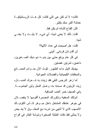 ‫ﻗﺎﻟﺕ؛ ﻻ ﻟﻡ ﺘﻜﻥ ﻫﻲ ﺍﻟﺘﻲ ﻗﺎﻟﺕ: ﻜل ﻫـﺫﻩ ﺍﻟﺭﻭﻤﺎﻨﺘﻴﻜﻴـﺔ‬
                                 ‫ﻋﻨﺩﻙ؟ ﺃﻜﺒﺭ ﻤﻨﻙ ﺒﻜﺜﻴﺭ.‬
                          ‫ﻜﺄﻥ ﺍﻟﻘﻨﺎﻉ ﺍﻟﺸﺎﺌﻪ ﻟﻡ ﻴﻜﻥ ﻗﻁ.‬
‫ﻗﻠﺕ: ﺫﻟﻙ ﻻ ﻴﻌﻨﻲ ﺸﻴﺌﺎ، ﺃﻱ ﺸﻲﺀ. ﻻ ‪‬ﺜﺒـﺕ ﻭﻻ ﻴﻨﻔـﻲ‬
             ‫ﻴ‬        ‫‪‬‬                    ‫ﹸ‬
                                                    ‫ﺸﻴﺌﺎ.‬
                    ‫ﻗﻠﺕ: ﻫل ﺃﺼﺒﺤﺕ ﻓﻲ ﻋﺩﺍﺩ ﺍﻵﻟﻬﺔ؟‬
                                   ‫ِ‬         ‫ﹸ‬
                           ‫ﻟﻥ ﺃﻗﺩﻡ ﺇﺫﻥ ﻗﺭﺒﺎﻨﻲ. ﺃﻨﻴﻨﻲ.‬
‫ﻓﻲ ﻜل ﻋﺎﻡ ﻴﺭﻓﻊ ﺤﺎﺒﻲ ﺒﻴﻥ ﻴﺩﻴـﻪ ﻨﻬـﺩﻴﻙ ﺍﻟﺼـﻐﻴﺭﻴﻥ،‬
                                ‫ﻨﺎﻋﻤﻴﻥ، ﺜﻤﺭﺘﻴﻥ ﻏ ‪‬ﺘﻴﻥ.‬
                                    ‫ﻀ‬
‫ﻴﻬﺩﻴﻙ ﺍﻟﻨﻴل ﻤﺎﺀﻩ ﺍﻟﻁﻬﻭﺭ. ﺘﻠ ‪‬ﺙ ﺍﻵﻥ ﺒﻌـﻭﺍﺩﻡ ﺍﻟﻤﺼـﺎﻨﻊ‬
                      ‫ﻭ‬
                 ‫ﻭﺍﻟﻤﺨﹼﻔﺎﺕ ﺍﻟﻜﻴﻤﻴﺎﺌﻴﺔ ﻭﺍﻟﻔﻀﻼﺕ ﺍﻟﺤﻴﻭﺍﻨﻴﺔ.‬
                                                  ‫ﻠ‬
‫ﺃﻤﺎ ﺯﻫﺭ ﺍﻟﻨﺭﺠﺱ ﺍﻟﻨﻘﻲ ﻓﻘﺩ ﺯ ‪‬ﻨﺕ ﺒﻪ ﺸـﻌﺭﻙ ﺍﻟﻤﻨﺴـﺩل،‬
                   ‫ﻴ ِ‬       ‫‪‬‬
‫ﺯﻴﺕ ﺍﻟﺯﻴﺘﻭﻥ ﻗﺩ ﻤ ‪‬ﺩ ِﻪ ﺒﻪ، ﻭﻋﺴل ﺍﻟﻨﺤل ﻭﻟﺒﻥ ﺍﻟﺠﺎﻤﻭﺴـﺔ.‬
                                ‫ﺴﺘ‬
                        ‫ﻭﻓﻲ ﺍﻟﺼﻴﻑ ﺨﻤﺭ ﺍﻟﻌﻨﺏ ﺍﻟﺼﺎﻓﻴﺔ.‬
‫ﺃﻨﻭﺜﺘﻙ ﺍﻟﻤﺨﻔ ‪‬ﺔ ﻭﺫﻜﻭﺭﺘﻙ ﺍﻟ ‪‬ﻀ ‪‬ﺭﺓ ُﻗﻨﻭﻤﻬﺎ ﻻ ﻴﻨﻔﺼـﻼﻥ‬
                ‫ﻤ ﻤ ﺃ‬                ‫ﻴ‬
‫ﻓﻲ ﺠﻭﻫﺭ ﻋﺸﻘﻙ ﺍﻟﻤﺸﺘﻌل ﺩﺍﺨل ﺠـﻭﻫﺭ ﻜـﺄﺱ ﺍﻟﻜﻭﻨﻴـﺎﻙ‬
‫ﺍﻷﺼﻬﺏ ﺍﻟﺫﻱ ﻻ ﺃﻨﺘﻬﻲ ﻤﻥ ﹸﺭﺒﻪ ﻤﻊ ﺍﻟﻤﻌﺸـﻭﻕ ﻻ ﻴﻐـﻴﺽ‬
                       ‫ﺸ‬
‫ﻭﻻ ﻴﻤﺘﻠﺊ ﻗﻁ ﺩ ﹼﺎﺕ ﺍﻟﻁﺒﻠﺔ ﺍﻟﺼﻐﻴﺭﺓ ﻭﺸﻭﺸﺔ ﺍﻟﻁﺎﺭ ﻓﻲ ﺃﻓﺭﺍﺡ‬
                                      ‫ﻗ‬


‫٤٨‬
 