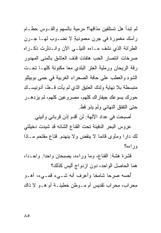 ‫ﻟﻡ ﺘﺒﺩﺃ ﻫل ﺘﺴﺘﻠﻔﻴﻥ ﻤﺫﺍﻗﻬﺎ؟ ﻤﺭﻤ ‪‬ﺔ ﺒﺎﻟﺴﻬﻡ ﻭﺍﻟﻘـﻭﺱ ﺤﻁـﺎﻡ‬
                      ‫ﻴ‬
‫ﺭﺃﺴﻙ ﻤﻐﻤﻭﺭﺓ ﻓﻲ ﺠﺭﻥ ﻤﻌﻤﻭﺩﻴﺔ ﻻ ﻨﻀـﻭﺏ ﻟﻬـﺎ ‪‬ـﺭﻥ‬
   ‫ﺠ‬              ‫ٍ‬
‫ﺍﻟﻁ ‪‬ﺍﻨﺔ ﺍﻟﺫﻱ ﻨﺸﻑ ﻤـﺎ ‪‬ﻩ ﺍﻟﻨﻴﻠـﻲ ﺍﻵﻥ ﻭﺍﻨـﺩﺜﺭﺕ ﺫﻜـﺭﺍﻩ‬
                    ‫‪‬‬        ‫ﺀ‬                 ‫ﺭ‬
‫ﺼﺭﺨﺎﺕ ﺍﻨﺘﺼﺎﺭ ﺍﻟﺤﺏ ﻫﺘﻔﺎﺕ ﻗﺫﻑ ﺍﻟﻌﺎﺸﻕ ﺒﺎﻟﻤﻨﻰ ﺍﻟﻤﻬﺩﻭﺭ‬
        ‫‪‬‬
‫ﺭ ﹼﺔ ﺍﻟﺭﻴﺤﺎﻥ ﻭﺭﻤﻠ ‪‬ﺔ ﺍﻟﻌﺘﹾﺭ ﺍﻟﺒﻠﺩﻱ ﻤﻌﺎ ﻤﻜﻨﻭﻨﺔ ﻜﻠﻬـﺎ ﺘﺤـﺕ‬
           ‫ﹸ‬                    ‫ﻴ ِ‬                  ‫ﻗ‬
‫ﺍﻟﺸﻭ ِ ﻭﺍﻟﻌ ﹶﺏ ﻋﻠﻰ ﺤﺎﻓﺔ ﺍﻟﺼﺤﺭﺍﺀ ﺍﻟﻐﺭﺒ ‪‬ﺔ ﻓﻲ ﺤ ‪‬ﻰ ﺒﻭﺒﻴﻠﻠﻭ‬
         ‫ِﻤ‬      ‫ﻴ‬                         ‫ﻁ‬      ‫ﹶ ‪‬ﻩ‬
‫ﻤﻨﺒﺴﻁﺔ ﺒﻼ ﻨﻬﺎﻴﺔ ﻭﻟﺩﻙ ﺍﻟﻌﺘﻴﻕ ﺍﻟﺫﻱ ﻟﻡ ﻴﺄﺕ ﻗـﻁ، ﺃﺩﻭﻨﻴﺴـﻙ‬
‫ِ‬             ‫ِ‬
‫ﺤﻭﺭﻙ ﻴﺴﻭﻋﻙ ﺠﻴﻔﺎﺭﺍﻙ ﻜﻠﻬﻡ، ﻤﺼﺭﻭﻋﻴﻥ ﻜﻠﻬﻡ، ﻟﻡ ﻴﺯﺩﻫـﺭ‬
‫‪‬‬            ‫ﹼ‬                ‫ِ‬       ‫ِ‬     ‫ِ‬
                           ‫ﺤﺘﻰ ﺍﻟﺘﻔ ﹼﻕ ﺍﻟﻨﻬﺎﺌﻲ ﻭﻟﻡ ﻴﺫﻭ ﻗﻁ.‬
                               ‫ِ‬                ‫ﺘ‬
     ‫ﺃﺼﺒﺤﺕ ﻓﻲ ﻋﺩﺍﺩ ﺍﻵﻟﻬﺔ: ﻟﻥ ﺃﻗ ‪‬ﻡ ﺇﺫﻥ ﻗﺭﺒﺎﻨﻲ ﻭﺃﻨﻴﻨﻲ.‬
                         ‫ﺩ‬
‫ﻋﺭﻭﺱ ﺍﻟﺒﺤﺭ ﺍﻟﺩﻓﻴﻨﺔ ﺘﺤﺕ ﺍﻟﻘﻨﺎﻉ ﺍﻟﺸﺎﺌﻪ ﻗﺩ ﺸ ‪‬ﺩﺕ ﺩﺨﻴﻠﺘﻲ‬
         ‫ﻴ‬
‫ﻟﻙ ﺩﺍﺭﺍ ﻭﻤﺄﻭﻯ ﻗﺎﺌﻤﺎ ﻻ ﻴﻨﻘﺽ ﻭﻻ ﻴﻨﻬﺩﻡ. ﻗﻨﺎﻉ ﻤﻘﺘﺤﻡ ﻤـﺎﺫﺍ‬
                                                   ‫ﻭﺭﺍﺀﻩ؟‬
‫ﻗﺸﺭﺓ ﻫ ﹼﺔ: ﺍﻟﻘﻨﺎﻉ، ﻭﻤﺎ ﻭﺭﺍﺀﻩ، ﻴﺼﺒﺤﺎﻥ ﻭﺍﺤﺩﺍ. ﻭﺍﺤـﺩﺍ،‬
                                           ‫ﺸ‬
             ‫ﻫﻤﺎ ﺍﻟﺤﺎﺼل ﺍﻟﻭﺍﺤﺩ، ﺩﻭﻥ ﺍﺯﺩﻭﺍﺝ ﺃﻟﻴﺱ ﻜﺫﻟﻙ؟‬
‫ُﺤﺴﻪ ﺼﺭ ‪‬ﺎ ﺸﺎﻤ ﹰﺎ ﻭﺃﻋﺭﻑ ﺃﻨﻪ ﺸـﻲﺀ ﻗﻤـﻲﺀ، ﺃﻫـﻭ‬
                            ‫ﺨ‬      ‫ﺤ‬       ‫ﺃ‬
‫ﻤﺤﺭﺍﺏ، ﻤﺤﺭﺍﺏ ﺘﻘﺩﻴﺱ ﺃﻡ ﻤـﻭﻁﻥ ﺨﻁﻴﺌـﺔ ﺃﻡ ﻫـﻭ ﻻ ﺫﺍﻙ‬




‫٥٨‬
 