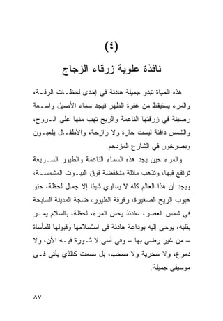 ‫)٤(‬
          ‫ﻨﺎﻓﺫﺓ ﻋﻠﻭﻴﺔ ﺯﺭﻗﺎﺀ ﺍﻟﺯﺠﺎﺝ‬
‫ﻫﺫﻩ ﺍﻟﺤﻴﺎﺓ ﺘﺒﺩﻭ ﺠﻤﻴﻠﺔ ﻫﺎﺩﺌﺔ ﻓﻲ ﺇﺤﺩﻯ ﻟﺤﻅـﺎﺕ ﺍﻟﺭﻗـﺔ،‬
‫ﻭﺍﻟﻤﺭﺀ ﻴﺴﺘﻴﻘﻅ ﻤﻥ ﻏﻔﻭﺓ ﺍﻟﻅﻬﺭ ﻓﻴﺠﺩ ﺴﻤﺎﺀ ﺍﻷﺼﻴل ﻭﺍﺴـﻌﺔ‬
‫ﺭﺼﻴﻨﺔ ﻓﻲ ﺯﺭﻗﺘﻬﺎ ﺍﻟﻨﺎﻋﻤﺔ ﻭﺍﻟﺭﻴﺢ ﺘﻬﺏ ﻤﻨﻬﺎ ﻋﻠﻰ ﺍﻟـﺭﻭﺡ،‬
                 ‫‪‬‬
‫ﻭﺍﻟﺸﻤﺱ ﺩﺍﻓﺌﺔ ﻟﻴﺴﺕ ﺤﺎ ‪‬ﺓ ﻭﻻ ﺭﺍﺯﺤﺔ، ﻭﺍﻷﻁﻔـﺎل ﻴﻠﻌﺒـﻭﻥ‬
                            ‫ﺭ‬
                          ‫ﻭﻴﺼﺭﺨﻭﻥ ﻓﻲ ﺍﻟﺸﺎﺭﻉ ﺍﻟﻤﺯﺩﺤﻡ.‬
‫ﻭﺍﻟﻤﺭﺀ ﺤﻴﻥ ﻴﺠﺩ ﻫﺫﻩ ﺍﻟﺴﻤﺎﺀ ﺍﻟﻨﺎﻋﻤﺔ ﻭﺍﻟﻁﻴﻭﺭ ﺍﻟﺴـﺭﻴﻌﺔ‬
‫ﺘﺭﺘﻔﻊ ﻓﻴﻬﺎ، ﻭﺘﺫﻫﺏ ﻤﺎﺌﻠﺔ ﻤﻨﺨﻔﻀﺔ ﻓﻭﻕ ﺍﻟﺒﻴـﻭﺕ ﺍﻟﻤﺸﻤﺴـﺔ،‬
‫ﻭﻴﺠﺩ ﺃﻥ ﻫﺫﺍ ﺍﻟﻌﺎﻟﻡ ﻜﻠﻪ ﻻ ﻴﺴﺎﻭﻱ ﺸﻴ ًﺎ ﺇﻻ ﺠﻤﺎل ﻟﺤﻅﺔ، ﺤﻨﻭ‬
‫‪‬‬                  ‫ﺌ‬
‫ﻫﺒﻭﺏ ﺍﻟﺭﻴﺢ ﺍﻟﺼﻐﻴﺭﺓ، ﺭﻓﺭﻓﺔ ﺍﻟﻁﻴﻭﺭ، ﻀ ‪‬ﺔ ﺍﻟﻤﺩﻴﻨﺔ ﺍﻟﺴﺎﺒﺤﺔ‬
                 ‫ﺠ‬
‫ﻓﻲ ﺸﻤﺱ ﺍﻟﻌﺼﺭ، ﻋﻨﺩﺌﺫ ﻴﺤﺱ ﺍﻟﻤﺭﺀ، ﻟﺤﻅﺔ، ﺒﺎﻟﺴﻼﻡ ﻴﻤـﺭ‬
‫ﺒﻘﻠﺒﻪ، ﻴﻭﺤﻲ ﺇﻟﻴﻪ ﺒﻭﺩﺍﻋﺔ ﻫﺎﺩﺌﺔ ﻓﻲ ﺍﺴﺘﺴﻼﻤﻬﺎ ﻭﻗﺒﻭﻟﻬﺎ ﻟﻠﻤﺄﺴﺎﺓ‬
‫– ﻤﻥ ﻏﻴﺭ ﺭﻀﻰ ﺒﻬﺎ – ﻭﻓﻲ ﺃﺴﻰ ﻻ ﺜـﻭﺭﺓ ﻓﻴـﻪ ﺍﻵﻥ، ﻭﻻ‬
‫ﺩﻤﻭﻉ، ﻭﻻ ﺴﺨﺭﻴﺔ ﻭﻻ ﺼﺨﺏ، ﺒل ﺼﻤﺕ ﻜﺎﻟﺫﻱ ﻴﺄﺘﻲ ﻓـﻲ‬
                                          ‫ﻤﻭﺴﻴﻘﻰ ﺠﻤﻴﻠﺔ.‬


‫٧٨‬
 