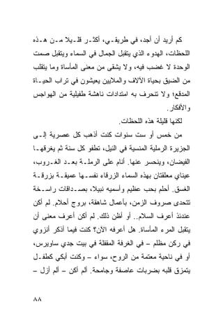 ‫ﻜﻡ ﺃﺭﻴﺩ ﺃﻥ ﺃﺠﺩ، ﻓﻲ ﻁﺭﻴﻘـﻲ، ﺃﻜﺜـﺭ ﻗﻠـﻴﻼ ﻤـﻥ ﻫـﺫﻩ‬
‫ﺍﻟﻠﺤﻅﺎﺕ، ﺍﻟﻬﺩﻭﺀ ﺍﻟﺫﻱ ﻴﺘﻘﺒل ﺍﻟﺠﻤﺎل ﻓﻲ ﺍﻟﺴﻤﺎﺀ ﻭﻴﺘﻘﺒل ﺼﻤﺕ‬
‫ﺍﻟﻭﺤﺩﺓ ﻻ ﻏﻀﺏ ﻓﻴﻪ، ﻭﻻ ‪‬ﺸﻘﻰ ﻤﻥ ﻤﻌﻨﻰ ﺍﻟﻤﺄﺴﺎﺓ ﻭﻤﺎ ﻴﺘﻘﹼﺏ‬
 ‫ﻠ‬                           ‫ﻴ‬
‫ﻤﻥ ﺍﻟﻀﻴﻕ ﺒﺤﻴﺎﺓ ﺍﻵﻻﻑ ﻭﺍﻟﻤﻼﻴﻴﻥ ﻴﻌﻴﺸﻭﻥ ﻓﻲ ﺘﺭﺍﺏ ﺍﻟﺤﻴـﺎﺓ‬
‫ﺍﻟﻤﺩﻗﻊ؛ ﻭﻻ ﺘﻨﺤﺭﻑ ﺒﻪ ﺍﻤﺘﺩﺍﺩﺍﺕ ﻨﺎﻫﺸﺔ ﻁﻔﻴﻠﻴﺔ ﻤﻥ ﺍﻟﻬﻭﺍﺠﺱ‬
                                                ‫ﻭﺍﻷﻓﻜﺎﺭ.‬
                              ‫ﻟﻜﻨﻬﺎ ﻗﻠﻴﻠﺔ ﻫﺫﻩ ﺍﻟﻠﺤﻅﺎﺕ.‬
‫ﻤﻥ ﺨﻤﺱ ﺃﻭ ﺴﺕ ﺴﻨﻭﺍﺕ ﻜﻨﺕ ﺃﺫﻫﺏ ﻜل ﻋﺼﺭ ‪‬ﺔ ﺇﻟـﻰ‬
      ‫ﻴ‬
‫ﺍﻟﺠﺯﻴﺭﺓ ﺍﻟﺭﻤﻠ ‪‬ﺔ ﺍﻟﻤﻨﺴﻴﺔ ﻓﻲ ﺍﻟﻨﻴل، ﺘﻁﻔﻭ ﻜل ﺴﻨﺔ ﺜﻡ ﻴﻐﺭﻗﻬـﺎ‬
                                          ‫ﻴ‬
‫ﺍﻟﻔﻴﻀﺎﻥ، ﻭﻴﻨﺤﺴﺭ ﻋﻨﻬﺎ. ﺃﻨﺎﻡ ﻋﻠﻰ ﺍﻟﺭﻤﻠـﺔ ﺒﻌـﺩ ﺍﻟﻐـﺭﻭﺏ،‬
‫ﻋﻴﻨﺎﻱ ﻤﻌﹼﻘﺘﺎﻥ ﺒﻬﺫﻩ ﺍﻟﺴﻤﺎﺀ ﺍﻟﺯﺭﻗﺎﺀ ﻨﻔﺴـﻬﺎ ﻋﻤﻴﻘـﺔ ﺒﺯﺭﻗـﺔ‬
                                             ‫ﻠ‬
‫ﺍﻟﻐﺴﻕ. ﺃﺤﻠﻡ ﺒﺤﺏ ﻋﻅﻴﻡ ﻭﺃﺴﻤﻴﻪ ﻨﺒﻴﻼ، ﺒﺼـﺩﺍﻗﺎﺕ ﺭﺍﺴـﺨﺔ‬
‫ﺘﺘﺤﺩﻯ ﺼﺭﻭﻑ ﺍﻟﺯﻤﻥ، ﺒﺄﻋﻤﺎل ﺸﺎﻫﻘﺔ، ﺒﺭﻭﺝ ﺃﺤﻼﻡ. ﻟﻡ ﺃﻜﻥ‬
‫ﻋﻨﺩﺌﺫ ﺃﻋﺭﻑ ﺍﻟﺴﻼﻡ.. ﺃﻭ ﺃﻅﻥ ﺫﻟﻙ. ﻟﻡ ﺃﻜﻥ ﺃﻋﺭﻑ ﻤﻌﻨﻰ ﺃﻥ‬
‫ﻴﺘﻘﺒل ﺍﻟﻤﺭﺀ ﺍﻟﻤﺄﺴﺎﺓ. ﻫل ﺃﻋﺭﻓﻪ ﺍﻵﻥ؟ ﻜﻨﺕ ﻓﻴﻤﺎ ﺃﺫﻜﺭ ﺃﻨﺯﻭﻱ‬
‫ﻓﻲ ﺭﻜﻥ ﻤﻅﻠﻡ – ﻓﻲ ﺍﻟﻐﺭﻓﺔ ﺍﻟﻤﻘﻔﻠﺔ ﻓﻲ ﺒﻴﺕ ﺠ ‪‬ﻱ ﺴﺎﻭﻴﺭﺱ،‬
         ‫ﺩ‬
‫ﺃﻭ ﻓﻲ ﻨﺎﺤﻴﺔ ﻤﻌﺘﻤﺔ ﻤﻥ ﺍﻟﺭﻭﺡ، ﺴﻭﺍﺀ – ﻭﻜﻨﺕ ﺃﺒﻜﻲ ﻜﻁﻔـل‬
‫ﻴﺘﻤﺯﻕ ﻗﻠﺒﻪ ﺒﻀﺭﺒﺎﺕ ﻋﺎﺼﻔﺔ ﻭﺠﺎﻤﺤﺔ. ﺃﻟﻡ ﺃﻜﻥ – ﺃﻟﻡ ﺃﺯل –‬


‫٨٨‬
 