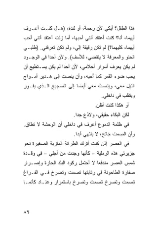 ‫ﻫﺫﺍ ﺍﻟﻁﻔل؟ ﺃﺒﻜﻲ ﻷﻥ ﺭﺤﻤﺔ، ﺃﻭ ﻟﻨﺩﺓ، )ﻫـل ﻜﻨـﺕ ﺃﻋـﺭﻑ‬
‫ﺃﻴﻬﻤﺎ، ﺃﻨﺎ؟ ﻜﻨﺕ ﺃﻋﺘﻘﺩ ﺃﻨﻨﻲ ﺃﺤﺒﻬﺎ، ﺃﻤﺎ ﺯﻟﺕ ﺃﻋﺘﻘﺩ ﺃﻨﻨﻲ ﺃﺤﺏ‬
‫ﺃﻴﻬﻤﺎ، ﻜﻠﻴﻬﻤﺎ؟( ﻟﻡ ﺘﻜﻥ ﺭﻗﻴﻘﺔ ﺇﻟ ‪ ،‬ﻭﻟﻡ ﺘﻜﻥ ﺘﻌﺭﻓﻨﻲ. )ﻁﻠﺒـﻲ‬
                        ‫ﻲ‬
‫ﺍﻟﺤﻨﻭ ﻭﺍﻟﻤﻌﺭﻓﺔ ﻻ ﻴﻨﻘﻀﻲ، ﻟﻸﺴﻑ(. ﻭﻷﻥ ﺃﺤﺩﺍ ﻓﻲ ﺍﻟﻭﺠـﻭﺩ‬
‫ﻟﻡ ﻴﻜﻥ ﻴﻌﺭﻑ ﺃﺴﺭﺍﺭ ﺃﺤﻼﻤﻲ، ﻷﻥ ﺃﺤﺩﺍ ﻟﻡ ﻴﻜﻥ ﻴﺴـﺘﻁﻴﻊ ﺃﻥ‬
‫ﻴﺤﺏ ﻀﻭﺀ ﺍﻟﻘﻤﺭ ﻜﻤﺎ ُﺤﺒﻪ، ﻭﺃﻥ ﻴﻨﺼﺕ ﺇﻟﻰ ﻫـﺩﻴﺭ ﺃﻤـﻭﺍﺝ‬
                              ‫ﺃ‬
‫ﺍﻟﻨﻴل ﻤﻌﻲ، ﻭﻴﻨﺼﺕ ﻤﻌﻲ ﺃﻴﻀﺎ ﺇﻟﻰ ﺍﻟﻀﺠﻴﺞ ﺍﻟـﺫﻱ ﻴﻔـﻭﺭ‬
                                       ‫ﻭﻴﺘﻘﹼﺏ ﻓﻲ ﺩﺍﺨﻠﻲ.‬
                                                  ‫ﻠ‬
                                    ‫ﺃﻭ ﻫﻜﺫﺍ ﻜﻨﺕ ﺃﻅﻥ.‬
                         ‫ﻟﻜﻥ ﺍﻟﺒﻜﺎﺀ ﺤﻘﻴﻘﻲ، ﻭﻻﺫﻉ ﺠﺩﺍ.‬
‫ﻓﻲ ﻅﻠﻤﺔ ﺍﻟﺩﻤﻭﻉ ﺃﻋﺭﻑ ﻓﻲ ﺩﺍﺨﻠﻲ ﺃﻥ ﺍﻟﻭﺤﺸﺔ ﻻ ﺘﻁﺎﻕ.‬
                         ‫ﻭﺃﻥ ﺍﻟﺼﻤﺕ ﺠﺎﺌﺢ، ﻻ ﻴﻨﺘﻬﻲ ﺃﺒﺩﺍ.‬
‫ﻓﻲ ﺍﻟﻌﺼﺭ ﺇﺫﻥ ﻜﻨﺕ ﺃﺘﺭﻙ ﺍﻟﻁﺭﺍﻨﺔ ﺍﻟﻤﺘﺭﺒﺔ ﺍﻟﺼﻐﻴﺭﺓ ﻨﺤﻭ‬
‫ﺠﺯﻴﺭﺘﻲ ﻫﺫﻩ ﺍﻟﺭﻤﻠﻴﺔ – ﻜﺄﻨﻬﺎ ﻭﺠﺩﺕ ﻤﻥ ﺃﺠﻠﻲ – ﻓﻲ ﻭﻗـﺩﺓ‬
‫ﺸﻤﺱ ﺍﻟﻌﺼﺭ ﻤﻨﺩﻓﻌﺎ ﻻ ﺃﺤﺘﻤل ﺭﻜﻭﺩ ﺍﻟﺒﻠﺩ ﺍﻟﺤﺎﺭﺓ ﻭﺇﺼـﺭﺍﺭ‬
‫ﺼ ﹼﺎﺭﺓ ﺍﻟﻁﺎﺤﻭﻨﺔ ﻓﻲ ﺭﺘﺎﺒﺘﻬﺎ ﺘﺼﻤﺕ ﻭﺘﺼﺭﺥ ﻓـﻲ ﺍﻟﻔـﺭﺍﻍ‬
                                              ‫ﻔ‬
‫ﺘﺼﻤﺕ ﻭﺘﺼﺭﺥ ﺘﺼﻤﺕ ﻭﺘﺼﺭﺥ ﺒﺎﺴﺘﻤﺭﺍﺭ ﻭﻋﻨـﺎﺩ ﻜﺄﻨﻤـﺎ‬




‫٩٨‬
 