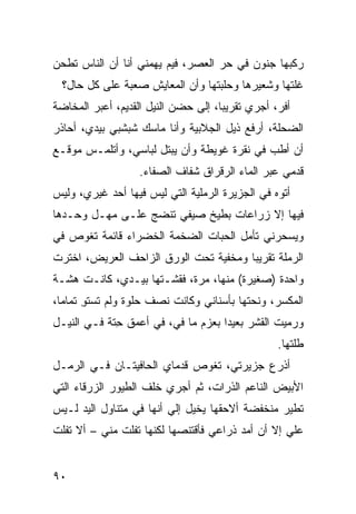 ‫ﺭﻜﺒﻬﺎ ﺠﻨﻭﻥ ﻓﻲ ﺤﺭ ﺍﻟﻌﺼﺭ، ﻓﻴﻡ ﻴﻬﻤﻨﻲ ﺃﻨﺎ ﺃﻥ ﺍﻟﻨﺎﺱ ﺘﻁﺤﻥ‬
  ‫ﻏﹼﺘﻬﺎ ﻭﺸﻌﻴﺭﻫﺎ ﻭﺤﻠﹾﺒﺘﻬﺎ ﻭﺃﻥ ﺍﻟﻤﻌﺎﻴﺵ ﺼﻌﺒﺔ ﻋﻠﻰ ﻜل ﺤﺎل؟‬
                                                   ‫ﻠ‬
‫ﺃﻓ ‪ ،‬ﺃﺠﺭﻱ ﺘﻘﺭﻴ ‪‬ﺎ، ﺇﻟﻰ ﺤﻀﻥ ﺍﻟﻨﻴل ﺍﻟﻘﺩﻴﻡ، ﺃﻋﺒﺭ ﺍﻟﻤﺨﺎﻀﺔ‬
                                     ‫ﺒ‬            ‫ﺭ‬
‫ﺍﻟﻀﺤﻠﺔ، ﺃﺭﻓﻊ ﺫﻴل ﺍﻟﺠﻼﺒﻴﺔ ﻭﺃﻨﺎ ﻤﺎﺴﻙ ﺸﺒﺸﺒﻲ ﺒﻴﺩﻱ، ﺃﺤﺎﺫﺭ‬
‫ﺃﻥ ﺃﻁﺏ ﻓﻲ ﻨﻘﺭﺓ ﻏﻭﻴﻁﺔ ﻭﺃﻥ ﻴﺒﺘل ﻟﺒﺎﺴﻲ، ﻭﺃﺘﻠﻤـﺱ ﻤﻭﻗـﻊ‬
                                            ‫‪‬‬
                   ‫ﻗﺩﻤﻲ ﻋﺒﺭ ﺍﻟﻤﺎﺀ ﺍﻟﺭﻗﺭﺍﻕ ﺸﻔﺎﻑ ﺍﻟﺼﻔﺎﺀ.‬
‫ﺃﺘﻭﻩ ﻓﻲ ﺍﻟﺠﺯﻴﺭﺓ ﺍﻟﺭﻤﻠﻴﺔ ﺍﻟﺘﻲ ﻟﻴﺱ ﻓﻴﻬﺎ ﺃﺤﺩ ﻏﻴﺭﻱ، ﻭﻟﻴﺱ‬
‫ﻓﻴﻬﺎ ﺇﻻ ﺯﺭﺍﻋﺎﺕ ﺒﻁﻴﺦ ﺼﻴﻔﻲ ﺘﻨﻀﺞ ﻋﻠـﻰ ﻤﻬـل ﻭﺤـﺩﻫﺎ‬
‫ﻭﻴﺴﺤﺭﻨﻲ ﺘﺄﻤل ﺍﻟﺤ ‪‬ﺎﺕ ﺍﻟﻀﺨﻤﺔ ﺍﻟﺨﻀﺭﺍﺀ ﻗﺎﺌﻤﺔ ﺘﻐﻭﺹ ﻓﻲ‬
                               ‫ﺒ‬
‫ﺍﻟﺭﻤﻠﺔ ﺘﻘﺭﻴﺒﺎ ﻭﻤﺨﻔ ‪‬ﺔ ﺘﺤﺕ ﺍﻟﻭﺭﻕ ﺍﻟﺯﺍﺤﻑ ﺍﻟﻌﺭﻴﺽ، ﺍﺨﺘﺭﺕ‬
                                ‫ﻴ‬
‫ﻭﺍﺤﺩﺓ )ﺼﻐﻴﺭﺓ( ﻤﻨﻬﺎ، ﻤ ‪‬ﺓ، ﻓﻘﺸـﺘﻬﺎ ﺒﻴـﺩﻱ، ﻜﺎﻨـﺕ ﻫ ﹼـﺔ‬
  ‫ﺸ‬                          ‫‪‬ﺭ‬
‫ﺍﻟﻤﻜﺴﺭ، ﻭﻨﺤ ﹼﻬﺎ ﺒﺄﺴﻨﺎﻨﻲ ﻭﻜﺎﻨﺕ ﻨﺼﻑ ﺤﻠﻭﺓ ﻭﻟﻡ ﺘﺴﺘﻭ ﺘﻤﺎﻤﺎ،‬
       ‫ِ‬                                 ‫ﺘ‬
‫ﻭﺭﻤﻴﺕ ﺍﻟﻘﺸﺭ ﺒﻌﻴﺩﺍ ﺒﻌﺯﻡ ﻤﺎ ﻓ ‪ ،‬ﻓﻲ ﺃﻋﻤﻕ ِﺘﺔ ﻓـﻲ ﺍﻟﻨﻴـل‬
             ‫ﺤ‬          ‫ﻲ‬
                                                   ‫ﹸﻠﺘﻬﺎ.‬
                                                        ‫ﻁ‬
‫ﺃﺫﺭﻉ ﺠﺯﻴﺭﺘﻲ، ﺘﻐﻭﺹ ﻗﺩﻤﺎﻱ ﺍﻟﺤﺎﻓﻴﺘـﺎﻥ ﻓـﻲ ﺍﻟﺭﻤـل‬
‫ﺍﻷﺒﻴﺽ ﺍﻟﻨﺎﻋﻡ ﺍﻟ ﹼﺭﺍﺕ، ﺜﻡ ﺃﺠﺭﻱ ﺨﻠﻑ ﺍﻟﻁﻴﻭﺭ ﺍﻟﺯﺭﻗﺎﺀ ﺍﻟﺘﻲ‬
                                    ‫ﺫ‬
‫ﺘﻁﻴﺭ ﻤﻨﺨﻔﻀﺔ ﺃﻻﺤﻘﻬﺎ ﻴﺨ ‪‬ل ﺇﻟﻲ ﺃﻨﻬﺎ ﻓﻲ ﻤﺘﻨﺎﻭل ﺍﻟﻴﺩ ﻟـﻴﺱ‬
                         ‫‪‬‬    ‫ﻴ‬
‫ﻋﻠﻲ ﺇﻻ ﺃﻥ ﺃﻤﺩ ﺫﺭﺍﻋﻲ ﻓﺄﻗﺘﻨﺼﻬﺎ ﻟﻜﻨﻬﺎ ﺘﻔﻠﺕ ﻤﻨﻲ – ﺃﻻ ﺘﻔﻠﺕ‬
                                        ‫‪‬‬


‫٠٩‬
 