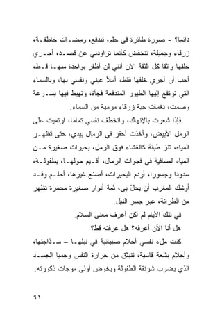 ‫ﺩﺍﺌﻤﺎ؟ - ﺼﻭﺭﺓ ﻁﺎﺌﺭﺓ ﻓﻲ ﺤﻠﻡ، ﺘﻨﺩﻓﻊ، ﻭﻤﻀـﺎﺕ ﺨﺎﻁﻔـﺔ،‬
‫ﺯﺭﻗﺎﺀ ﻭﺠﻤﻴﻠﺔ، ﺘﻨﺨﻔﺽ ﻜﺄﻨﻤﺎ ﺘﺭﺍﻭﺩﻨﻲ ﻋﻥ ﻗﺼـﺩ، ﺃﺠـﺭﻱ‬
‫ﺨﻠﻔﻬﺎ ﻭﺍﺜ ﹰﺎ ﻜل ﺍﻟﺜﻘﺔ ﺍﻵﻥ ﺃﻨﻨﻲ ﻟﻥ ﺃﻅﻔﺭ ﺒﻭﺍﺤﺩﺓ ﻤﻨﻬـﺎ ﻗـ ﹼ،‬
 ‫ﻁ‬                                            ‫ﻘ‬
‫ﺃﺤﺏ ﺃﻥ ﺃﺠﺭﻱ ﺨﻠﻔﻬﺎ ﻓﻘﻁ، ﺃﻤﻸ ﻋﻴﻨﻲ ﻭﻨﻔﺴﻲ ﺒﻬﺎ، ﻭﺒﺎﻟﺴﻤﺎﺀ‬
‫ﺍﻟﺘﻲ ﺘﺭﺘﻔﻊ ﺇﻟﻴﻬﺎ ﺍﻟﻁﻴﻭﺭ ﺍﻟﻤﻨﺩﻓﻌﺔ ﻓﺠﺄﺓ، ﻭﺘﻬﺒﻁ ﻓﻴﻬﺎ ﺒﺴـﺭﻋﺔ‬
             ‫ﻭﺼﻤﺕ، ﻨﻐﻤﺎﺕ ﺤﻴﺔ ﺯﺭﻗﺎﺀ ﻤﺭﻤﻴﺔ ﻤﻥ ﺍﻟﺴﻤﺎﺀ.‬
‫ﻓﺈﺫﺍ ﺸﻌﺭﺕ ﺒﺎﻹﻨﻬﺎﻙ، ﻭﺍﻨﺨﻁﻑ ﻨ ﹶﺴﻲ ﺘﻤﺎ ‪‬ﺎ، ﺍﺭﺘﻤﻴﺕ ﻋﻠﻰ‬
             ‫ﻤ‬       ‫ﹶﻔ‬
‫ﺍﻟﺭﻤل ﺍﻷﺒﻴﺽ، ﻭﺃﺨﺫﺕ ﺃﺤﻔﺭ ﻓﻲ ﺍﻟﺭﻤﺎل ﺒﻴﺩﻱ، ﺤﺘﻰ ﺘﻅﻬـﺭ‬
‫ﺍﻟﻤﻴﺎﻩ، ﺘﻨﺯ ﻁﺒﻘﺔ ﻜﺎﻟﻐﺸﺎﺀ ﻓﻭﻕ ﺍﻟﺭﻤل، ﺒﺤﻴﺭﺍﺕ ﺼﻐﻴﺭﺓ ﻤـﻥ‬
                                         ‫‪‬‬
‫ﺍﻟﻤﻴﺎﻩ ﺍﻟﺼﺎﻓﻴﺔ ﻓﻲ ﻓﺠﻭﺍﺕ ﺍﻟﺭﻤﺎل، ﺃﻗـﻴﻡ ﺤﻭﻟﻬـﺎ، ﺒﻁﻔﻭﻟـﺔ،‬
‫ﺴﺩﻭ ‪‬ﺍ ﻭﺠﺴﻭ ‪‬ﺍ، ﺃﺭﺩﻡ ﺍﻟﺒﺤﻴﺭﺍﺕ، ﺃﺼﻨﻊ ﻏﻴﺭﻫﺎ، ﺃﺤﻠـﻡ ﻭﻗـﺩ‬
                                        ‫ﺭ‬       ‫ﺩ‬
‫ﺃﻭﺸﻙ ﺍﻟﻤﻐﺭﺏ ﺃﻥ ﻴﺤل ﺒﻲ، ﺜﻤﺔ ﺃﻨﻭﺍﺭ ﺼﻐﻴﺭﺓ ﻤﺤ ‪‬ﺭﺓ ﺘﻅﻬﺭ‬
       ‫ﻤ‬                        ‫ّ‬
                             ‫ﻤﻥ ﺍﻟﻁ ‪‬ﺍﻨﺔ، ﻋﺒﺭ ﺠﺴﺭ ﺍﻟﻨﻴل.‬
                                                ‫ﺭ‬
              ‫ﻓﻲ ﺘﻠﻙ ﺍﻷﻴﺎﻡ ﻟﻡ ﺃﻜﻥ ﺃﻋﺭﻑ ﻤﻌﻨﻰ ﺍﻟﺴﻼﻡ.‬
                     ‫ﻫل ﺃﻨﺎ ﺍﻵﻥ ﺃﻋﺭﻓﻪ؟ ﻫل ﻋﺭﻓﺘﻪ ﻗﻁ؟‬
‫ﻜﻨﺕ ﻤلﺀ ﻨﻔﺴﻲ ﺃﺤﻼﻡ ﺼﺒﻴﺎﻨﻴﺔ ﻓﻲ ﻨﺒﻠﻬـﺎ – ﺴـﺫﺍﺠﺘﻬﺎ،‬
‫ﻭﺃﺤﻼﻡ ﺒﺸﻌﺔ ﻗﺎﺴﻴﺔ، ﺘﻨﺒﺜﻕ ﻤﻥ ﺤﺭﺍﺭﺓ ﺍﻟﻨﻔﺱ ﻭ ‪‬ﻤﻴﺎ ﺍﻟﺠﺴـﺩ‬
          ‫ﺤ‬
‫ﺍﻟﺫﻱ ﻴﻀﺭﺏ ﺸﺭﻨﻘﺔ ﺍﻟﻁﻔﻭﻟﺔ ﻭﻴﺨﻭﺽ ﺃﻭﻟﻰ ﻤﻭﺠﺎﺕ ﺫﻜﻭﺭﺘﻪ.‬


‫١٩‬
 