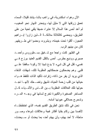 ‫ﺍﻵﻥ ﻭﻫﻭﺍﺀ ﺍﺴﻜﻨﺩﺭﻴﺔ، ﻓﻲ ﺭﺍﻏﺏ ﺒﺎﺸﺎ، ﻴﺸﺘﺩ ﻗﻠﻴﻼ، ﺍﻟﺴﻤﺎﺀ‬
             ‫‪‬‬
‫ﺘﻌﻤﻕ ﺯﺭﻗﺘﻬﺎ ﺍﻟﺘﻲ ﻻ ﻤﺜﻴل ﻟﻬﺎ، ﻭﻴﻨﺤﺩﺭ ﺍﻟﻨﻬﺎﺭ ﻨﺤﻭ ﺍﻟﻤﻐﻴﺏ،‬
‫ﻟﻡ ﺃﻋﺩ ﺃﺤﺱ ﻫﺫﺍ ﺍﻟﺴﻼﻡ ﺇﻻ ﻋﺎﺒ ‪‬ﺍ، ﻀﻴ ﹰﺎ ﻴﻠﻘﻲ ﺘﺤﻴﺔ ﻤﻥ ﻋﻠﻰ‬
                  ‫ﻔ‬      ‫ﺭ‬
‫ﺍﻟﻁﺭﻴﻕ، ﻭﻴﻤﻀﻲ ﻜﺎﻟﺜﻼﺜﺔ ﻤﻼﺌﻜـﺔ ﺍﻟـﺫﻴﻥ ﺯﺍﺭﻭﺍ ﺇﺒـﺭﺍﻫﻴﻡ‬
‫ﺍﻟﻌﺠﻭﺯ، ﺃﻜﻠﻭﺍ ﺘﺤﺕ ﺨﻴﻤﺘﻪ، ﻭﺒ ﹼﺭﻭﻩ، ﻭﻤﻀﻭﺍ ﻓﻲ ﻁـﺭﻴﻘﻬﻡ.‬
                      ‫ﺸ‬
                                    ‫ﻜﺎﻥ ﻤﻥ ﺒﻴﻨﻬﻡ ﺍﻟﺭﺏ.‬
‫ﻓﻲ ﺍﻟﻅﻬﺭ ﻜﻨﺕ ﺭﺍﺠﻌﺎ ﻤﻊ ﺸـﻔﻴﻕ ﺒﺴـﻁﻭﺭﻭﺱ ﻭﺃﺤﻤـﺩ‬
‫ﺼﺒﺭﻱ ﻭﻭﺩﻴﻊ ﺒﻁﺭﺱ. ﺃﺤﺱ ﺒﺎﻟﺜﻘل ﺍﻟﻘﺩﻴﻡ ﺍﻟﻌﻨﻴﺩ ﻴﺭﺯﺡ ﻓـﻲ‬
‫ﻨﻔﺴﻲ، ﺜﻘل ﻓﻲ ﻜل ﺸﻲﺀ ﻻ ﻴﺩﻉ ﺸﻴﺌﺎ ﺇﻻ ﺭﻜﻭﺩﺍ ﺴﺎﻗﻁﺎ ﻋﻠـﻰ‬
‫ﻗﻠﺒﻲ. ﻭﻫﻡ ﻴﻀﺤﻜﻭﻥ ﻀﺤﻜﺎﺘﻬﻡ ﺍﻟﻤﻘﻠﻭﺒﺔ ﺘﻠﻙ، ﺸﻬﻘﺎﺕ ﺍﻟﺸﻘﺎﺀ‬
‫ﺍﻟﺫﻱ ﻴﺭﻴﺩ ﺃﻥ ﻴﻔﺭ ﻤﻥ ﺫﺍﺘﻪ، ﺯﻓﺭﺍﺕ ﺘﺄﻜﻴﺩ ﺍﻟﺫﺍﺕ ﺘﻠﺘﻘﻁ ﻫـﻭﺍﺀ‬
‫ﺤﻴﺎﺘﻬﺎ ﻤﻥ ﻗﻠﺏ ﺯﺤﻤﺔ ﺍﻟﺤﻴﺎﺓ، ﺘﺸﻬﻕ ﻭﺘﻀـﺤﻙ ﻷﻨﻬـﺎ ﺘﺠـﺩ‬
‫ﺤﻭﻟﻬﺎ ﺘﻠﻙ ﺍﻟﻌﻼﻗﺎﺕ ﺍﻟﻤﻘﻠﻭﺒﺔ ﺒـﻴﻥ ﺍﻟﻨـﺎﺱ ﻭﺍﻷﺸـﻴﺎﺀ، ﻜـل‬
‫ﺍﻟﻤﺴﺎﺨﺭ ﺍﻟﺼﻐﻴﺭﺓ ﻭﺍﻟﻜﺒﻴﺭﺓ ﹸﺨﺭﺝ ﻟﺴﺎﻨﻬﺎ ﻓﻲ ﻭﺠـﻪ ﺍﻟﻤـﺭﺀ‬
                         ‫ﺘ‬
                          ‫ﻭ ﹸﺩﺤ ِﺝ ﺤﻤﻼﻗﻲ ﻋﻴﻭﻨﻬﺎ ﺃﻤﺎﻤﻪ.‬
                                        ‫‪‬‬      ‫ﺘ ﺭ‬
‫ﻨﺤﻥ ﻓﻲ ﺫﻟﻙ ﻨﺸﻕ ﺍﻟﻁﺭﻴﻕ ﺍﻟﻘﺩﻴﻡ ﻨﻔﺴﻪ، ﺍﻟﺫﻱ ﺍﺨﺘﻁﻁﻨـﺎﻩ‬
                                   ‫ﹼ‬
‫ﻷﻨﻔﺴﻨﺎ ﺒﻴﻥ ﺭﻜﺎﻡ ﺒﻘﺎﻴﺎ ﺃﻓﻜﺎﺭ ﻓ ‪‬ﺔ ﻭﻋﻼﻗﺎﺕ ﺸﻭﻫﺎﺀ ﻭﺼـﻭﺭ‬
                    ‫ﺠ‬
‫ﻤﺎﺤﻠﺔ، ﻻ ﺃﺤﺩ ﻴﻬﺘﻡ، ﻭﻟﻥ ﻴﻬﺘﻡ ﺃﺤﺩ، ﺒﻤﺎ ﻴﺤﺩﺙ ﺃﻭ ﺴـﻴﺤﺩﺙ،‬


‫٢٩‬
 