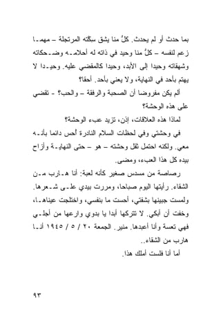 ‫ﺒﻤﺎ ﺤﺩﺙ ﺃﻭ ﻟﻡ ﻴﺤﺩﺙ. ﻜل ﻤﻨﺎ ﻴﺸﻕ ﺴ ﱠﺘﻪ ﺍﻟﻤﺭﺘﺠﻠﺔ – ﻤﻬﻤـﺎ‬
                   ‫ِﻜ‬          ‫ﱡ‬
‫ﺯﻋﻡ ﻟﻨﻔﺴﻪ – ﻜل ﻤﻨﺎ ﻭﺤﻴﺩ ﻓﻲ ﺫﺍﺘﻪ ﻟﻪ ﺃﺤﻼﻤـﻪ ﻭﻀـﺤﻜﺎﺘﻪ‬
                                    ‫ﱡ‬
‫ﻭﺸﻬﻘﺎﺘﻪ ﻭﺤﻴﺩﺍ ﺇﻟﻰ ﺍﻷﺒﺩ، ﻭﺤﻴ ‪‬ﺍ ﻜﺎﻟﻤﻘﻀﻲ ﻋﻠﻴﻪ. ﻭﺤﻴـ ‪‬ﺍ ﻻ‬
   ‫ﺩ‬            ‫‪‬‬        ‫ﺩ‬
                ‫ﻴﻬﺘﻡ ﺒﺄﺤﺩ ﻓﻲ ﺍﻟﻨﻬﺎﻴﺔ، ﻭﻻ ﻴﻌﻨﻲ ﺒﺄﺤﺩ. ﺃﺤﻘﺎ؟‬
‫ﺃﻟﻡ ﻴﻜﻥ ﻤﻔﺭﻭ ‪‬ﺎ ﺃﻥ ﺍﻟﺼﺤﺒﺔ ﻭﺍﻟﺭﻓﻘﺔ – ﻭﺍﻟﺤﺏ؟ - ﺘﻘﻀﻲ‬
                                   ‫ﻀ‬
                                       ‫ﻋﻠﻰ ﻫﺫﻩ ﺍﻟﻭﺤﺸﺔ؟‬
           ‫ﻟﻤﺎﺫﺍ ﻫﺫﻩ ﺍﻟﻌﻼﻗﺎﺕ، ﺇﺫﻥ، ﺘﺯﻴﺩ ﻋﺏﺀ ﺍﻟﻭﺤﺸﺔ؟‬
‫ﻓﻲ ﻭﺤﺸﺘﻲ ﻭﻓﻲ ﻟﺤﻅﺎﺕ ﺍﻟﺴﻼﻡ ﺍﻟﻨﺎﺩﺭﺓ ُﺤﺱ ﺩﺍﺌ ‪‬ﺎ ﺒﺄﻨـﻪ‬
       ‫ﻤ‬       ‫ﺃ‬
‫ﻤﻌﻲ. ﻭﻟﻜﻨﻪ ﺍﺤﺘﻤل ﺜﻘل ﻭﺤﺸﺘﻪ – ﻫﻭ – ﺤﺘﻰ ﺍﻟﻨﻬﺎﻴـﺔ ﻭﺃﺯﺍﺡ‬
                             ‫ﺒﻴﺩﻩ ﻜل ﻫﺫﺍ ﺍﻟﻌﺏﺀ، ﻭﻤﻀﻰ.‬
‫ﺭﺼﺎﺼﺔ ﻤﻥ ﻤﺴﺩﺱ ﺼﻐﻴﺭ ﻜﺄﻨﻪ ﻟﻌﺒﺔ: ﺃﻨﺎ ﻫـﺎﺭﺏ ﻤـﻥ‬
‫ﺍﻟﺸﻘﺎﺀ. ﺭﺃﻴﺘﻬﺎ ﺍﻟﻴﻭﻡ ﺼﺒﺎ ‪‬ﺎ، ﻭﻤﺭﺭﺕ ﺒﻴﺩﻱ ﻋﻠـﻰ ﺸـﻌﺭﻫﺎ.‬
                          ‫ﺤ‬
‫ﻭﻟﻤﺴﺕ ﺠﺒﻴﻨﻬﺎ ﺒﺸﻔﺘﻲ، ﺃﺤﺴﺕ ﻤﺎ ﺒﻨﻔﺴﻲ، ﻭﺍﺨﺘﻠﺠﺕ ﻋﻴﻨﺎﻫـﺎ،‬
                           ‫ﹾ‬
‫ﻭﺨﻔﺕ ﺃﻥ ﺃﺒﻜﻲ. ﻻ ﺘﺘﺭﻜﻬﺎ ﺃﺒ ‪‬ﺍ ﻴﺎ ﺒﺩﻭﻱ ﻭﺍﺭﻋﻬﺎ ﻤﻥ ﺃﺠﻠـﻲ‬
                         ‫ﺩ‬
‫ﻓﻬﻲ ﺘﻌﺴﺔ ﻭﺃﻨﺎ ﺃﻋﺒﺩﻫﺎ. ﻤﻨﻴﺭ. ﺍﻟﺠﻤﻌﺔ ٠٢ / ٥ / ٥٤٩١ ﺃﻨـﺎ‬
                                       ‫ﻫﺎﺭﺏ ﻤﻥ ﺍﻟﺸﻘﺎﺀ..‬
                                ‫ﺃﻤﺎ ﺃﻨﺎ ﻓﻠﺴﺕ ﺃﻤﻠﻙ ﻫﺫﺍ.‬




‫٣٩‬
 