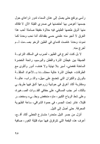 ‫ﺭﺃﺴﻲ ﻴﺭﺘﻔﻊ ﺤﺘﻰ ﻴﺼل ﺇﻟﻰ ﻋﻨﺎﻥ ﺍﻟﺴﻤﺎﺀ ﺘﺩﻭﺭ ﺫﺭﺍﻋﺎﻱ ﺤﻭل‬
‫ﺠﺴﻤﻬﺎ ﺃﻏﻭﺹ ﺒﻬﺎ ﺃﺤﺘﻀﻨﻬﺎ ﻓﻲ ﺼﺩﺭﻱ ﺍﻟﻘﺒﻠﺔ ﺍﻵﻥ ﻻ ﻓﻜﺎﻙ‬
‫ﻤﻨﻬﺎ ﺃﺫﻭﻕ ﻁﻌﻤﻬﺎ ﺍﻟﻁﻴﻨﻲ ﻓﻴﻪ ﺤﻼﻭﺓ ﺨﻔﻴﻔﺔ ﺼﺎﻤﺘﺔ ﺃﺤﺏ ﻫﺫﺍ‬
                             ‫‪‬‬
‫ﺍﻟﻐﺭﻕ ﻻ ﺃﻨﺠﻭ ﻤﻨﻪ ﻋﹼﻤﻨﻲ ﺤﺴﻲ ﺒﻔﻘﺩﺍﻨﻙ ﺃﻨﻨﺎ ﻨﺤﺏ ﻭﺤﺩﻨﺎ ﻜﻤﺎ‬
                                  ‫ﻠ‬
‫ﻨﻤﻭﺕ ﻭﺤﺩﻨﺎ ﻏﺎﺼﺕ ﻗﺩﻤﺎﻱ ﻓﻲ ﺍﻟﻁﻴﻥ ﺍﻟﺭﺨﻭ ﺒﺼـﻤﺕ ﻟـﻡ‬
                                              ‫ﺃﺨﺭﺝ ﻤﻨﻪ.‬
‫ﻻ ﺒل ﻜﻨﺕ ﺃﺨﺭﺝ ﻓﻲ ﺍﻟﻅﻬﺭ، ﺃﻀﺭﺏ ﻓﻲ ﺍﻟﺴﻜﻙ ﺍﻟﺘﺭﺍﺒﻴـﺔ‬
‫ﺍﻟﻀﻴﻘﺔ ﺒﻴﻥ ﻏﻴﻁﺎﻥ ﺍﻟﺫﺭﺓ ﻭﺍﻟﻘﻁﻥ ﻭﺍﻟﺒﺭﺴﻴﻡ، ﺭﺍﺌﺤﺔ ﺍﻟﺨﻀﺭﺓ‬
‫ﺍﻟﺴﺎﺨﻨﺔ ﺘﻔﻐﻤﻨﻲ، ﺃﺴﻴﺭ ﺒﻼ ﻨﻬﺎﻴﺔ ﻭﻻ ﻫﺩﻑ، ﺃﺩﻭﺭ ﻭﺃﺘﻠﻭﻯ ﻤﻊ‬
‫ﺍﻟﻁﺭﻗﺎﺕ، ﻏﻴﻁﺎﻥ ﺍﻟﺫﺭﺓ ﻋﺎﻟﻴﺔ ﻤﺤﺘﺸـﺩﺓ ﺒـﺎﻷﻋﻭﺍﺩ ﺍﻟﻤﺜﻘﻠـﺔ‬
‫ﺒﺎﻟﻭﺭﻕ ﻭﺍﻟﻜﻴﺯﺍﻥ ﺍﻟﺘﻲ ﺘﻨﻀﺞ ﻋﻠﻰ ﻤﻬل، ﻭﺍﻟﺘـﺭﺍﺏ، ﻋﺎﻟﻴـﺔ‬
‫ﻭﻤﺘﻘﺎﺭﺒﺔ ﺃﻜﺎﺩ ﺃﻏﺭﻕ ﻓﻲ ‪‬ﻭﺸ ‪‬ﺔ ﺯﺭﻭﻋﻬﺎ ﺃﺸﻕ ﻓﻴﻬﺎ ﻁﺭﻴﻘـﻲ‬
            ‫ﹼ‬           ‫ﺤ ِﻴ‬
‫ﺒﺎﻟﻜﺎﺩ، ﺃﻤﺭ ﺠﻨﺏ ﺍﻟﻤﺴﺎﻗﻲ، ﻋﻠﻰ ﺤﻔﺎﻓﻲ ﺍﻟﻘﻨـﻭﺍﺕ ﺍﻟﺼـﻐﻴﺭﺓ،‬
                                          ‫‪‬‬
‫ﻭﻋﻠﻰ ﺸﻁ ﺍﻟﺭ ‪‬ﺎﺡ ﺍﻟﻜﺒﻴﺭ، ﻤﺎﺅﻩ ﻤﻨﺨﻔﺽ ﻭﺒﻁـﻲﺀ ﻭﻤﺨﻀـﺭ‬
‫‪‬‬                                  ‫ﹼ ‪‬ﻴ‬
‫ﻗﻠﻴﻼ، ﻏﺎﺌﺭ ﺘﺤﺕ ﺍﻟﺠﺴﺭ، ﻓﻲ ﺤﻤﻭﺓ ﺍﻟﺸﺭﺍﻗﻲ، ﺴﺎﻋﺔ ﺍﻟ ﹸﻬﺭ ‪‬ﺔ‬
 ‫ﻅ ﻴ‬
                           ‫ﺍﻟﻤﺤﺭﻗﺔ. ﺤﺘﻰ ﺃﺼل ﺇﻟﻰ ﺍﻟﻨﻴل.‬
‫ﺃﻨﺯل ﻤﻥ ﺠﺴﺭ ﺍﻟﻨﻴل ﻤﺘﺤﺩﺭﺍ ﻤﺘﺴﺎﺭﻉ ﺍﻟﺨﻁﻰ ﺃﻜﺎﺩ ﺃﻗـﻊ،‬
‫ﺃﻋﺭﻑ ﻫﺫﻩ ﺍﻟﺒﻘﻌﺔ ﺍﻟﺘﻲ ﺘﺘﺭﻗﺭﻕ ﻓﻴﻬﺎ ﻤﻴﺎﻩ ﻗﻠﻴﻠﺔ ﺍﻟﻐﻭﺭ، ﺼﺎﻓﻴﺔ‬


‫٥٩‬
 