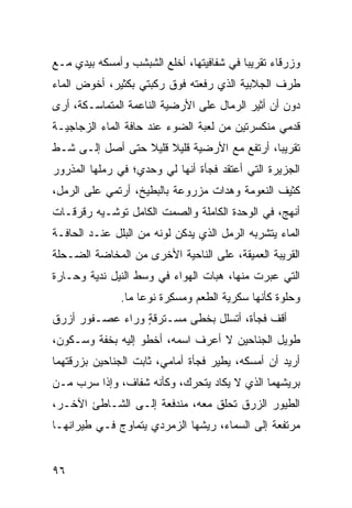 ‫ﻭﺯﺭﻗﺎﺀ ﺘﻘﺭﻴﺒﺎ ﻓﻲ ﺸﻔﺎﻓﻴﺘﻬﺎ، ﺃﺨﻠﻊ ﺍﻟﺸﺒﺸﺏ ﻭﺃﻤﺴﻜﻪ ﺒﻴﺩﻱ ﻤـﻊ‬
‫ﻁﺭﻑ ﺍﻟﺠﻼﺒﻴﺔ ﺍﻟﺫﻱ ﺭﻓﻌﺘﻪ ﻓﻭﻕ ﺭﻜﺒﺘﻲ ﺒﻜﺜﻴﺭ، ﺃﺨﻭﺽ ﺍﻟﻤﺎﺀ‬
                  ‫‪‬‬
‫ﺩﻭﻥ ﺃﻥ ﺃﺜﻴﺭ ﺍﻟﺭﻤﺎل ﻋﻠﻰ ﺍﻷﺭﻀ ‪‬ﺔ ﺍﻟﻨﺎﻋﻤﺔ ﺍﻟﻤﺘﻤﺎﺴـﻜﺔ، ﺃﺭﻯ‬
                         ‫ﻴ‬
‫ﻗﺩﻤﻲ ﻤﻨﻜﺴﺭﺘﹾﻴﻥ ﻤﻥ ﻟﻌﺒﺔ ﺍﻟﻀﻭﺀ ﻋﻨﺩ ﺤﺎﻓﺔ ﺍﻟﻤﺎﺀ ﺍﻟﺯﺠﺎﺠ ‪‬ـﺔ‬
  ‫ﻴ‬                                               ‫‪‬‬
‫ﺘﻘﺭﻴﺒﺎ، ﺃﺭﺘﻔﻊ ﻤﻊ ﺍﻷﺭﻀ ‪‬ﺔ ﻗﻠﻴﻼ ﻗﻠﻴﻼ ﺤﺘﻰ ﺃﺼل ﺇﻟـﻰ ﺸـﻁ‬
‫ﹼ‬                           ‫ﻴ‬
‫ﺍﻟﺠﺯﻴﺭﺓ ﺍﻟﺘﻲ ﺃﻋﺘﻘﺩ ﻓﺠﺄﺓ ﺃﻨﻬﺎ ﻟﻲ ﻭﺤﺩﻱ؛ ﻓﻲ ﺭﻤﻠﻬﺎ ﺍﻟﻤﺫﺭﻭﺭ‬
‫ﻜﺜﻴﻑ ﺍﻟﻨﻌﻭﻤﺔ ﻭﻫﺩﺍﺕ ﻤﺯﺭﻭﻋﺔ ﺒﺎﻟﺒﻁﻴﺦ، ﺃﺭﺘﻤﻲ ﻋﻠﻰ ﺍﻟﺭﻤل،‬
                                 ‫ﹸ‬
‫ﺃﻨﻬﺞ، ﻓﻲ ﺍﻟﻭﺤﺩﺓ ﺍﻟﻜﺎﻤﻠﺔ ﻭﺍﻟﺼﻤﺕ ﺍﻟﻜﺎﻤل ﹸﻭﺸـﻴﻪ ﺭﻗﺭﻗـﺎﺕ‬
‫ﹸ‬            ‫ﺘ‬
‫ﺍﻟﻤﺎﺀ ﻴﺘﺸ ‪‬ﺒﻪ ﺍﻟﺭﻤل ﺍﻟﺫﻱ ﻴﺩﻜﻥ ﻟﻭﻨﻪ ﻤﻥ ﺍﻟﺒﻠل ﻋﻨـﺩ ﺍﻟﺤﺎﻓـﺔ‬
                                             ‫ﺭ‬
‫ﺍﻟﻘﺭﻴﺒﺔ ﺍﻟﻌﻤﻴﻘﺔ، ﻋﻠﻰ ﺍﻟﻨﺎﺤﻴﺔ ﺍﻷﺨﺭﻯ ﻤﻥ ﺍﻟﻤﺨﺎﻀﺔ ﺍﻟﻀـﺤﻠﺔ‬
‫ﺍﻟﺘﻲ ﻋﺒﺭﺕ ﻤﻨﻬﺎ، ﻫ ‪‬ﺎﺕ ﺍﻟﻬﻭﺍﺀ ﻓﻲ ﻭﺴﻁ ﺍﻟﻨﻴل ﻨﺩﻴﺔ ﻭﺤـﺎﺭﺓ‬
                                  ‫ﺒ‬
               ‫ﻭﺤﻠﻭﺓ ﻜﺄﻨﻬﺎ ﺴ ﹼﺭﻴﺔ ﺍﻟﻁﻌﻡ ﻭ ‪‬ﺴ ِﺭﺓ ﻨﻭﻋﺎ ﻤﺎ.‬
                          ‫ﻤ ﻜ‬             ‫ﻜ‬
‫ﺃﻗﻑ ﻓﺠﺄﺓ، ﺃﺘﺴﻠل ﺒﺨﻁﻰ ﻤﺴـ ﹶﺭﻗ ٍ ﻭﺭﺍﺀ ﻋﺼـﻔﻭﺭ ﺃﺯﺭﻕ‬
                 ‫ﺘ ﺔ‬
‫ﻁﻭﻴل ﺍﻟﺠﻨﺎﺤﻴﻥ ﻻ ﺃﻋﺭﻑ ﺍﺴﻤﻪ، ﺃﺨﻁﻭ ﺇﻟﻴﻪ ﺒﺨﻔﺔ ﻭﺴـﻜﻭﻥ،‬
‫ﺃﺭﻴﺩ ﺃﻥ ﺃﻤﺴﻜﻪ، ﻴﻁﻴﺭ ﻓﺠﺄﺓ ﺃﻤﺎﻤﻲ، ﺜﺎﺒﺕ ﺍﻟﺠﻨﺎﺤﻴﻥ ﺒﺯﺭﻗﺘﻬﻤﺎ‬
‫ﺒﺭﻴﺸﻬﻤﺎ ﺍﻟﺫﻱ ﻻ ﻴﻜﺎﺩ ﻴﺘﺤﺭﻙ، ﻭﻜﺄﻨﻪ ﺸﻔﺎﻑ، ﻭﺇﺫﺍ ﺴﺭﺏ ﻤـﻥ‬
    ‫‪‬‬
‫ﺍﻟﻁﻴﻭﺭ ﺍﻟﺯﺭﻕ ﺘﺤﹼﻕ ﻤﻌﻪ، ﻤﻨﺩﻓﻌﺔ ﺇﻟـﻰ ﺍﻟﺸـﺎﻁﺊ ﺍﻵﺨـﺭ،‬
                                 ‫ﻠ‬
‫ﻤﺭﺘﻔﻌﺔ ﺇﻟﻰ ﺍﻟﺴﻤﺎﺀ، ﺭﻴﺸﻬﺎ ﺍﻟﺯﻤﺭﺩﻱ ﻴﺘﻤﺎﻭﺝ ﻓـﻲ ﻁﻴﺭﺍﻨﻬـﺎ‬


‫٦٩‬
 