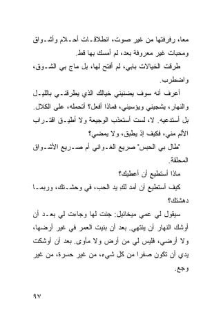 ‫ﻤﻌﺎ، ﺭﻓﺭﻓﺘﻬﺎ ﻤﻥ ﻏﻴﺭ ﺼﻭﺕ، ﺍﻨﻁﻼﻗـﺎﺕ ﺃﺤـﻼﻡ ﻭﺃﺸـﻭﺍﻕ‬
              ‫ﹸ‬
               ‫ﻭﻤﺤ ‪‬ﺎﺕ ﻏﻴﺭ ﻤﻌﺭﻭﻓﺔ ﺒﻌﺩ، ﻟﻡ ﺃﻤﺴﻙ ﺒﻬﺎ ﻗﻁ.‬
                                                 ‫ﺒ‬
‫ﻁﺭﻗﺕ ﺍﻟﺨﻴﺎﻻﺕ ﺒﺎﺒﻲ، ﻟﻡ ﺃﻓﺘﺢ ﻟﻬﺎ، ﺒل ﻤﺎﺝ ﺒﻲ ﺍﻟﺸـﻭﻕ،‬
                       ‫‪‬‬                     ‫ﹾ‬
                                             ‫ﻭﺍﻀﻁﺭﺏ.‬
‫ﺃﻋﺭﻑ ﺃﻨﻪ ﺴﻭﻑ ‪‬ﻀﻨﻴﻨﻲ ﺨﻴﺎﹸﻙ ﺍﻟﺫﻱ ﻴﻁﺭﻗﻨـﻲ ﺒﺎﻟﻠﻴـل‬
                      ‫ﻟ‬         ‫ﻴ‬
‫ﻭﺍﻟﻨﻬﺎﺭ، ‪‬ﺸﺠﻴﻨﻲ ﻭ ‪‬ﺅﺴﻴﻨﻲ، ﻓﻤﺎﺫﺍ ﺃﻓﻌل؟ ﺃﺘﺤﻤﹼﻪ، ﻋﻠﻰ ﺍﻟﻜﻼل.‬
             ‫ﻠ‬                       ‫ﻴ‬        ‫ﻴ‬
‫ﺒل ﺃﺴﺘﺩﻋﻴﻪ. ﻻ، ﻟﺴﺕ ﺃﺴﺘﻌﺫﺏ ﺍﻟﻭﺠﻴﻌﺔ ﻭﻻ ﺃﻁﻴـﻕ ﺍﻗﺘـﺭﺍﺏ‬
                    ‫ﺍﻷﻟﻡ ﻤ ﹼﻲ، ﻓﻜﻴﻑ ﺇﺫ ‪‬ﻁﺒﻕ، ﻭﻻ ﻴﻤﻀﻲ؟‬
                                 ‫ﻴ‬           ‫ﻨ‬
‫"ﻁﺎل ﺒﻲ ﺍﻟﺤﺒﺱ" ﺼﺭﻴﻊ ﺍﻟﻐـﻭﺍﻨﻲ ﺃﻡ ﺼـﺭﻴﻊ ﺍﻷﺸـﻭﺍﻕ‬
                                                ‫ﺍﻟﻤﺤﹼﻘﺔ.‬
                                                   ‫ﻠ‬
                              ‫ﻤﺎﺫﺍ ﺃﺴﺘﻁﻴﻊ ﺃﻥ ﺃﻋﻁﻴﻙ؟‬
‫ﻜﻴﻑ ﺃﺴﺘﻁﻴﻊ ﺃﻥ ﺃﻤﺩ ﻟﻙ ﻴﺩ ﺍﻟﺤﺏ، ﻓﻲ ﻭﺤﺸـﺘﻙ، ﻭﺭﺒﻤـﺎ‬
                           ‫ِ‬
                                                ‫ﺩﻫﺸﺘﻙ؟‬
‫ﺴﻴﻘﻭل ﻟﻲ ﻋﻤﻲ ﻤﻴﺨﺎﺌﻴل: ﺠﺌﺕ ﻟﻬﺎ ﻭﺠﺎﺀﺕ ﻟﻲ ﺒﻌـﺩ ﺃﻥ‬
‫ﺃﻭﺸﻙ ﺍﻟﻨﻬﺎﺭ ﺃﻥ ﻴﻨﺘﻬﻲ. ﺒﻌﺩ ﺃﻥ ﺒﻨﻴﺕ ﺍﻟﻌﻤﺭ ﻓﻲ ﻏﻴﺭ ﺃﺭﻀﻬﺎ،‬
                    ‫ﹸ‬
‫ﻭﻻ ﺃﺭﻀﻲ، ﻓﻠﻴﺱ ﻟﻲ ﻤﻥ ﺃﺭﺽ ﻭﻻ ﻤﺄﻭﻯ. ﺒﻌﺩ ﺃﻥ ﺃﻭﺸﻜﺕ‬
‫ﻴﺩﻱ ﺃﻥ ﺘﻜﻭﻥ ﺼﻔﺭﺍ ﻤﻥ ﻜل ﺸﻲﺀ، ﻤﻥ ﻏﻴﺭ ﺤﺴﺭﺓ، ﻤﻥ ﻏﻴﺭ‬
                                                  ‫ﻭﺠﻊ.‬


‫٧٩‬
 