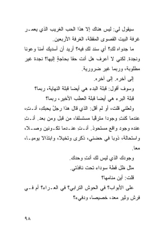 ‫ﺴﻴﻘﻭل ﻟﻲ: ﻟﻴﺱ ﻫﻨﺎﻙ ﺇﻻ ﻫﺫﺍ ﺍﻟﺤﺏ ﺍﻟﻐﺭﻴﺏ ﺍﻟﺫﻱ ﻴﻌﻤـﺭ‬
             ‫ﻏﺭﻓﺔ ﺍﻟﺒﻴﺕ ﺍﻟﻘﺼﻭﻯ ﺍﻟﻤﻘﻔﻠﺔ، ﺍﻟﻐﺭﻓﺔ ﺍﻷﺭﺒﻌﻴﻥ.‬
‫ﻤﺎ ﺠﺩﻭﺍﻩ ﻟ ِ؟ ﺃﻱ ﺴ ﹶﺩ ﻟﻙ ﻓﻴﻪ؟ ﺃﺭﻴﺩ ﺃﻥ ﺃﺴﺩﻴﻙ ﺃﻤﻨﺎ ﻭﻋﻭﻨﺎ‬
                              ‫ﻙ ‪ ‬ﻨ ِ‬
‫ﻭﻨﺠﺩﺓ. ﻟﻜﻨﻲ ﻻ ﺃﻋﺭﻑ ﻫل ﺃﻨﺕ ﺤﻘﺎ ﺒﺤﺎﺠﺔ ﺇﻟﻴﻬﺎ؟ ﻨﺠﺩﺓ ﻏﻴﺭ‬
                ‫ٍ‬
                            ‫ﻤﻁﻠﻭﺒﺔ، ﻭﺭﺒﻤﺎ ﻏﻴﺭ ﻀﺭﻭﺭﻴﺔ.‬
                                  ‫ﺇﻟﻰ ﺁﺨﺭﻩ. ﺇﻟﻰ ﺁﺨﺭﻩ.‬
     ‫ﻭﺴﻭﻑ ﺃﻗﻭل: ﻗﺒﻠﺔ ﺍﻟﺒﺩﺀ ﻫﻲ ﺃﻴﻀﺎ ﻗﺒﻠﺔ ﺍﻟﻨﻬﺎﻴﺔ، ﺭﺒﻤﺎ؟‬
          ‫ﻗﺒﻠﺔ ﺍﻟﺒﺭﺀ ﻫﻲ ﺃﻴﻀﺎ ﻗﺒﻠﺔ ﺍﻟﻌﻁﺏ ﺍﻷﺨﻴﺭ، ﺭﺒﻤﺎ؟‬
‫ﻭﻟﻌﻠﻨﻲ ﻗﻠﺕ، ﺃﻭ ﻟﻡ ﺃﻗل: ﺍﻟﺫﻱ ﻗﺎل ﻫﺫﺍ ﺭﺠل ﻴﺤﺒ ِ، ﺃﻨـ ِ،‬
 ‫ﺕ‬      ‫ُ ﻙ‬
‫ﻋﻨﺩﻤﺎ ﻜﻨﺕ ﻭﺠﻭ ‪‬ﺍ ﻤﺘﺭﻗ ‪‬ﺎ ﻤﺴﺘﺴﻠ ﹰﺎ، ﻤﻥ ﻗﺒل ﻭﻤﻥ ﺒﻌﺩ. ﺃﻨـﺕ‬
‫ِ‬                      ‫ﻔ‬        ‫‪ ‬ﱠﺒ‬    ‫ﺩ‬     ‫ِ‬
‫ﻋﻨﺩﻩ ﻭﺠﻭﺩ ﻭﺍﻗﻊ ﻤﺴﺘﺤﻭﺫ. ﺃﻨـﺕ ﻋﻨـﺩﻤﺎ ﺘﻜـﻭﻨﻴﻥ ﻭﺼ‪‬ـﻼ،‬
                      ‫ِ‬            ‫‪ ‬‬
‫ﻭﺍﺴﺘﺤﺎﻟﺔ، ﺫﻭ ‪‬ﺎ ﻓﻲ ﺤﻀﻨﻲ، ﺫﻜﺭﻯ ﻭﺘﺨ ‪‬ﻼ، ﻭﺍﺒﺘﺫﺍﻻ ﻴﻭﻤ ‪‬ـﺎ،‬
   ‫ﻴ‬               ‫ﻴ‬                    ‫‪‬ﺒ‬
                                                     ‫ﻤ ‪‬ﺎ.‬
                                                       ‫ﻌ‬
                      ‫ﻭﺠﻭﺩﻙ ﺍﻟﺫﻱ ﻟﻴﺱ ﻟﻙ ﺃﻨﺕ ﻭﺤﺩﻙ.‬
                            ‫ِ‬
                      ‫ﻤﺜل ﻅل ﻗﻁﺔ ﺴﻭﺩﺍﺀ ﺘﺤﺕ ﻨﺎﻓﺫﺘﻲ.‬
                                      ‫ﻗﻠﺕ: ﺃﻴﻥ ﻤﻨﺎﻤﻬﺎ؟‬
‫ﻋﻠﻰ ﺍﻷﺒﻭﺍﺏ؟ ﻓﻲ ﺍﻟﺤﻭﺵ ﺍﻟﺘﺭﺍﺒﻲ؟ ﻓﻲ ﺍﻟﻌـﺭﺍﺀ؟ ﺃﻡ ﻓـﻲ‬
                        ‫ﻓﹾﺭﺵ ﻭﺜﻴﺭ ﻤﻌ ‪ ،‬ﺨﺼﻴ ‪‬ﺎ، ﻭﺩﻓﻲﺀ؟‬
                                 ‫ﺼ‬      ‫‪ ‬ﺩ‬


‫٨٩‬
 