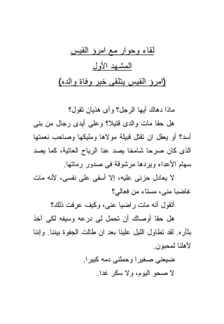 ‫ﻟﻘﺎﺀ ﻭﺤﻭﺍﺭ ﻤﻊ ﺍﻤﺭﺅ ﺍﻟﻘﻴﺱ‬
                      ‫ﺍﻟﻤﺸﻬﺩ ﺍﻷﻭل‬
         ‫)ﺍﻤﺭﺅ ﺍﻟﻘﻴﺱ ﻴﺘﻠﻘﻰ ﺨﺒﺭ ﻭﻓﺎﺓ ﻭﺍﻟﺩﻩ(‬

             ‫ﻤﺎﺫﺍ ﺩﻫﺎﻙ ﺃﻴﻬﺎ ﺍﻟﺭﺠل؟ ﻭﺃﻯ ﻫﺫﻴﺎﻥ ﺘﻘﻭل؟‬
‫ﻫل ﺤﻘﺎ ﻤﺎﺕ ﻭﺍﻟﺩﻯ ﻗﺘﻴﻼ؟ ﻭﻋﻠﻰ ﺃﻴﺩﻯ ﺭﺠﺎل ﻤﻥ ﺒﻨﻰ‬
‫ﺃﺴﺩ؟ ﺃﻭ ﻴﻌﻘل ﺍﻥ ﺘﻘﺘل ﻗﺒﻴﻠﺔ ﻤﻭﻻﻫﺎ ﻭﻤﻠﻴﻜﻬﺎ ﻭﺼﺎﺤﺏ ﻨﻌﻤﺘﻬﺎ‬
‫ﺍﻟﺫﻯ ﻜﺎﻥ ﺼﺭﺤﺎ ﺸﺎﻤﺨﺎ ﻴﺼﺩ ﻋﻨﺎ ﺍﻟﺭﻴﺎﺡ ﺍﻟﻌﺎﺘﻴﺔ، ﻜﻤﺎ ﻴﺼﺩ‬
           ‫ﺴﻬﺎﻡ ﺍﻷﻋﺩﺍﺀ ﻭﻴﺭﺩﻫﺎ ﻤﺭﺸﻭﻗﺔ ﻓﻰ ﺼﺩﻭﺭ ﺭﻤﺎﺘﻬﺎ.‬
‫ﻻ ﻴﻌﺎﺩل ﺤﺯﻨﻰ ﻋﻠﻴﻪ، ﺇﻻ ﺃﺴﻔﻰ ﻋﻠﻰ ﻨﻔﺴﻰ، ﻷﻨﻪ ﻤﺎﺕ‬
                             ‫ﻏﺎﻀﺒﺎ ﻤﻨﻰ، ﻤﺴﺘﺎﺀ ﻤﻥ ﻓﻌﺎﻟﻲ؟‬
      ‫ﺃﺘﻘﻭل ﺃﻨﻪ ﻤﺎﺕ ﺭﺍﻀﻴﺎ ﻋﻨﻰ، ﻭﻜﻴﻑ ﻋﺭﻓﺕ ﺫﻟﻙ؟‬
‫ﻫل ﺤﻘﺎ ﺃﻭﺼﺎﻙ ﺃﻥ ﺘﺤﻤل ﻟﻰ ﺩﺭﻋﻪ ﻭﺴﻴﻔﻪ ﻟﻜﻰ ﺁﺨﺫ‬
‫ﺒﺜﺄﺭﻩ. ﻟﻘﺩ ﺘﻁﺎﻭل ﺍﻟﻠﻴل ﻋﻠﻴﻨﺎ ﺒﻌﺩ ﺍﻥ ﻁﺎﻟﺕ ﺍﻟﺠﻔﻭﺓ ﺒﻴﻨﻨﺎ. ﻭﺇﻨﻨﺎ‬
                                             ‫ﻷﻫﻠﻨﺎ ﻟﻤﺤﺒﻭﻥ.‬
                  ‫ﻀﻴﻌﻨﻰ ﺼﻐﻴﺭﺍ ﻭﺤﻤﻠﻨﻰ ﺩﻤﻪ ﻜﺒﻴﺭﺍ.‬
                        ‫ﻻ ﺼﺤﻭ ﺍﻟﻴﻭﻡ، ﻭﻻ ﺴﻜﺭ ﻏﺩﺍ.‬
 