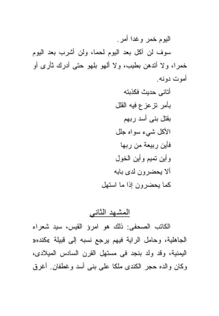 ‫ﺍﻟﻴﻭﻡ ﺨﻤﺭ ﻭﻏﺩﺍ ﺃﻤﺭ.‬
                                  ‫ﹰ‬
‫ﺴﻭﻑ ﻟﻥ ﺁﻜل ﺒﻌﺩ ﺍﻟﻴﻭﻡ ﻟﺤﻤﹰ، ﻭﻟﻥ ﺃﺸﺭﺏ ﺒﻌﺩ ﺍﻟﻴﻭﻡ‬
                    ‫ﺎ‬
‫ﺨﻤﺭﹰ، ﻭﻻ ﺃﺘﺩﻫﻥ ﺒﻁﻴﺏ، ﻭﻻ ﺃﻟﻬﻭ ﺒﻠﻬﻭ ﺤﺘﻰ ﺃﺩﺭﻙ ﺜﺄﺭﻯ ﺃﻭ‬
                                              ‫ﺍ‬
                                            ‫ﺃﻤﻭﺕ ﺩﻭﻨﻪ.‬
                                ‫ﺃﺘﺎﻨﻰ ﺤﺩﻴﺙ ﻓﻜﺫﺒﺘﻪ‬
                             ‫ﺒﺄﻤﺭ ﺘﺯﻋﺯﻉ ﻓﻴﻪ ﺍﻟﻘﻠل‬
                                ‫ﺒﻘﺘل ﺒﻨﻰ ﺃﺴﺩ ﺭﺒﻬﻡ‬
                             ‫ﺍﻷﻜل ﺸﻲﺀ ﺴﻭﺍﻩ ﺠﻠل‬
                              ‫ﻓﺄﻴﻥ ﺭﺒﻴﻌﺔ ﻤﻥ ﺭﺒﻬﺎ‬
                             ‫ﻭﺃﻴﻥ ﺘﻤﻴﻡ ﻭﺃﻴﻥ ﺍﻟ ﹸﻭل‬
                               ‫ﺨ‬
                            ‫ﺃﻻ ﻴﺤﻀﺭﻭﻥ ﻟﺩﻯ ﺒﺎﺒﻪ‬
                        ‫ﻜﻤﺎ ﻴﺤﻀﺭﻭﻥ ﺇﺫﺍ ﻤﺎ ﺍﺴﺘﻬل‬


                    ‫ﺍﻟﻤﺸﻬﺩ ﺍﻟﺜﺎﻨﻲ‬
‫ﺍﻟﻜﺎﺘﺏ ﺍﻟﺼﺤﻔﻰ: ﺫﻟﻙ ﻫﻭ ﺍﻤﺭﺅ ﺍﻟﻘﻴﺱ، ﺴﻴﺩ ﺸﻌﺭﺍﺀ‬
‫ﺍﻟﺠﺎﻫﻠﻴﺔ، ﻭﺤﺎﻤل ﺍﻟﺭﺍﻴﺔ ﻓﻴﻬﻡ ﻴﺭﺠﻊ ﻨﺴﺒﻪ ﺇﻟﻰ ﻗﺒﻴﻠﺔ «ﻜﻨﺩﻩ»‬
‫ﺍﻟﻴﻤﻨﻴﺔ، ﻭﻗﺩ ﻭﻟﺩ ﺒﻨﺠﺩ ﻓﻰ ﻤﺴﺘﻬل ﺍﻟﻘﺭﻥ ﺍﻟﺴﺎﺩﺱ ﺍﻟﻤﻴﻼﺩﻯ،‬
‫ﻭﻜﺎﻥ ﻭﺍﻟﺩﻩ ﺤﺠﺭ ﺍﻟﻜﻨﺩﻯ ﻤﻠﻜﺎ ﻋﻠﻰ ﺒﻨﻰ ﺃﺴﺩ ﻭﻏﻁﻔﺎﻥ. ﺃﻏﺭﻕ‬
 