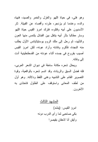 ‫ﻭﻫﻭ ﻓﺘﻰ، ﻓﻰ ﺤﻴﺎﺓ ﺍﻟﻠﻬﻭ ﻭﺍﻟﻐﺯل ﻭﺍﻟﺨﻤﺭ ﻭﺍﻟﺼﻴﺩ، ﻓﻨﻬﺎﻩ‬
‫ﻭﺍﻟﺩﻩ، ﻭﻋﻨﺩﻤﺎ ﻟﻡ ﻴﺯﺩﺠﺭ، ﻁﺭﺩﻩ ﻭﺃﻗﺼﺎﻩ ﻋﻥ ﺍﻟﻘﺒﻴﻠﺔ. ﺜﺎﺭ‬
‫ﺍﻷﺴﺩﻴﻭﻥ ﻋﻠﻰ ﺃﺒﻴﻪ ﻭﻗﺘﻠﻭﻩ، ﻓﺘﺭﻙ ﺍﻤﺭﺅ ﺍﻟﻘﻴﺱ ﺤﻴﺎﺓ ﺍﻟﻠﻬﻭ‬
‫ﻭﺴﺎﺭ ﻤﻁﺎﻟﺒﺎ ﺒﺜﺄﺭ ﺃﺒﻴﻪ ﻴﺘﻨﻘل ﺒﻴﻥ ﺍﻟﻘﺒﺎﺌل ﻴﻠﺘﻤﺱ ﻤﻨﻬﺎ ﺍﻟﻌﻭﻥ‬
‫ﻭﺍﻟﺘﺄﻴﻴﺩ، ﺜﻡ ﺭﺤل ﺇﻟﻰ ﻤﻠﻙ ﺍﻟﺭﻭﻡ ﻴﻭﺴﺘﻴﺜﺎﻴﺎﻨﺱ ﺍﻷﻭل ﻴﻁﻠﺏ‬
‫ﻤﻨﻪ ﺍﻟﻨﺠﺩﺓ، ﻓﺄﻜﺭﻡ ﻭﻓﺎﺩﺘﻪ ﻭﺃﺭﺍﺩ ﻋﻭﻨﻪ، ﻟﻜﻥ ﺍﻤﺭﺅ ﺍﻟﻘﻴﺱ‬
‫ﺃﺼﻴﺏ ﺒﻘﺭﻭﺡ ﻓﻰ ﺠﺴﺩﻩ ﺃﺜﻨﺎﺀ ﻋﻭﺩﺘﻪ ﻤﻥ ﺍﻟﻘﺴﻁﻨﻁﻴﻨﻴﺔ ﺃﺩﺕ‬
                                              ‫ﺇﻟﻰ ﻭﻓﺎﺘﻪ.‬
‫ﻭﻴﺤﺘل ﺸﻌﺭﻩ ﻤﻜﺎﻨﺔ ﺴﺎﻤﻘﺔ ﻓﻰ ﺩﻴﻭﺍﻥ ﺍﻟﺸﻌﺭ ﺍﻟﻌﺭﺒﻰ،‬
‫ﻓﻠﻪ ﻓﻀل ﺍﻟﺴﺒﻕ ﻭﺍﻟﺭﻴﺎﺩﺓ، ﻭﻗﺩ ﺍﺘﺴﻡ ﺸﻌﺭﻩ ﺒﺎﻟﻭﺍﻗﻌﻴﺔ، ﻭﻗﻭﺓ‬
‫ﺍﻟﺘﺼﻭﻴﺭ ﺍﻟﻘﺎﺌﻡ ﻋﻠﻰ ﺍﻟﺘﺸﺒﻴﻪ ﻭﻏﻨﻰ ﺍﻟﻠﻔﻅ ﻭﺩﻻﻟﺘﻪ. ﻭﻫﻭ ﺃﻭل‬
‫ﻤﻥ ﻟﻁﻑ ﺍﻟﻤﻌﺎﻨﻰ ﻭﺍﺴﺘﻭﻗﻑ ﻋﻠﻰ ﺍﻟﻁﻠﻭل ﻓﺎﺤﺘﺫﻯ ﺒﻪ‬
                                               ‫ﺍﻵﺨﺭﻭﻥ.‬


                    ‫ﺍﻟﻤﺸﻬﺩ ﺍﻟﺜﺎﻟﺙ‬
                               ‫ﺍﻤﺭﺅ ﺍﻟﻘﻴﺱ: )ﻴﻨﺸﺩ(‬
                  ‫ﺒﻜﻰ ﺼﺎﺤﺒﻰ ﻟﻤﺎ ﺭﺃﻯ ﺍﻟﺩﺭﺏ ﺩﻭﻨﻪ‬
                           ‫ﻭﺃﻴﻘﻥ ﺃﻨﺎ ﻻﺤﻘﺎﻥ ﺒﻘﻴﺼﺭﺍ‬
 