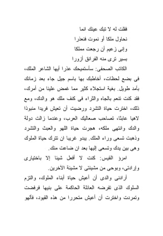 ‫ﻓﻘﻠﺕ ﻟﻪ ﻻ ﺘﺒﻙ ﻋﻴﻨﻙ ﺍﻨﻤﺎ‬
                       ‫ﻨﺤﺎﻭل ﻤﻠﻜﺎ ﺃﻭ ﻨﻤﻭﺕ ﻓﻨﻌﺫﺭﺍ‬
                       ‫ﻭﺇﻨﻰ ﺯﻋﻴﻡ ﺃﻥ ﺭﺠﻌﺕ ﻤﻤﻠﻜﺎ‬
                      ‫ﺒﺴﻴﺭ ﺘﺭﻯ ﻤﻨﻪ ﺍﻟﻔﺭﺍﻨﻕ ﺃﺯﻭﺭﺍ‬
‫ﺍﻟﻜﺎﺘﺏ ﺍﻟﺼﺤﻔﻰ: ﺴﺄﺴﺘﻤﻴﺤﻙ ﻋﺫﺭﺍ ﺃﻴﻬﺎ ﺍﻟﺸﺎﻋﺭ ﺍﻟﻤﻠﻙ،‬
‫ﻓﻰ ﺒﻀﻊ ﻟﺤﻅﺎﺕ، ﺃﺨﺎﻁﺒﻙ ﺒﻬﺎ ﺒﺎﺴﻡ ﺠﻴل ﺠﺎﺀ ﺒﻌﺩ ﺯﻤﺎﻨﻙ‬
‫ﺒﺄﻤﺩ ﻁﻭﻴل. ﺒﻐﻴﺔ ﺍﺴﺘﺠﻼﺀ ﻜﺜﻴﺭ ﻤﻤﺎ ﻏﻤﺽ ﻋﻠﻴﻨﺎ ﻤﻥ ﺃﻤﺭﻙ،‬
‫ﻓﻘﺩ ﻜﻨﺕ ﺘﻨﻌﻡ ﺒﺎﻟﺠﺎﻩ ﻭﺍﻟﺜﺭﺍﺀ ﻓﻰ ﻜﻨﻑ ﻤﻠﻙ ﻫﻭ ﻭﺍﻟﺩﻙ، ﻭﻤﻊ‬
‫ﺫﻟﻙ، ﺍﺨﺘﺭﺕ ﺤﻴﺎﺓ ﺍﻟﺘﺸﺭﺩ ﻭﺭﻀﻴﺕ ﺃﻥ ﺘﻌﻴﺵ ﻓﺭﻴﺩﺍ ﻤﻨﺒﻭﺫﺍ‬
‫ﻻﻫﻴﺎ ﻋﺎﺒﺜﺎ، ﺘﺼﺎﺤﺏ ﺼﻌﺎﻟﻴﻙ ﺍﻟﻌﺭﺏ، ﻭﻋﻨﺩﻤﺎ ﺯﺍﻟﺕ ﺩﻭﻟﺔ‬
‫ﻭﺍﻟﺩﻙ ﻭﺍﻨﺘﻬﻰ ﻤﻠﻜﻪ، ﻫﺠﺭﺕ ﺤﻴﺎﺓ ﺍﻟﻠﻬﻭ ﻭﺍﻟﻌﺒﺙ ﻭﺍﻟﺘﺸﺭﺩ‬
‫ﻭﺫﻫﺒﺕ ﺘﺴﻌﻰ ﻭﺭﺍﺀ ﺍﻟﻤﻠﻙ. ﻴﺒﺩﻭ ﻏﺭﻴﺒﺎ ﺍﻥ ﺘﺘﺭﻙ ﺤﻴﺎﺓ ﺍﻟﻤﻠﻭﻙ‬
           ‫ﻭﻫﻰ ﺒﻴﻥ ﻴﺩﻙ ﻭﺘﺴﻌﻰ ﺇﻟﻴﻬﺎ ﺒﻌﺩ ﺍﻥ ﻀﺎﻋﺕ ﻤﻨﻙ.‬
‫ﺍﻤﺭﺅ ﺍﻟﻘﻴﺱ: ﻜﻨﺕ ﻻ ﺃﻓﻌل ﺸﻴﺌﺎ ﺇﻻ ﺒﺎﺨﺘﻴﺎﺭﻯ‬
          ‫ﻭﺇﺭﺍﺩﺘﻰ، ﻭﺒﻭﺤﻰ ﻤﻥ ﻤﺸﻴﺌﺘﻰ ﻻ ﻤﺸﻴﺌﺔ ﺍﻵﺨﺭﻴﻥ.‬
‫ﺃﺭﺍﺩﻨﻰ ﻭﺍﻟﺩﻯ ﺃﻥ ﺃﻋﻴﺵ ﺤﻴﺎﺓ ﺃﺒﻨﺎﺀ ﺍﻟﻤﻠﻭﻙ، ﻭﺍﻟﺘﺯﻡ‬
‫ﺍﻟﺴﻠﻭﻙ ﺍﻟﺫﻯ ﺘﻔﺭﻀﻪ ﺍﻟﻌﺎﺌﻠﺔ ﺍﻟﺤﺎﻜﻤﺔ ﻋﻠﻰ ﺒﻨﻴﻬﺎ ﻓﺭﻓﻀﺕ‬
‫ﻭﺘﻤﺭﺩﺕ ﻭﺍﺨﺘﺭﺕ ﺃﻥ ﺃﻋﻴﺵ ﻤﺘﺤﺭﺭﺍ ﻤﻥ ﻫﺫﻩ ﺍﻟﻘﻴﻭﺩ، ﻓﺄﻟﻬﻭ‬
 