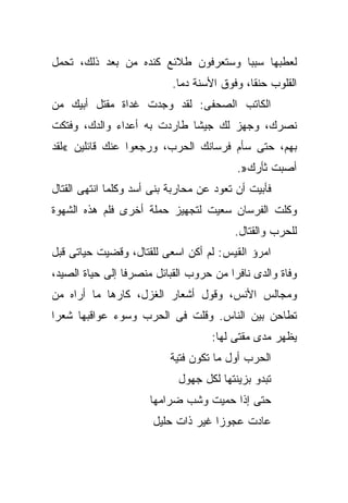 ‫ﻟﻌﻁﺒﻬﺎ ﺴﺒﺒﺎ ﻭﺴﺘﻌﺭﻓﻭﻥ ﻁﻼﺌﻊ ﻜﻨﺩﻩ ﻤﻥ ﺒﻌﺩ ﺫﻟﻙ، ﺘﺤﻤل‬
                           ‫ﺍﻟﻘﻠﻭﺏ ﺤﻨﻘﺎ، ﻭﻓﻭﻕ ﺍﻷﺴﻨﺔ ﺩﻤﺎ.‬
‫ﺍﻟﻜﺎﺘﺏ ﺍﻟﺼﺤﻔﻰ: ﻟﻘﺩ ﻭﺠﺩﺕ ﻏﺩﺍﺓ ﻤﻘﺘل ﺃﺒﻴﻙ ﻤﻥ‬
‫ﻨﺼﺭﻙ، ﻭﺠﻬﺯ ﻟﻙ ﺠﻴﺸﺎ ﻁﺎﺭﺩﺕ ﺒﻪ ﺃﻋﺩﺍﺀ ﻭﺍﻟﺩﻙ، ﻭﻓﺘﻜﺕ‬
‫ﺒﻬﻡ، ﺤﺘﻰ ﺴﺄﻡ ﻓﺭﺴﺎﻨﻙ ﺍﻟﺤﺭﺏ، ﻭﺭﺠﻌﻭﺍ ﻋﻨﻙ ﻗﺎﺌﻠﻴﻥ «ﻟﻘﺩ‬
                                          ‫ﺃﺼﺒﺕ ﺜﺄﺭﻙ».‬
‫ﻓﺄﺒﻴﺕ ﺃﻥ ﺘﻌﻭﺩ ﻋﻥ ﻤﺤﺎﺭﺒﺔ ﺒﻨﻰ ﺃﺴﺩ ﻭﻜﻠﻤﺎ ﺍﻨﺘﻬﻰ ﺍﻟﻘﺘﺎل‬
‫ﻭﻜﻠﺕ ﺍﻟﻔﺭﺴﺎﻥ ﺴﻌﻴﺕ ﻟﺘﺠﻬﻴﺯ ﺤﻤﻠﺔ ﺃﺨﺭﻯ ﻓﻠﻡ ﻫﺫﻩ ﺍﻟﺸﻬﻭﺓ‬
                                         ‫ﻟﻠﺤﺭﺏ ﻭﺍﻟﻘﺘﺎل.‬
‫ﺍﻤﺭﺅ ﺍﻟﻘﻴﺱ: ﻟﻡ ﺃﻜﻥ ﺍﺴﻌﻰ ﻟﻠﻘﺘﺎل، ﻭﻗﻀﻴﺕ ﺤﻴﺎﺘﻰ ﻗﺒل‬
‫ﻭﻓﺎﺓ ﻭﺍﻟﺩﻯ ﻨﺎﻓﺭﺍ ﻤﻥ ﺤﺭﻭﺏ ﺍﻟﻘﺒﺎﺌل ﻤﻨﺼﺭﻓﺎ ﺇﻟﻰ ﺤﻴﺎﺓ ﺍﻟﺼﻴﺩ،‬
‫ﻭﻤﺠﺎﻟﺱ ﺍﻷﻨﺱ، ﻭﻗﻭل ﺃﺸﻌﺎﺭ ﺍﻟﻐﺯل، ﻜﺎﺭﻫﺎ ﻤﺎ ﺃﺭﺍﻩ ﻤﻥ‬
           ‫ﹰ‬
‫ﺘﻁﺎﺤﻥ ﺒﻴﻥ ﺍﻟﻨﺎﺱ. ﻭﻗﻠﺕ ﻓﻰ ﺍﻟﺤﺭﺏ ﻭﺴﻭﺀ ﻋﻭﺍﻗﺒﻬﺎ ﺸﻌﺭﺍ‬
‫ﹰ‬
                                    ‫ﻴﻅﻬﺭ ﻤﺩﻯ ﻤﻘﺘﻰ ﻟﻬﺎ:‬
                           ‫ﺍﻟﺤﺭﺏ ﺃﻭل ﻤﺎ ﺘﻜﻭﻥ ﻓﺘﻴﺔ‬
                            ‫ﺘﺒﺩﻭ ﺒﺯﻴﻨﺘﻬﺎ ﻟﻜل ﺠﻬﻭل‬
                      ‫ﺤﺘﻰ ﺇﺫﺍ ﺤﻤﻴﺕ ﻭﺸﺏ ﻀﺭﺍﻤﻬﺎ‬
                       ‫ﻋﺎﺩﺕ ﻋﺠﻭﺯﺍ ﻏﻴﺭ ﺫﺍﺕ ﺤﻠﻴل‬
 