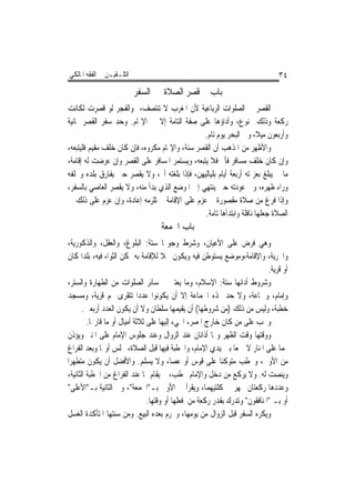 ‫ﺍﻟﺘﻠـﻘﻴـﻦ ﰲ ﺍﻟﻔﻘﻪ ﺍﳌﺎﻟﻜﻲ‬                                                          ‫٤٣‬
                           ‫ﺑﺎﺏ ﰲ ﻗﺼﺮ ﺍﻟﺼﻼﺓ ﰲ ﺍﻟﺴﻔﺮ‬
‫ﺍﻟﻘﺼﺮ ﰲ ﺍﻟﺼﻠﻮﺍﺕ ﺍﻟﺮﺑﺎﻋﻴﺔ ﻷﻥ ﺍﳌﻐﺮﺏ ﻻ ﺗﻨﺘﺼﻒ، ﻭﺍﻟﻔﺠﺮ ﻟﻮ ﻗﺼﺮﺕ ﻟﻜﺎﻧﺖ‬
‫ﺭﻛﻌﺔ ﻭﺫﻟﻚ ﳑﻨﻮﻉ، ﻭﺃﺩﺍﺅﻫﺎ ﻋﻠﻰ ﺻﻔﺔ ﺍﻟﺘﺎﻣﺔ ﺇﻻ ﰲ ﺍﻹﲤﺎﻡ. ﻭﺣﺪ ﺳﻔﺮ ﺍﻟﻘﺼﺮ ﲦﺎﻧﻴﺔ‬
                                               ‫ﻭﺃﺭﺑﻌﻮﻥ ﻣﻴﻼ، ﻭﰲ ﺍﻟﺒﺤﺮ ﻳﻮﻡ ﺗﺎﻡ.‬
‫ﻭﺍﻷﻇﻬﺮ ﻣﻦ ﺍﳌﺬﻫﺐ ﺃﻥ ﺍﻟﻘﺼﺮ ﺳﻨﺔ، ﻭﺍﻹﲤﺎﻡ ﻣﻜﺮﻭﻩ، ﻓﺈﻥ ﻛﺎﻥ ﺧﻠﻒ ﻣﻘﻴﻢ ﻓﻠﻴﺘﺒﻌﻪ،‬
‫ﻭﺇﻥ ﻛﺎﻥ ﺧﻠﻒ ﻣﺴﺎﻓﺮ ﻓﺄﰎ ﻓﻼ ﻳﺘﺒﻌﻪ، ﻭﻳﺴﺘﻤﺮ ﺍﳌﺴﺎﻓﺮ ﻋﻠﻰ ﺍﻟﻘﺼﺮ ﻭﺇﻥ ﻋﺮﺿﺖ ﻟﻪ ﺇﻗﺎﻣﺔ،‬
‫ﻣﺎ ﱂ ﻳﺒﻠﻎ ﺑﻌﺰﳝﺘﻪ ﺃﺭﺑﻌﺔ ﺃﻳﺎﻡ ﺑﻠﻴﺎﻟﻴﻬﻦ، ﻓﺈﺫﺍ ﺑﻠﻐﺘﻪ ﺃﰎ، ﻭﻻ ﻳﻘﺼﺮ ﺣﱴ ﻳﻔﺎﺭﻕ ﺑﻠﺪﻩ ﻭﳜﻠﻔﻪ‬
‫ﻭﺭﺍﺀ ﻇﻬﺮﻩ، ﻭﰲ ﻋﻮﺩﺗﻪ ﺣﱴ ﻳﻨﺘﻬﻲ ﺇﱃ ﺍﳌﻮﺿﻊ ﺍﻟﺬﻱ ﺑﺪﺃ ﻣﻨﻪ، ﻭﻻ ﻳﻘﺼﺮ ﺍﻟﻌﺎﺻﻲ ﺑﺎﻟﺴﻔﺮ،‬
‫ﻭﺇﺫﺍ ﻓﺮﻍ ﻣﻦ ﺻﻼﺓ ﻣﻘﺼﻮﺭﺓ ﰒ ﻋﺰﻡ ﻋﻠﻰ ﺍﻹﻗﺎﻣﺔ ﱂ ﺗﻠﺰﻣﻪ ﺇﻋﺎﺩﺓ، ﻭﺇﻥ ﻋﺰﻡ ﻋﻠﻰ ﺫﻟﻚ ﰲ‬
                                                ‫ﺍﻟﺼﻼﺓ ﺟﻌﻠﻬﺎ ﻧﺎﻓﻠﺔ ﻭﺍﺑﺘﺪﺃﻫﺎ ﺗﺎﻣﺔ.‬
                                    ‫ﺑﺎﺏ ﺍﳉﻤﻌﺔ‬
 ‫ﻭﻫﻲ ﻓﺮﺽ ﻋﻠﻰ ﺍﻷﻋﻴﺎﻥ، ﻭﺷﺮﻁ ﻭﺟﻮ‪‬ﺎ ﺳﺘﺔ: ﺍﻟﺒﻠﻮﻍ، ﻭﺍﻟﻌﻘﻞ، ﻭﺍﻟﺬﻛﻮﺭﻳﺔ،‬
‫ﻭﺍﳊﺮﻳﺔ، ﻭﺍﻹﻗﺎﻣﺔ،ﻭﻣﻮﺿﻊ ﻳﺴﺘﻮﻃﻦ ﻓﻴﻪ ﻭﻳﻜﻮﻥ ﳏﻼ ﻟﻺﻗﺎﻣﺔ ﺑﻪ ﳝﻜﻦ ﺍﻟﺜﻮﺍﺀ ﻓﻴﻪ، ﺑﻠﺪﹰﺍ ﻛﺎﻥ‬
                                                                              ‫ﺃﻭ ﻗﺮﻳﺔ.‬
‫ﻭﺷﺮﻭﻁ ﺃﺩﺍﺋﻬﺎ ﺳﺘﺔ: ﺍﻹﺳﻼﻡ، ﻭﻣﺎ ﻳﻌﺘﱪ ﰲ ﺳﺎﺋﺮ ﺍﻟﺼﻠﻮﺍﺕ ﻣﻦ ﺍﻟﻄﻬﺎﺭﺓ ﻭﺍﻟﺴﺘﺮ،‬
‫ﻭﺇﻣﺎﻡ، ﻭﲨﺎﻋﺔ، ﻭﻻ ﺣﺪ ﳍﺬﻩ ﺍﳉﻤﺎﻋﺔ ﺇﻻ ﺃﻥ ﻳﻜﻮﻧﻮﺍ ﻋﺪﺩﹰﺍ ﺗﺘﻘﺮﻯ ‪‬ﻢ ﻗﺮﻳﺔ، ﻭﻣﺴﺠﺪ‬
        ‫ﺧﻄﺒﺔ، ﻭﻟﻴﺲ ﻣﻦ ﺫﻟﻚ )ﻣﻦ ﺷﺮﻭﻃﻬﺎ( ﺃﻥ ﻳﻘﻴﻤﻬﺎ ﺳﻠﻄﺎﻥ ﻭﻻ ﺃﻥ ﻳﻜﻮﻥ ﺍﻟﻌﺪﺩ ﺃﺭﺑﻌﲔ.‬
          ‫ﻭﳚﺐ ﻋﻠﻰ ﻣﻦ ﻛﺎﻥ ﺧﺎﺭﺝ ﺍﳌﺼﺮ، ﺍ‪‬ﻲﺀ ﺇﻟﻴﻬﺎ ﻋﻠﻰ ﺛﻼﺛﺔ ﺃﻣﻴﺎﻝ ﺃﻭ ﻣﺎ ﻗﺎﺭ‪‬ﺎ.‬
‫ﻭﻭﻗﺘﻬﺎ ﻭﻗﺖ ﺍﻟﻈﻬﺮ ﻭﳍﺎ ﺃﺫﺍﻧﺎﻥ ﻋﻨﺪ ﺍﻟﺰﻭﺍﻝ ﻭﻋﻨﺪ ﺟﻠﻮﺱ ﺍﻹﻣﺎﻡ ﻋﻠﻰ ﺍﳌﻨﱪ ﻭﻳﺆﺫﻥ‬
‫ﳍﻤﺎ ﻋﻠﻰ ﺍﳌﻨﺎﺭ ﻻ ﲨﻌﺎ ﺑﲔ ﻳﺪﻱ ﺍﻹﻣﺎﻡ، ﻭﺍﳋﻄﺒﺔ ﻓﻴﻬﺎ ﻗﺒﻞ ﺍﻟﺼﻼﺓ، ﳚﻠﺲ ﺃﻭﳍﺎ ﻭﺑﻌﺪ ﺍﻟﻔﺮﺍﻍ‬
                                                                 ‫ﹰ‬
‫ﻣﻦ ﺍﻷﻭﱃ، ﻭﳜﻄﺐ ﻣﺘﻮﻛﺌﺎ ﻋﻠﻰ ﻗﻮﺱ ﺃﻭ ﻋﺼﺎ، ﻭﻻ ﻳﺴﻠﻢ. ﻭﺍﻷﻓﻀﻞ ﺃﻥ ﻳﻜﻮﻥ ﻣﺘﻄﻬﺮﹰﺍ‬
                                                            ‫ﹰ‬
 ‫ﻭﻳﻨﺼﺖ ﻟﻪ. ﻭﻻ ﻳﺮﻛﻊ ﻣﻦ ﺩﺧﻞ ﻭﺍﻹﻣﺎﻡ ﳜﻄﺐ، ﰒ ﻳﻘﺎﻡ ﳍﺎ ﻋﻨﺪ ﺍﻟﻔﺮﺍﻍ ﻣﻦ ﺍﳋﻄﺒﺔ ﺍﻟﺜﺎﻧﻴﺔ،‬
 ‫ﻭﻋﺪﺩﻫﺎ ﺭﻛﻌﺘﺎﻥ ﳚﻬﺮ ﰲ ﻛﻠﺘﻴﻬﻤﺎ، ﻭﻳﻘﺮﺃ ﰲ ﺍﻷﻭﱃ ﺑـ"ﺍﳉﻤﻌﺔ"، ﻭﰲ ﺍﻟﺜﺎﻧﻴﺔ ﺑـ"ﺍﻷﻋﻠﻰ"‬
                                  ‫ﺃﻭ ﺑـ "ﺍﳌﻨﺎﻓﻘﻮﻥ" ﻭﺗﺪﺭﻙ ﺑﻘﺪﺭ ﺭﻛﻌﺔ ﻣﻦ ﻓﻌﻠﻬﺎ ﺃﻭ ﻭﻗﺘﻬﺎ.‬
‫ﻭﻳﻜﺮﻩ ﺍﻟﺴﻔﺮ ﻗﺒﻞ ﺍﻟﺰﻭﺍﻝ ﻣﻦ ﻳﻮﻣﻬﺎ، ﻭﳛﺮﻡ ﺑﻌﺪﻩ ﺍﻟﺒﻴﻊ. ﻭﻣﻦ ﺳﻨﺘﻬﺎ ﺍﳌﺘﺄﻛﺪﺓ ﺍﻟﻐﺴﻞ‬
 