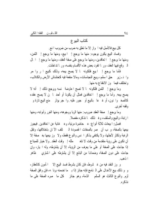 ‫ﺍﻟﺘﻠـﻘﻴـﻦ ﰲ ﺍﻟﻔﻘﻪ ﺍﳌﺎﻟﻜﻲ‬                                                      ‫٤٩‬
                                  ‫ﻛﺘﺎﺏ ﺍﻟﺒﻴﻮﻉ‬
                 ‫ﻛﻞ ﺑﻴﻊ ﻓﺎﻷﺻﻞ ﻓﻴﻪ ﺍﳉﻮﺍﺯ ﺇﻻ ﻣﺎ ﺗﻌﻠﻖ ﺑﻪ ﺿﺮﺏ ﻣﻦ ﺿﺮﻭﺏ ﺍﳌﻨﻊ.‬
‫ﻭﻓﺴﺎﺩ ﺍﻟﺒﻴﻊ ﻳﻜﻮﻥ ﺑﻮﺟﻮﻩ: ﻣﻨﻬﺎ ﻣﺎ ﻳﺮﺟﻊ ﺇﱃ ﺍﳌﺒﻴﻊ، ﻭﻣﻨﻬﺎ ﻣﺎ ﻳﺮﺟﻊ ﺇﱃ ﺍﻟﺜﻤﻦ،‬
‫ﻭﻣﻨﻬﺎ ﻣﺎ ﻳﺮﺟﻊ ﺇﱃ ﺍﳌﺘﻌﺎﻗﺪﻳﻦ، ﻭﻣﻨﻬﺎ ﻣﺎ ﻳﺮﺟﻊ ﻋﻠﻰ ﺻﻔﺔ ﺍﻟﻌﻘﺪ، ﻭﻣﻨﻬﺎ ﻣﺎ ﻳﺮﺟﻊ ﺇﱃ ﺍﳊﺎﻝ‬
                ‫ﺍﻟﱵ ﻭﻗﻊ ﻓﻴﻬﺎ ﺍﻟﻌﻘﺪ، ﻭﺭﲟﺎ ﺍﻧﻔﺮﺩ ﺑﻌﺾ ﻫﺬﻩ ﺍﻷﻗﺴﺎﻡ ﺑﻨﻔﺴﻪ، ﻭﺭﲟﺎ ﺗﺪﺍﺧﻠﺖ.‬
‫ﻓﺄﻣﺎ ﻣﺎ ﻳﺮﺟﻊ ﺇﱃ ﺍﳌﺒﻴﻊ ﻓﻠﻜﻮﻧﻪ ﳑﺎ ﻻ ﻳﺼﺢ ﺑﻴﻌﻪ، ﻭﺫﻟﻚ ﻛﺒﻴﻊ ﺍﳊﺮ ﻭﺍﳋﻤﺮ‬
‫ﻭﺍﳋﻨـﺰﻳﺮ ﰲ ﺣﻖ ﺍﳌﺴﻠﻢ، ﻭﺑﻴﻊ ﺍﻟﻨﺠﺎﺳﺎﺕ، ﻭﻣﺎﻻ ﻣﻨﻔﻌﺔ ﻓﻴﻪ ﻛﺨﺸﺎﺵ ﺍﻷﺭﺽ ﻭﺍﻟﻜﻼﺏ،‬
                                                 ‫ﻭﺍﺧﺘﻠﻒ ﻓﻴﻤﺎ ﳚﻮﺯ ﺍﻻﻧﺘﻔﺎﻉ ﺑﻪ ﻣﻨﻬﺎ.‬
‫ﻭﻣﺎ ﻳﺮﺟﻊ ﺇﱃ ﺍﻟﺜﻤﻦ ﻓﻠﻜﻮﻧﻪ ﳑﺎ ﻻ ﺗﺼﺢ ﺍﳌﻌﺎﻭﺿﺔ ﲜﻨﺴﻪ ﻭﻳﺮﺟﻊ ﺫﻟﻚ ﺇﱃ ﺃﻧﻪ ﻻ‬
‫ﻳﺼﺢ ﺑﻴﻌﻪ. ﻭﺃﻣﺎ ﻣﺎ ﻳﺮﺟﻊ ﺇﱃ ﺍﳌﺘﻌﺎﻗﺪﻳﻦ ﻓﻤﺜﻞ ﺃﻥ ﻳﻜﻮﻧﺎ ﺃﻭ ﺃﺣﺪﳘﺎ ﳑﻦ ﻻ ﻳﺼﺢ ﻋﻘﺪﻩ‬
‫ﻛﺎﻟﺼﻐﲑ ﻭﺍ‪‬ﻨﻮﻥ، ﺃﻭ ﻏﲑ ﻋﺎﱂ ﺑﺎﻟﺒﻴﻊ ﺃﻭ ﳏﺠﻮﺭ ﻋﻠﻴﻪ. ﻭﺍﳊﺠﺮ ﻳﺆﺛﺮ ﰲ ﻣﻨﻊ ﺍﻟﺒﻴﻊ ﺗﺎﺭﺓ ﻭﰲ‬
                                                                       ‫ﻭﻗﻔﻪ ﺃﺧﺮﻯ.‬
‫ﻭﻣﺎ ﻳﺮﺟﻊ ﺇﱃ ﺻﻔﺔ ﺍﻟﻌﻘﺪ ﺿﺮﻭﺏ: ﻣﻨﻬﺎ ﺍﻟﺮﺑﺎ ﻭﻭﺟﻮﻫﻪ، ﻭﻣﻨﻬﺎ ﺍﻟﻐﺮﺭ ﻭﺃﺑﻮﺍﺑﻪ، ﻭﻣﻨﻬﺎ‬
                                 ‫ﺍﳌﺰﺍﺑﻨﺔ، ﻭﺍﻟﺒﻴﻊ ﻭﺍﻟﺴﻠﻒ، ﻭﻏﲑ ﺫﻟﻚ ﳑﺎ ﻧﺬﻛﺮﻩ ﻣﻔﺼﻼ.‬
‫ﻓﺼﻞ: ﺍﳌﺒﻴﻌﺎﺕ ﺛﻼﺛﺔ ﺃﻧﻮﺍﻉ: ﻋﲔ ﺣﺎﺿﺮﺓ ﻣﺮﺋﻴﺔ، ﻭﻋﲔ ﻏﺎﺋﺒﺔ ﻋﻦ ﺍﳌﺘﻌﺎﻗﺪﻳﻦ. ﻓﻴﺠﻮﺯ‬
‫ﺑﻴﻌﻬﺎ ﺑﺎﻟﺼﻔﺔ، ﻭﳚﺐ ﺃﻥ ﲢﺼﺮ ﺑﺎﻟﺼﻔﺎﺕ ﺍﳌﻘﺼﻮﺩﺓ ﺍﻟﱵ ﲣﺘﻠﻒ ﺍﻷﲦﺎﻥ ﺑﺎﺧﺘﻼﻓﻬﺎ، ﻭﺗﻘﻞ‬
‫ﺍﻟﺮﻏﺒﺔ ﻭﺗﻜﺜﺮ ﻷﺟﻠﻬﺎ، ﻭﻻ ﻳﻜﺘﻔﻰ ﺑﺬﻛﺮ ﺍﳉﻨﺲ ﻭﺍﻟﻨﻮﻉ ﻓﻘﻂ، ﻭﻻ ﳚﻮﺯ ﺑﻴﻌﻬﺎ ﺑﻐﲑ ﺻﻔﺔ ﺇﻻ‬
‫ﺃﻥ ﺗﻜﻮﻥ ﻋﻠﻰ ﺭﺅﻳﺔ ﻣﺘﻘﺪﻣﺔ ﻣﻦ ﻭﻗﺖ ﻻ ﺗﺘﻐﲑ ﰲ ﻣﺜﻠﻪ ﺇﱃ ﻭﻗﺖ ﺍﻟﻌﻘﺪ. ﻭﻻ ﺧﻴﺎﺭ ﻟﻠﻤﺒﺘﺎﻉ‬
‫ﺇﺫﺍ ﺟﺎﺀﺕ ﻋﻠﻰ ﺍﻟﺼﻔﺔ ﺃﻭ ﻋﻠﻰ ﻣﺎ ﻳﻌﺮﻑ ﻣﻦ ﺍﻟﺮﺅﻳﺔ، ﺇﻻ ﺃﻥ ﻳﺸﺘﺮﻃﻪ، ﻭﻟﻪ ﺍﳋﻴﺎﺭ، ﻭﺇﻥ‬
‫ﺟﺎﺀﺕ ﻋﻠﻰ ﺩﻭﻥ ﺍﻟﺼﻔﺔ، ﻭﺿﻤﺎﻬﻧﺎ ﻣﻦ ﺍﻟﺒﺎﺋﻊ ﺇﻻ ﺃﻥ ﻳﺸﺘﺮﻃﻪ ﻋﻠﻰ ﺍﳌﺸﺘﺮﻱ ﰲ ﻇﺎﻫﺮ‬
                                                                           ‫ﺍﳌﺬﻫﺐ.‬
‫ﻭﳚﻮﺯ ﺍﻟﻨﻘﺪ ﻓﻴﻪ ﻣﻦ ﻏﲑ ﺷﺮﻁ، ﻓﺈﻥ ﻛﺎﻥ ﺑﺸﺮﻁ ﻓﺴﺪ ﺍﻟﺒﻴﻊ ﺇﻻ ﰲ ﺍﳌﺄﻣﻮﻥ ﻛﺎﻟﻌﻘﺎﺭ،‬
‫ﻭﳓﻮ ﺫﻟﻚ ﺑﻴﻊ ﺍﻷﻋﺪﺍﻝ ﻋﻠﻰ ﺍﻟﱪﻧﺎﻣﺞ ﻓﺈﻧﻪ ﺟﺎﺋﺰ ﺇﺫﺍ ﺑﲔ ﻣﺎ ﺗﻀﻤﻨﻪ ﺑﺮﻧﺎﳎﻪ، ﻓﺈﻥ ﻭﺍﻓﻖ ﺍﻟﺼﻔﺔ‬
‫ﻟﺰﻡ. ﻭﺍﻟﻨﻮﻉ ﺍﻟﺜﺎﻟﺚ ﻫﻮ ﺍﻟﺴﻠﹶﻢ ﰲ ﺍﻟﺬﻣﺔ، ﻭﻫﻮ ﺟﺎﺋﺰ ﰲ ﻛﻞ ﻣﺎ ﲢﺼﺮﻩ ﺍﻟﺼﻔﺔ ﻋﻠﻰ ﻣﺎ‬
                                                        ‫‪‬‬
                                                                            ‫ﻧﺬﻛﺮﻩ.‬
 