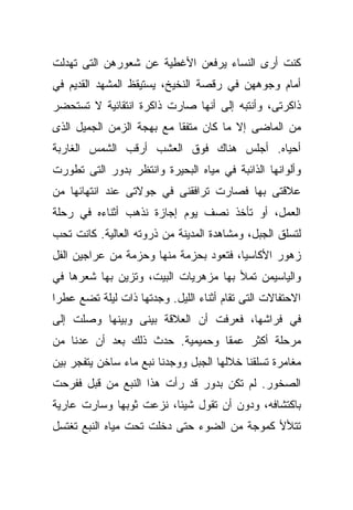 ‫ﻜﻨﺕ ﺃﺭﻯ ﺍﻟﻨﺴﺎﺀ ﻴﺭﻓﻌﻥ ﺍﻷﻏﻁﻴﺔ ﻋﻥ ﺸﻌﻭﺭﻫﻥ ﺍﻟﺘﻰ ﺘﻬﺩﻟﺕ‬
‫ﺃﻤﺎﻡ ﻭﺠﻭﻫﻬﻥ ﻓﻲ ﺭﻗﺼﺔ ﺍﻟﻨﺨﻴﺦ، ﻴﺴﺘﻴﻘﻅ ﺍﻟﻤﺸﻬﺩ ﺍﻟﻘﺩﻴﻡ ﻓﻲ‬
‫ﺫﺍﻜﺭﺘﻰ، ﻭﺃﻨﺘﺒﻪ ﺇﻟﻰ ﺃﻨﻬﺎ ﺼﺎﺭﺕ ﺫﺍﻜﺭﺓ ﺍﻨﺘﻘﺎﺌﻴﺔ ﻻ ﺘﺴﺘﺤﻀﺭ‬
‫ﻤﻥ ﺍﻟﻤﺎﻀﻰ ﺇﻻ ﻤﺎ ﻜﺎﻥ ﻤﺘﻔﻘﺎ ﻤﻊ ﺒﻬﺠﺔ ﺍﻟﺯﻤﻥ ﺍﻟﺠﻤﻴل ﺍﻟﺫﻯ‬
                          ‫ﹰ‬
‫ﺃﺤﻴﺎﻩ. ﺃﺠﻠﺱ ﻫﻨﺎﻙ ﻓﻭﻕ ﺍﻟﻌﺸﺏ ﺃﺭﻗﺏ ﺍﻟﺸﻤﺱ ﺍﻟﻐﺎﺭﺒﺔ‬
‫ﻭﺃﻟﻭﺍﻨﻬﺎ ﺍﻟﺫﺍﺌﺒﺔ ﻓﻲ ﻤﻴﺎﻩ ﺍﻟﺒﺤﻴﺭﺓ ﻭﺍﻨﺘﻅﺭ ﺒﺩﻭﺭ ﺍﻟﺘﻰ ﺘﻁﻭﺭﺕ‬
‫ﻋﻼﻗﺘﻰ ﺒﻬﺎ ﻓﺼﺎﺭﺕ ﺘﺭﺍﻓﻘﻨﻰ ﻓﻲ ﺠﻭﻻﺘﻰ ﻋﻨﺩ ﺍﻨﺘﻬﺎﺌﻬﺎ ﻤﻥ‬
‫ﺍﻟﻌﻤل، ﺃﻭ ﺘﺄﺨﺫ ﻨﺼﻑ ﻴﻭﻡ ﺇﺠﺎﺯﺓ ﻨﺫﻫﺏ ﺃﺜﻨﺎﺀﻩ ﻓﻲ ﺭﺤﻠﺔ‬
‫ﻟﺘﺴﻠﻕ ﺍﻟﺠﺒل، ﻭﻤﺸﺎﻫﺩﺓ ﺍﻟﻤﺩﻴﻨﺔ ﻤﻥ ﺫﺭﻭﺘﻪ ﺍﻟﻌﺎﻟﻴﺔ. ﻜﺎﻨﺕ ﺘﺤﺏ‬
‫ﺯﻫﻭﺭ ﺍﻷﻜﺎﺴﻴﺎ، ﻓﺘﻌﻭﺩ ﺒﺤﺯﻤﺔ ﻤﻨﻬﺎ ﻭﺤﺯﻤﺔ ﻤﻥ ﻋﺭﺍﺠﻴﻥ ﺍﻟﻔل‬
‫ﻭﺍﻟﻴﺎﺴﻴﻤﻥ ﺘﻤﻸ ﺒﻬﺎ ﻤﺯﻫﺭﻴﺎﺕ ﺍﻟﺒﻴﺕ، ﻭﺘﺯﻴﻥ ﺒﻬﺎ ﺸﻌﺭﻫﺎ ﻓﻲ‬
‫ﺍﻻﺤﺘﻔﺎﻻﺕ ﺍﻟﺘﻰ ﺘﻘﺎﻡ ﺃﺜﻨﺎﺀ ﺍﻟﻠﻴل. ﻭﺠﺩﺘﻬﺎ ﺫﺍﺕ ﻟﻴﻠﺔ ﺘﻀﻊ ﻋﻁﺭﺍ‬
‫ﹰ‬
‫ﻓﻲ ﻓﺭﺍﺸﻬﺎ، ﻓﻌﺭﻓﺕ ﺃﻥ ﺍﻟﻌﻼﻗﺔ ﺒﻴﻨﻰ ﻭﺒﻴﻨﻬﺎ ﻭﺼﻠﺕ ﺇﻟﻰ‬
‫ﻤﺭﺤﻠﺔ ﺃﻜﺜﺭ ﻋﻤﻘﺎ ﻭﺤﻤﻴﻤﻴﺔ. ﺤﺩﺙ ﺫﻟﻙ ﺒﻌﺩ ﺃﻥ ﻋﺩﻨﺎ ﻤﻥ‬
                                ‫ﹰ‬
‫ﻤﻐﺎﻤﺭﺓ ﺘﺴﻠﻘﻨﺎ ﺨﻼﻟﻬﺎ ﺍﻟﺠﺒل ﻭﻭﺠﺩﻨﺎ ﻨﺒﻊ ﻤﺎﺀ ﺴﺎﺨﻥ ﻴﺘﻔﺠﺭ ﺒﻴﻥ‬
‫ﺍﻟﺼﺨﻭﺭ. ﻟﻡ ﺘﻜﻥ ﺒﺩﻭﺭ ﻗﺩ ﺭﺃﺕ ﻫﺫﺍ ﺍﻟﻨﺒﻊ ﻤﻥ ﻗﺒل ﻓﻔﺭﺤﺕ‬
‫ﺒﺎﻜﺘﺸﺎﻓﻪ، ﻭﺩﻭﻥ ﺃﻥ ﺘﻘﻭل ﺸﻴﺌﹰ، ﻨﺯﻋﺕ ﺜﻭﺒﻬﺎ ﻭﺴﺎﺭﺕ ﻋﺎﺭﻴﺔ‬
                        ‫ﺎ‬
‫ﺘﺘﻸﻷ ﻜﻤﻭﺠﺔ ﻤﻥ ﺍﻟﻀﻭﺀ ﺤﺘﻰ ﺩﺨﻠﺕ ﺘﺤﺕ ﻤﻴﺎﻩ ﺍﻟﻨﺒﻊ ﺘﻐﺘﺴل‬
 