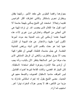 ‫ﺒﺠﻭﺍﺭﻫﻤﺎ ﺭﺍﻓﻀﺎ ﺍﻟﺠﻠﻭﺱ ﻋﻠﻰ ﻤﻘﻌﺩ ﺍﻷﻤﻴﺭ. ﺭﺃﻴﺘﻬﻤﺎ ﻴﻘﻔﺎﻥ‬
                                     ‫ﹰ‬
‫ﻭﻴﻨﻅﺭﺍﻥ ﻨﺤﻭﻯ ﺒﺎﺴﺘﻨﻜﺎﺭ ﻭﻜﺄﻨﻨﻰ ﺍﺨﺘﺭﻗﺕ ﺃﻜﺜﺭ ﺍﻟﻨﻭﺍﻤﻴﺱ‬
‫ﺘﻘﺩﻴﺴﺎ ﻭﺇﺠﻼﻻ. ﺍﺴﺘﻤﻌﺕ ﺇﻟﻰ ﺍﻟﺸﻴﺦ ﻴﺴﺄﻟﻨﻰ ﺒﻠﻬﺠﺔ ﺤﺎﺴﻤﺔ ﺃﻻ‬
                                        ‫ﹰ‬     ‫ﹰ‬
‫ﺃﻋﻭﺩ ﻟﻘﻭل ﻫﺫﺍ ﺍﻟﻜﻼﻡ ﺍﻟﺫﻯ ﻴﻐﻀﺏ ﺍﷲ. ﺇﻥ ﺇﺭﺍﺩﺓ ﺇﻟﻬﻴﺔ ﻫﻰ‬
‫ﺍﻟﺘﻰ ﺃﻨﺠﺘﻨﻰ ﻤﻥ ﺍﻟﻤﻬﺎﻟﻙ ﻭﺍﺨﺘﺎﺭﺘﻨﻰ ﺩﻭﻥ ﻏﻴﺭﻯ ﻷﺩﺍﺀ ﻫﺫﻩ‬
‫ﺍﻟﻤﻬﻤﺔ ﻋﻨﺩﻤﺎ ﺃﺭﺴﻠﺘﻨﻰ ﺇﻟﻰ ﺒﺎﺏ ﺍﻟﻤﺩﻴﻨﺔ ﺒﻌﺩ ﻤﻭﺕ ﺃﻤﻴﺭﻫﺎ‬
‫ﻷﻜﻭﻥ ﺃﻤﻴﺭﺍ ﻋﻠﻴﻬﺎ، ﻭﺍﻻﻋﺘﺫﺍﺭ ﻋﻥ ﻫﺫﻩ ﺍﻟﻤﻬﻤﺔ ﺃﻭ ﺍﻟﺘﻨﺎﺯل‬
                                         ‫ﹰ‬
‫ﻋﻨﻬﺎ ﺇﻨﻤﺎ ﻫﻭ ﺤﻨﺙ ﺒﺎﻟﻘﺴﻡ ﺍﻟﺫﻯ ﺃﺩﻴﺘﻪ ﻭﺭﻓﺽ ﻟﻠﻤﺸﻴﺌﺔ‬
‫ﺍﻟﻤﻘﺩﺴﺔ. ﻓﻲ ﺠﻤل ﺤﺎﺴﻤﺔ، ﻗﺎﻁﻌﺔ، ﺃﻓﻬﻤﻨﻰ ﺃﻥ ﺘﻔﻜﻴﺭﺍ ﻜﻬﺫﺍ‬
     ‫ﹰ‬
‫ﻴﺠﺏ ﺃﻻ ﻴﻤﺭﻕ ﺒﺨﺎﻁﺭﻯ، ﻭﺃﺒﻠﻐﻨﻰ ﺃﻥ ﺍﻟﺭﺠل ﺍﻟﺩﻤﺸﻘﻰ ﺍﻟﺫﻯ‬
‫ﺠﺎﺀ ﻤﻭﻓﺩﺍ ﻤﻥ ﺃﻤﻴﺭ ﺍﻟﺴﻼﺠﻘﺔ ﻴﻨﺘﻅﺭ ﺍﻵﻥ ﺒﺎﻟﺒﺎﺏ، ﻭﺃﻨﻪ ﻴﺠﺏ‬
                                           ‫ﹰ‬
‫ﺃﻥ ﺃﺭﺘﺩﻯ ﺤﻠﺔ ﺍﻹﻤﺎﺭﺓ ﻭﺠﻭﻫﺭﺓ ﺍﻟﺤﻜﻡ ﺍﺴﺘﻌﺩﺍﺩﺍ ﻻﺴﺘﻘﺒﺎﻟﻪ.‬
          ‫ﹰ‬
‫ﻜﺎﻥ ﺍﻟﻨﻬﺎﺭ ﻗﺩ ﺍﻨﻘﻀﻰ، ﻭﻜﺎﻨﺕ ﺍﻟﻘﺎﻋﺔ ﺘﻨﻴﺭﻫﺎ ﺃﻀﻭﺍﺀ ﺍﻟﻘﻨﺎﺩﻴل.‬
‫ﻟﻴﺱ ﺍﻟﻤﻭﻗﻑ ﻤﻨﺎﺴﺒﺎ ﻻﺴﺘﻘﺒﺎل ﺍﻟﻀﻴﻭﻑ ﻭﺍﻟﺘﺒﺴﻁ ﻤﻌﻬﻡ ﻓﻲ‬
                               ‫ﹰ‬
‫ﺍﻟﺤﺩﻴﺙ. ﻤﻀﻰ ﺍﻟﺸﻴﺦ ﻴﻘﻭل ﺇﻨﻪ ﺇﺠﺭﺍﺀ ﺍﺴﺘﺜﻨﺎﺌﻰ ﻨﺘﺩﺍﺭﻙ ﺒﻪ‬
‫ﻤﺯﻴﺩﺍ ﻤﻥ ﺍﻟﺘﺄﺨﻴﺭ، ﻓﻘﺩ ﻻ ﻴﺼﺒﺭ ﻫﺅﻻﺀ ﺍﻟﺴﻔﺭﺍﺀ ﻨﻬﺎﺭﺍ ﺁﺨﺭ.‬
     ‫ﹰ‬                                         ‫ﹰ‬
                                        ‫ﺍﺴﺘﺠﻴﺏ ﻟﻤﺎ ﺃﺭﺍﺩ.‬
 