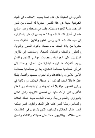 ‫ﺘﺄﺨﺭﻯ ﻓﻲ ﺍﺴﺘﻘﺒﺎﻟﻪ ﻜل ﻫﺫﻩ ﺍﻟﻤﺩﺓ ﺒﺴﺒﺏ ﺍﻻﺴﺘﺸﻔﺎﺀ ﻓﻲ ﺍﻟﻤﻴﺎﻩ‬
‫ﺍﻟﻜﺒﺭﻴﺘﻴﺔ ﺒﻌﻴﺩﺍ ﻋﻥ ﻫﺫﺍ ﺍﻟﻘﺼﺭ. ﻤﺠﺯﻴﺎ ﻟﻪ ﺍﻟﻌﻁﺎﺀ ﻤﻥ ﺜﻤﺎﺭ‬
                  ‫ﹰ‬                   ‫ﹰ‬
‫ﺍﻟﻤﺭﺠﺎﻥ ﻫﺩﻴﺔ ﻷﻤﻴﺭﻩ ﻭﻤﺩﻴﻨﺘﻪ. ﺒﻘﻴﺕ ﻓﻲ ﺼﺤﺒﺘﻪ ﺯﻤﻨﹰ، ﺍﺴﺘﻤﻊ‬
       ‫ﺎ‬
‫ﻤﻨﻪ ﺇﻟﻰ ﺃﺨﺒﺎﺭ ﺘﻠﻙ ﺍﻟﺒﻼﺩ، ﻭﻤﺎ ﺘﻨﻌﻡ ﺒﻪ ﻤﻥ ﺍﺯﺩﻫﺎﺭ ﻭﺍﺴﺘﻘﺭﺍﺭ،‬
‫ﻓﻲ ﻋﻬﺩ ﻤﻠﻙ ﺸﺎﻩ ﺍﻟﺫﻯ ﻴﺭﻋﻰ ﺍﻟﻌﻠﻭﻡ ﻭﺍﻟﻔﻨﻭﻥ. ﺍﺴﺘﻘﺒﻠﺕ ﺒﻌﺩﻩ‬
‫ﻤﻨﺩﻭﺒﺎ ﻤﻥ ﺒﻼﺩ ﺍﻟﺴﻨﺩ، ﺠﺎﺀ ﻤﺤﻤﻼ ﺒﺄﻋﻭﺍﺩ ﺍﻟﺒﺨﻭﺭ ﻭﺍﻟﺘﻭﺍﺒل‬
                       ‫ﹰ‬                      ‫ﹰ‬
‫ﻭﺍﻟﻌﻁﻭﺭ ﻭﺍﻟﺘﺤﻑ ﻭﺍﻟﺘﻤﺎﺜﻴل ﺍﻟﻌﺎﺠﻴﺔ، ﻭﺍﺴﺘﻤﻌﺕ ﺇﻟﻰ ﺘﻘﺎﺭﻴﺭ‬
‫ﺍﻟﻤﻨﺎﻭﺒﻴﻥ ﻋﻠﻰ ﺍﻟﺤﺭﺍﺴﺔ، ﻭﺤﻀﺭﺕ ﻤﺭﺍﺴﻡ ﺍﻟﺘﺴﻠﻴﻡ ﻭﺍﻟﺘﺴﻠﻡ‬
‫ﺒﻴﻨﻬﻡ. ﺃﻨﺠﺯﺕ ﻤﺎ ﺘﺭﻴﺩﻩ ﺍﻹﻤﺎﺭﺓ ﻤﻥ ﺃﻋﻤﺎل، ﻭﻋﺩﺕ ﺇﻟﻰ‬
‫ﺍﻤﺭﺃﺘﻰ ﺃﺼﺎﻟﺤﻬﺎ ﻤﺼﺎﻟﺤﺔ ﺍﻟﻌﺸﺎﻕ، ﺒﻌﺩ ﺃﻥ ﺼﺎﻟﺤﺘﻬﺎ ﻤﺼﺎﻟﺤﺔ‬
‫ﺍﻷﻤﻴﺭ ﻟﻸﻤﻴﺭﺓ، ﻭﺃﻋﺎﻫﺩﻫﺎ، ﻭﺃﻨﺎ ﺃﺤﺘﻭﻯ ﺠﺴﻤﻬﺎ ﻭﺃﻏﺘﺴل ﺒﺸﺫﺍ‬
‫ﻋﻁﺭﻫﺎ ﺒﺄﻻ ﺃﺴﺒﺏ ﻟﻬﺎ ﻜﺩﺭﺍ ﺃﻭ ﻀﻴﻘﺎ. ﺍﻨﻬﻤﻜﺕ ﻤﺭﺓ ﺜﺎﻨﻴﺔ ﻓﻲ‬
                     ‫ﹰ‬       ‫ﹰ‬
‫ﺭﻭﺘﻴﻥ ﺍﻟﻘﺼﺭ. ﺤﻴﺎﺓ ﺒﻼ ﺃﻋﺒﺎﺀ، ﻭﻗﺼﺭ ﻻ ﻴﺸﺒﻪ ﻗﺼﻭﺭ ﺍﻟﺤﻜﻡ‬
‫ﺍﻷﺨﺭﻯ ﺍﻟﺘﻰ ﻗﺭﺃﺕ ﻋﻨﻬﺎ ﻓﻲ ﻗﺼﺹ ﺍﻟﺘﺎﺭﻴﺦ، ﻭﺍﻟﺘﻰ ﺘﻤﺘﻠﺊ‬
‫ﺒﺎﻟﺠﻭﺍﺭﻯ ﻭﺍﻟﺨﺩﻡ ﻭﺭﺠﺎل ﻭﻨﺴﺎﺀ ﺍﻟﺒﻼﻁ، ﺤﻴﺙ ﺘﺤﺎﻙ ﺍﻟﻤﻜﺎﺌﺩ‬
‫ﻭﺍﻟﺩﺴﺎﺌﺱ ﻭﺘﻨﺸﺄ ﺍﻟﺼﺭﺍﻋﺎﺕ ﻋﻠﻰ ﺍﻟﺤﻜﻡ ﻭﺍﻟﻨﻔﻭﺫ. ﻗﺼﺭ ﻴﺴﻜﻨﻪ‬
‫ﺃﻴﻀﺎ ﻋﻤﺎل ﺍﻟﺤﺩﺍﺌﻕ ﻭﺍﻟﺒﺴﺎﺘﻴﻥ، ﺍﻟﺫﻴﻥ ﻴﺸﺭﻓﻭﻥ ﻓﻲ ﺍﻟﻤﻨﺎﺴﺒﺎﺕ‬
                                                  ‫ﹰ‬
‫ﻋﻠﻰ ﺤﻔﻼﺘﻪ، ﻭﻴﺘﻨﺎﻭﺒﻭﻥ ﻤﻌﻨﺎ ﻋﻠﻰ ﺼﻴﺎﻨﺘﻪ ﻭﻨﻅﺎﻓﺘﻪ ﻭﺍﻟﻌﻤل‬
 