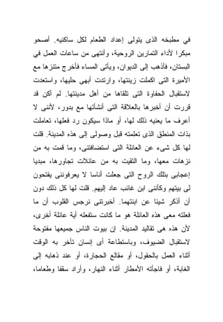 ‫ﻓﻲ ﻤﻁﺒﺨﻪ ﺍﻟﺫﻯ ﻴﺘﻭﻟﻰ ﺇﻋﺩﺍﺩ ﺍﻟﻁﻌﺎﻡ ﻟﻜل ﺴﺎﻜﻨﻴﻪ. ﺃﺼﺤﻭ‬
‫ﻤﺒﻜﺭﺍ ﻷﺩﺍﺀ ﺍﻟﺘﻤﺎﺭﻴﻥ ﺍﻟﺭﻭﺤﻴﺔ، ﻭﺃﻨﺘﻬﻰ ﻤﻥ ﺴﺎﻋﺎﺕ ﺍﻟﻌﻤل ﻓﻲ‬
                                                ‫ﹰ‬
‫ﺍﻟﺒﺴﺘﺎﻥ، ﻓﺄﺫﻫﺏ ﺇﻟﻰ ﺍﻟﺩﻴﻭﺍﻥ، ﻭﻴﺄﺘﻰ ﺍﻟﻤﺴﺎﺀ ﻓﺄﺨﺭﺝ ﻤﺘﻨﺯﻫﺎ ﻤﻊ‬
   ‫ﹰ‬
‫ﺍﻷﻤﻴﺭﺓ ﺍﻟﺘﻰ ﺍﻜﻤﻠﺕ ﺯﻴﻨﺘﻬﺎ، ﻭﺍﺭﺘﺩﺕ ﺃﺒﻬﻰ ﺤﻠﻴﻬﺎ، ﻭﺍﺴﺘﻌﺩﺕ‬
‫ﻻﺴﺘﻘﺒﺎل ﺍﻟﺤﻔﺎﻭﺓ ﺍﻟﺘﻰ ﺘﻠﻘﺎﻫﺎ ﻤﻥ ﺃﻫل ﻤﺩﻴﻨﺘﻬﺎ. ﻟﻡ ﺃﻜﻥ ﻗﺩ‬
‫ﻗﺭﺭﺕ ﺃﻥ ﺃﺨﺒﺭﻫﺎ ﺒﺎﻟﻌﻼﻗﺔ ﺍﻟﺘﻰ ﺃﻨﺸﺄﺘﻬﺎ ﻤﻊ ﺒﺩﻭﺭ، ﻷﻨﻨﻰ ﻻ‬
‫ﺃﻋﺭﻑ ﻤﺎ ﻴﻌﻨﻴﻪ ﺫﻟﻙ ﻟﻬﺎ، ﺃﻭ ﻤﺎﺫﺍ ﺴﻴﻜﻭﻥ ﺭﺩ ﻓﻌﻠﻬﺎ، ﺘﻌﺎﻤﻠﺕ‬
              ‫‪‬‬
‫ﺒﺫﺍﺕ ﺍﻟﻤﻨﻁﻕ ﺍﻟﺫﻯ ﺘﻌﻠﻤﺘﻪ ﻗﺒل ﻭﺼﻭﻟﻰ ﺇﻟﻰ ﻫﺫﻩ ﺍﻟﻤﺩﻴﻨﺔ. ﻗﻠﺕ‬
‫ﻟﻬﺎ ﻜل ﺸﻰﺀ ﻋﻥ ﺍﻟﻌﺎﺌﻠﺔ ﺍﻟﺘﻰ ﺍﺴﺘﻀﺎﻓﺘﻨﻰ، ﻭﻤﺎ ﻗﻤﺕ ﺒﻪ ﻤﻥ‬
‫ﻨﺯﻫﺎﺕ ﻤﻌﻬﺎ، ﻭﻤﺎ ﺍﻟﺘﻘﻴﺕ ﺒﻪ ﻤﻥ ﻋﺎﺌﻼﺕ ﺘﺠﺎﻭﺭﻫﺎ، ﻤﺒﺩﻴﺎ‬
‫ﹰ‬
‫ﺇﻋﺠﺎﺒﻰ ﺒﺘﻠﻙ ﺍﻟﺭﻭﺡ ﺍﻟﺘﻰ ﺠﻌﻠﺕ ﺃﻨﺎﺴﺎ ﻻ ﻴﻌﺭﻓﻭﻨﻨﻰ ﻴﻔﺘﺤﻭﻥ‬
                  ‫ﹰ‬
‫ﻟﻰ ﺒﻴﺘﻬﻡ ﻭﻜﺄﻨﻨﻰ ﺍﺒﻥ ﻏﺎﺌﺏ ﻋﺎﺩ ﺇﻟﻴﻬﻡ. ﻗﻠﺕ ﻟﻬﺎ ﻜل ﺫﻟﻙ ﺩﻭﻥ‬
‫ﺃﻥ ﺃﺫﻜﺭ ﺸﻴﺌﺎ ﻋﻥ ﺍﺒﻨﺘﻬﻤﺎ. ﺃﺨﺒﺭﺘﻨﻰ ﻨﺭﺠﺱ ﺍﻟﻘﻠﻭﺏ ﺃﻥ ﻤﺎ‬
                                      ‫ﹰ‬
‫ﻓﻌﻠﺘﻪ ﻤﻌﻰ ﻫﺫﻩ ﺍﻟﻌﺎﺌﻠﺔ ﻫﻭ ﻤﺎ ﻜﺎﻨﺕ ﺴﺘﻔﻌﻠﻪ ﺃﻴﺔ ﻋﺎﺌﻠﺔ ﺃﺨﺭﻯ،‬
‫ﻷﻥ ﻫﺫﻩ ﻫﻰ ﺘﻘﺎﻟﻴﺩ ﺍﻟﻤﺩﻴﻨﺔ. ﺇﻥ ﺒﻴﻭﺕ ﺍﻟﻨﺎﺱ ﺠﻤﻴﻌﻬﺎ ﻤﻔﺘﻭﺤﺔ‬
‫ﻻﺴﺘﻘﺒﺎل ﺍﻟﻀﻴﻭﻑ، ﻭﺒﺎﺴﺘﻁﺎﻋﺔ ﺃﻯ ﺇﻨﺴﺎﻥ ﺘﺄﺨﺭ ﺒﻪ ﺍﻟﻭﻗﺕ‬
‫ﺃﺜﻨﺎﺀ ﺍﻟﻌﻤل ﺒﺎﻟﺤﻘﻭل، ﺃﻭ ﻤﻘﺎﻟﻊ ﺍﻟﺤﺠﺎﺭﺓ، ﺃﻭ ﻋﻨﺩ ﺫﻫﺎﺒﻪ ﺇﻟﻰ‬
‫ﺍﻟﻐﺎﺒﺔ، ﺃﻭ ﻓﺎﺠﺄﺘﻪ ﺍﻷﻤﻁﺎﺭ ﺃﺜﻨﺎﺀ ﺍﻟﻨﻬﺎﺭ، ﻭﺃﺭﺍﺩ ﺴﻘﻔﺎ ﻭﻁﻌﺎﻤﹰ،‬
 ‫ﺎ‬      ‫ﹰ‬
 