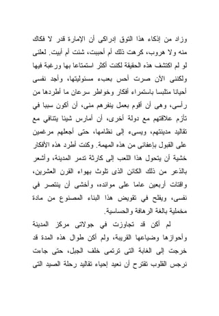 ‫ﻭﺯﺍﺩ ﻤﻥ ﺇﺫﻜﺎﺀ ﻫﺫﺍ ﺍﻟﺘﻭﻕ ﺇﺩﺭﺍﻜﻰ ﺃﻥ ﺍﻹﻤﺎﺭﺓ ﻗﺩﺭ ﻻ ﻓﻜﺎﻙ‬
‫ﻤﻨﻪ ﻭﻻ ﻫﺭﻭﺏ، ﻜﺭﻫﺕ ﺫﻟﻙ ﺃﻡ ﺃﺤﺒﺒﺕ، ﺸﺌﺕ ﺃﻡ ﺃﺒﻴﺕ. ﻟﻌﻠﻨﻰ‬
‫ﻟﻭ ﻟﻡ ﺍﻜﺘﺸﻑ ﻫﺫﻩ ﺍﻟﺤﻘﻴﻘﺔ ﻟﻜﻨﺕ ﺃﻜﺜﺭ ﺍﺴﺘﻤﺘﺎﻋﺎ ﺒﻬﺎ ﻭﺭﻏﺒﺔ ﻓﻴﻬﺎ‬
               ‫ﹰ‬
‫ﻭﻟﻜﻨﻨﻰ ﺍﻵﻥ ﺼﺭﺕ ﺃﺤﺱ ﺒﻌﺏﺀ ﻤﺴﺌﻭﻟﻴﺘﻬﺎ، ﻭﺃﺠﺩ ﻨﻔﺴﻰ‬
‫ﺃﺤﻴﺎﻨﺎ ﻤﺘﻠﺒﺴﺎ ﺒﺎﺴﺘﻤﺭﺍﺀ ﺃﻓﻜﺎﺭ ﻭﺨﻭﺍﻁﺭ ﺴﺭﻋﺎﻥ ﻤﺎ ﺃﻁﺭﺩﻫﺎ ﻤﻥ‬
                                         ‫ﹰ‬      ‫ﹰ‬
‫ﺭﺃﺴﻰ، ﻭﻫﻰ ﺃﻥ ﺃﻗﻭﻡ ﺒﻌﻤل ﻴﻨﻔﺭﻫﻡ ﻤﻨﻰ، ﺃﻥ ﺃﻜﻭﻥ ﺴﺒﺒﺎ ﻓﻲ‬
   ‫ﹰ‬
‫ﺘﺄﺯﻡ ﻋﻼﻗﺘﻬﻡ ﻤﻊ ﺩﻭﻟﺔ ﺃﺨﺭﻯ، ﺃﻥ ﺃﻤﺎﺭﺱ ﺸﻴﺌﺎ ﻴﺘﻨﺎﻓﻲ ﻤﻊ‬
          ‫ﹰ‬
‫ﺘﻘﺎﻟﻴﺩ ﻤﺩﻴﻨﺘﻬﻡ، ﻭﻴﺴﻰﺀ ﺇﻟﻰ ﻨﻅﺎﻤﻬﺎ، ﺤﺘﻰ ﺃﺠﻌﻠﻬﻡ ﻤﺭﻏﻤﻴﻥ‬
‫ﻋﻠﻰ ﺍﻟﻘﺒﻭل ﺒﺈﻋﻔﺎﺌﻰ ﻤﻥ ﻫﺫﻩ ﺍﻟﻤﻬﻤﺔ. ﻭﻜﻨﺕ ﺃﻁﺭﺩ ﻫﺫﻩ ﺍﻷﻓﻜﺎﺭ‬
‫ﺨﺸﻴﺔ ﺃﻥ ﻴﺘﺤﻭل ﻫﺫﺍ ﺍﻟﻠﻌﺏ ﺇﻟﻰ ﻜﺎﺭﺜﺔ ﺘﺩﻤﺭ ﺍﻟﻤﺩﻴﻨﺔ، ﻭﺃﺸﻌﺭ‬
‫ﺒﺎﻟﺫﻋﺭ ﻤﻥ ﺫﻟﻙ ﺍﻟﻜﺎﺌﻥ ﺍﻟﺫﻯ ﺘﻠﻭﺙ ﺒﻬﻭﺍﺀ ﺍﻟﻘﺭﻥ ﺍﻟﻌﺸﺭﻴﻥ،‬
‫ﻭﺍﻗﺘﺎﺕ ﺃﺭﺒﻌﻴﻥ ﻋﺎﻤﺎ ﻋﻠﻰ ﻤﻭﺍﺌﺩﻩ، ﻭﺃﺨﺸﻰ ﺃﻥ ﻴﻨﺘﺼﺭ ﻓﻲ‬
                              ‫ﹰ‬
‫ﻨﻔﺴﻰ، ﻭﻴﻔﻠﺢ ﻓﻲ ﺘﻘﻭﻴﺽ ﻫﺫﺍ ﺍﻟﺒﻨﺎﺀ ﺍﻟﻤﺼﻨﻭﻉ ﻤﻥ ﻤﺎﺩﺓ‬
                          ‫ﻤﺨﻤﻠﻴﺔ ﺒﺎﻟﻐﺔ ﺍﻟﺭﻫﺎﻓﺔ ﻭﺍﻟﺤﺴﺎﺴﻴﺔ.‬
‫ﻟﻡ ﺃﻜﻥ ﻗﺩ ﺘﺠﺎﻭﺯﺕ ﻓﻲ ﺠﻭﻻﺘﻰ ﻤﺭﻜﺯ ﺍﻟﻤﺩﻴﻨﺔ‬
‫ﻭﺃﺤﻭﺍﺯﻫﺎ ﻭﻀﻴﺎﻋﻬﺎ ﺍﻟﻘﺭﻴﺒﺔ، ﻭﻟﻡ ﺃﻜﻥ ﻁﻭﺍل ﻫﺫﻩ ﺍﻟﻤﺩﺓ ﻗﺩ‬
‫ﺨﺭﺠﺕ ﺇﻟﻰ ﺍﻟﻐﺎﺒﺔ ﺍﻟﺘﻰ ﺘﺭﺘﻤﻰ ﺨﻠﻑ ﺍﻟﺠﺒل، ﺤﺘﻰ ﺠﺎﺀﺕ‬
‫ﻨﺭﺠﺱ ﺍﻟﻘﻠﻭﺏ ﺘﻘﺘﺭﺡ ﺃﻥ ﻨﻌﻴﺩ ﺇﺤﻴﺎﺀ ﺘﻘﺎﻟﻴﺩ ﺭﺤﻠﺔ ﺍﻟﺼﻴﺩ ﺍﻟﺘﻰ‬
 