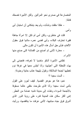 ‫ﺍﻟﻤﺘﺼﺎﺭﻋﺔ ﻓﻲ ﺼﺩﺭﻯ ﻨﺤﻭ ﺍﻟﻤﺭﺃﺘﻴﻥ. ﻭﻟﻜﻥ ﺍﻷﻤﻴﺭﺓ ﺘﻀﺤﻙ‬
                                                   ‫ﻗﺎﺌﻠﺔ:‬
‫- ﻫﻜﺫﺍ ﺨﻠﻘﺕ ﻭﻨﺸﺄﺕ، ﻭﻟﻡ ﻴﻌﺩ ﺒﺈﻤﻜﺎﻨﻰ ﺃﻥ ﺍﺴﺘﺒﺩل ﺃﺒﻰ‬
                                                   ‫ﻭﺃﻤﻰ.‬
‫ﻗﻠﺕ ﻓﻲ ﺨﺎﻁﺭﻯ، ﻭﻟﻜﻥ ﺃﻤﻰ ﻟﻡ ﺘﻜﻥ ﺇﻻ ﺍﻤﺭﺃﺓ ﺠﺎﻫﻠﺔ‬
‫ﻓﻘﻴﺭﺓ ﺘﺤﺘﺭﻑ ﺍﻟﺒﻜﺎﺀ، ﻭﺃﺒﻰ ﻗﻀﻰ ﻋﻤﺭﻩ ﻤﺎﺸﻴﺎ ﻓﻭﻕ ﺤﻘﻭل‬
         ‫ﹰ‬
        ‫ﺍﻷﻟﻐﺎﻡ، ﻓﺒﺄﻯ ﺤﻕ ﺃﺴﺄل ﻫﺫﻩ ﺍﻷﻤﻴﺭﺓ ﺃﻥ ﺘﻜﻭﻥ ﻤﺜﻠﻰ.‬
‫- ﻤﻌﺫﺭﺓ ﻷﻨﻨﻰ ﻟﻡ ﺃﺼﻨﻊ ﻤﻥ ﺍﻟﻘﻤﺎﺸﺔ ﺍﻟﺘﻰ ﺼﻨﻊ ﻤﻨﻬﺎ‬
                                              ‫ﺍﻷﻤﺭﺍﺀ.‬
‫ﺘﻅﻨﻨﻰ ﺍﻷﻤﻴﺭﺓ ﺃﺸﻜﻭ ﻤﺎﻀﻴﺎ ﻻ ﺘﻌﺭﻓﻪ، ﻓﺘﻌﻴﺩﻨﻰ ﺇﻟﻰ‬
                     ‫ﹰ‬
‫ﺒﻬﺎﺀ ﺍﻟﻠﺤﻅﺔ ﺍﻟﺘﻰ ﺃﻋﻴﺸﻬﺎ، ﻭﺃﻨﺎ ﺃﺠﻠﺱ ﻤﻌﻬﺎ ﻓﻲ ﻏﺭﻓﺔ ﻨﻭﻡ‬
  ‫ﺘﻐﻁﻴﻬﺎ ﺃﺠﻨﺤﺔ ﺍﻟﻤﻼﺌﻜﺔ، ﻭﺘﻘﻭل ﺒﻠﻬﺠﺔ ﻋﺘﺎﺏ ﺤﺎﻨﻴﺔ ﻭﺤﻨﻭﻨﺔ:‬
                                 ‫- ﺃﻟﺴﺕ ﺴﻌﻴﺩﺍ ؟‬
                                   ‫ﹰ‬
‫ﻨﻌﻡ، ﻫﺫﺍ ﻫﻭ ﺠﻭﻫﺭ ﺍﻟﻘﻀﻴﺔ. ﻜﻴﻑ ﺃﺠﺭﺅ ﻋﻠﻰ ﺍﻟﻘﻭل‬
‫ﺒﺄﻨﻨﻰ ﻟﺴﺕ ﺴﻌﻴﺩﺍ ﻭﺃﻨﺎ ﺍﻟﺫﻯ ﻁﺭﺤﺕ ﺨﻠﻔﻲ ﻋﺎﻟﻤﺎ ﻤﺴﻘﻭﻓﺎ‬
‫ﹰ‬      ‫ﹰ‬                         ‫ﹰ‬
‫ﺒﺎﻷﺠﻨﺤﺔ ﺍﻟﺴﻭﺩﺍﺀ ﻭﻨﻔﺫﺕ ﺇﻟﻰ ﻤﺩﻴﻨﺔ ﺘﺸﺒﻪ ﻏﻤﺎﻤﺔ ﻤﻥ ﺍﻟﻌﻁﺭ.‬
‫ﺇﻨﻨﻰ ﺃﻜﺜﺭ ﺴﻜﺎﻥ ﻫﺫﻩ ﺍﻟﻤﺩﻴﻨﺔ ﻗﺩﺭﻩ ﻋﻠﻰ ﺭﺅﻴﺔ ﺍﻟﻨﻭﺭ ﺍﻟﺫﻯ‬
‫ﺃﺸﺭﻕ ﻓﻭﻕ ﺠﺒﺎﻩ ﻤﺒﺎﻨﻴﻬﺎ، ﻷﻨﻨﻰ ﻋﺭﻓﺕ ﻤﺎ ﻴﻨﺎﻗﻀﻬﺎ، ﻭﺭﺃﻴﺕ‬
 