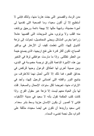 ‫ﻤﺩﻥ ﺍﻟﺭﻤﺎﺩ ﻭﺍﻟﻘﺼﺩﻴﺭ ﺍﻟﺘﻰ ﺠﺌﺕ ﻫﺎﺭﺒﺎ ﻤﻨﻬﺎ، ﻭﻟﺫﻟﻙ ﻓﺈﻨﻨﻰ ﻻ‬
                    ‫ﹰ‬
‫ﺃﺴﺘﻁﻴﻊ ﺇﻻ ﺃﻥ ﺃﻜﻭﻥ ﺴﻌﻴﺩﹰ، ﻭﻤﺎ ﺍﻟﺼﺤﺒﺔ ﺍﻟﺘﻰ ﺘﻘﺩﻤﻬﺎ ﻟﻰ‬
                           ‫ﺍ‬
‫ﺃﻤﻴﺭﺓ ﻤﻀﻴﺌﺔ، ﻭﺸﻬﻴﺔ ﻤﺜﻠﻬﺎ ﺇﻻ ﺒﻬﺠﺔ ﺩﺍﺌﻤﺔ ﻭﺭﺤﻴﻕ ﻴﺭﺘﺸﻑ‬
‫ﻤﻨﻪ ﺍﻟﻘﻠﺏ ﻭﻻ ﻴﺭﺘﻭﻯ، ﺤﺘﻰ ﺍﻟﺴﻭﻴﻌﺎﺕ ﺍﻟﺘﻰ ﺃﻗﻀﻴﻬﺎ ﻋﺎﻤﻼ‬
‫ﹰ‬
‫ﺯﺭﺍﻋﻴﺎ ﻴﻐﺭﺱ ﺍﻟﻤﺸﺎﺘل ﻭﻴﺠﻨﻰ ﺍﻟﻤﺤﺎﺼﻴل، ﺘﺤﻭﻟﺕ ﺇﻟﻰ ﻨﺯﻫﺔ‬
                                            ‫ﹰ‬
‫ﺃﺘﺸﻭﻕ ﺇﻟﻴﻬﺎ، ﻷﻨﻨﻰ ﺘﻌﻠﻤﺕ ﻜﻴﻑ ﺃﻥ ﺍﻷﺯﻫﺎﺭ ﻓﻲ ﺒﻭﺍﻜﻴﺭ‬
‫ﺍﻟﺼﺒﺎﺡ، ﺘﻜﻭﻥ ﺃﻜﺜﺭ ﻗﺩﺭﺓ ﻋﻠﻰ ﻨﻔﺢ ﺍﺭﻴﺠﻬﺎ، ﺍﻟﺫﻯ ﻴﺼﻨﻊ ﺨﻴﻤﺔ‬
‫ﻤﻥ ﺍﻟﻌﻁﺭ ﺘﻅﻠﻠﻨﻰ. ﻭﺇﺫﺍ ﻤﺎ ﻤﺎﺭﺴﺕ ﻋﻭﺍﻁﻔﻲ ﺘﺭﻓﺎ ﻓﻲ ﺍﻟﺘﺨﻴﺭ‬
          ‫ﹰ‬
‫ﺒﻴﻥ ﻫﺫﻩ ﺍﻷﻤﻴﺭﺓ ﺍﻟﻨﺎﻋﻤﺔ ﻜﺄﻭﺭﺍﻕ ﻨﺭﺠﺴﺔ ﻤﻐﻤﻭﺴﺔ ﻓﻲ ﺍﻟﻨﺩﻯ،‬
‫ﻭﺒﻴﻥ ﺼﺒﻴﺔ ﺃﺨﺭﻯ ﻟﻬﺎ ﺍﻨﻁﻼﻕ ﺍﻟﻭﻋﻭل ﻭﺤﺒﻬﺎ ﻟﻠﺭﻜﺽ ﻓﻲ‬
‫ﺤﺩﺍﺌﻕ ﺍﻟﻔﺠﺭ، ﻓﻤﺎ ﺫﻟﻙ ﺇﻻ ﻷﻨﻨﻰ ﺃﺤﻤل ﻨﻬﻤﺎ ﻟﻼﻏﺘﺭﺍﻑ ﻤﻥ‬
           ‫ﹰ‬
‫ﻴﻨﺎﺒﻴﻊ ﺍﻟﻨﻭﺭ ﻭﺍﻟﻔﺘﻨﻪ ﺍﻟﺘﻰ ﺃﻀﻨﺎﻨﻰ ﺍﻟﺭﺤﻴل ﺇﻟﻴﻬﺎ، ﻭﺃﺠﺩ ﻓﻲ‬
‫ﺍﻻﺭﺘﻭﺍﺀ ﻤﻨﻬﺎ، ﺘﻌﻭﻴﻀﺎ ﻟﻜل ﺴﻨﻭﺍﺕ ﺍﻹﻤﺤﺎل ﻭﺍﻟﻤﺴﻐﺒﺔ. ﻗﻠﺕ‬
                               ‫ﹰ‬
‫ﻟﻬﺎ ﺒﺄﻥ ﺍﻟﺤﻴﺎﺓ ﻤﻌﻬﻡ ﻟﻴﺴﺕ ﺇﻻ ﻨﺯﻫﺔ ﻋﺒﺭ ﺤﻘﻭل ﺍﻟﻔﺭﺡ. ﻭﺇﺫﺍ‬
‫ﻜﺎﻨﺕ ﻜﺘﺏ ﺍﻟﺤﻜﻤﺔ ﺘﻘﻭل ﺒﺄﻨﻪ ﻻ ﺴﻌﻴﺩ ﻓﻲ ﻤﺩﻴﻨﺔ ﺍﻷﺸﻘﻴﺎﺀ،‬
‫ﻓﺈﻨﻨﻰ ﻻ ﺃﺘﺼﻭﺭ ﺃﻥ ﻴﻜﻭﻥ ﺍﻹﻨﺴﺎﻥ ﺤﺯﻴﻨﺎ ﻭﺴﻁ ﺒﺸﺭ ﺴﻌﺩﺍﺀ.‬
               ‫ﹰ‬
‫ﺇﻨﻨﻰ ﺴﻌﻴﺩ ﻭﺃﺭﻴﺩﻫﺎ ﺃﻥ ﺘﻜﻭﻥ ﻫﻰ ﺃﻴﻀﺎ ﺴﻌﻴﺩﺓ، ﻤﺘﺄﻟﻘﺔ ﻋﻠﻰ‬
                  ‫ﹰ‬
                        ‫ﺍﻟﺩﻭﺍﻡ، ﻤﺜل ﻨﺠﻤﺔ ﺘﻀﻰﺀ ﺍﻟﺴﻤﺎﺀ.‬
 