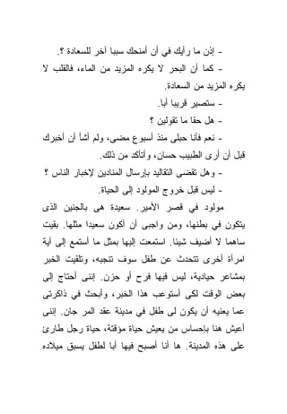 ‫- ﺇﺫﻥ ﻤﺎ ﺭﺃﻴﻙ ﻓﻲ ﺃﻥ ﺃﻤﻨﺤﻙ ﺴﺒﺒﺎ ﺁﺨﺭ ﻟﻠﺴﻌﺎﺩﺓ ؟.‬
                  ‫ﹰ‬
‫- ﻜﻤﺎ ﺃﻥ ﺍﻟﺒﺤﺭ ﻻ ﻴﻜﺭﻩ ﺍﻟﻤﺯﻴﺩ ﻤﻥ ﺍﻟﻤﺎﺀ، ﻓﺎﻟﻘﻠﺏ ﻻ‬
                                ‫ﻴﻜﺭﻩ ﺍﻟﻤﺯﻴﺩ ﻤﻥ ﺍﻟﺴﻌﺎﺩﺓ.‬
                              ‫- ﺴﺘﺼﻴﺭ ﻗﺭﻴﺒﺎ ﺃﺒﺎ.‬
                               ‫ﹰ ﹰ‬
                            ‫- ﻫل ﺤﻘﺎ ﻤﺎ ﺘﻘﻭﻟﻴﻥ ؟‬
                                        ‫ﹰ‬
‫- ﻨﻌﻡ ﻓﺄﻨﺎ ﺤﺒﻠﻰ ﻤﻨﺫ ﺃﺴﺒﻭﻉ ﻤﻀﻰ، ﻭﻟﻡ ﺃﺸﺄ ﺃﻥ ﺃﺨﺒﺭﻙ‬
              ‫ﻗﺒل ﺃﻥ ﺃﺭﻯ ﺍﻟﻁﺒﻴﺏ ﺤﺴﺎﻥ، ﻭﺃﺘﺄﻜﺩ ﻤﻥ ﺫﻟﻙ.‬
‫- ﻭﻫل ﺘﻘﻀﻰ ﺍﻟﺘﻘﺎﻟﻴﺩ ﺒﺈﺭﺴﺎل ﺍﻟﻤﻨﺎﺩﻴﻥ ﻹﺨﺒﺎﺭ ﺍﻟﻨﺎﺱ ؟‬
              ‫- ﻟﻴﺱ ﻗﺒل ﺨﺭﻭﺝ ﺍﻟﻤﻭﻟﻭﺩ ﺇﻟﻰ ﺍﻟﺤﻴﺎﺓ.‬
‫ﻤﻭﻟﻭﺩ ﻓﻲ ﻗﺼﺭ ﺍﻷﻤﻴﺭ. ﺴﻌﻴﺩﺓ ﻫﻰ ﺒﺎﻟﺠﻨﻴﻥ ﺍﻟﺫﻯ‬
‫ﻴﺘﻜﻭﻥ ﻓﻲ ﺒﻁﻨﻬﺎ، ﻭﻤﻥ ﻭﺍﺠﺒﻰ ﺃﻥ ﺃﻜﻭﻥ ﺴﻌﻴﺩﺍ ﻤﺜﻠﻬﺎ. ﺒﻘﻴﺕ‬
            ‫ﹰ‬
‫ﺴﺎﻫﻤﺎ ﻻ ﺃﻀﻴﻑ ﺸﻴﺌﺎ. ﺍﺴﺘﻤﻌﺕ ﺇﻟﻴﻬﺎ ﺒﻤﺜل ﻤﺎ ﺃﺴﺘﻤﻊ ﺇﻟﻰ ﺃﻴﺔ‬
                                    ‫ﹰ‬           ‫ﹰ‬
‫ﺍﻤﺭﺃﺓ ﺃﺨﺭﻯ ﺘﺘﺤﺩﺙ ﻋﻥ ﻁﻔل ﺴﻭﻑ ﺘﻨﺠﺒﻪ، ﻭﺘﻠﻘﻴﺕ ﺍﻟﺨﺒﺭ‬
‫ﺒﻤﺸﺎﻋﺭ ﺤﻴﺎﺩﻴﺔ، ﻟﻴﺱ ﻓﻴﻬﺎ ﻓﺭﺡ ﺃﻭ ﺤﺯﻥ. ﺇﻨﻨﻰ ﺃﺤﺘﺎﺝ ﺇﻟﻰ‬
‫ﺒﻌﺽ ﺍﻟﻭﻗﺕ ﻟﻜﻰ ﺃﺴﺘﻭﻋﺏ ﻫﺫﺍ ﺍﻟﺨﺒﺭ، ﻭﺃﺒﺤﺙ ﻓﻲ ﺫﺍﻜﺭﺘﻰ‬
‫ﻋﻤﺎ ﻴﻌﻨﻴﻪ ﺃﻥ ﻴﻜﻭﻥ ﻟﻰ ﻁﻔل ﻓﻲ ﻤﺩﻴﻨﺔ ﻋﻘﺩ ﺍﻟﻤﺭ ﺠﺎﻥ. ﺇﻨﻨﻰ‬
‫ﺃﻋﻴﺵ ﻫﻨﺎ ﺒﺈﺤﺴﺎﺱ ﻤﻥ ﻴﻌﻴﺵ ﺤﻴﺎﺓ ﻤﺅﻗﺘﺔ، ﺤﻴﺎﺓ ﺭﺠل ﻁﺎﺭﺉ‬
‫ﻋﻠﻰ ﻫﺫﻩ ﺍﻟﻤﺩﻴﻨﺔ. ﻫﺎ ﺃﻨﺎ ﺃﺼﺒﺢ ﻓﻴﻬﺎ ﺃﺒﺎ ﻟﻁﻔل ﻴﺴﺒﻕ ﻤﻴﻼﺩﻩ‬
                ‫ﹰ‬
 