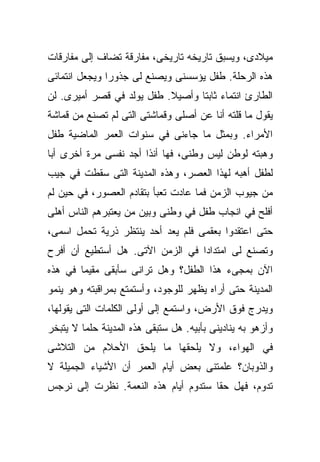 ‫ﻤﻴﻼﺩﻯ، ﻭﻴﺴﺒﻕ ﺘﺎﺭﻴﺨﻪ ﺘﺎﺭﻴﺨﻰ، ﻤﻔﺎﺭﻗﺔ ﺘﻀﺎﻑ ﺇﻟﻰ ﻤﻔﺎﺭﻗﺎﺕ‬
‫ﻫﺫﻩ ﺍﻟﺭﺤﻠﺔ. ﻁﻔل ﻴﺅﺴﺴﻨﻰ ﻭﻴﺼﻨﻊ ﻟﻰ ﺠﺫﻭﺭﺍ ﻭﻴﺠﻌل ﺍﻨﺘﻤﺎﺌﻰ‬
              ‫ﹰ‬
‫ﺍﻟﻁﺎﺭﺉ ﺍﻨﺘﻤﺎﺀ ﺜﺎﺒﺘﺎ ﻭﺃﺼﻴﻼ. ﻁﻔل ﻴﻭﻟﺩ ﻓﻲ ﻗﺼﺭ ﺃﻤﻴﺭﻯ. ﻟﻥ‬
                           ‫ﹰ‬     ‫ﹰ‬
‫ﻴﻘﻭل ﻤﺎ ﻗﻠﺘﻪ ﺃﻨﺎ ﻋﻥ ﺃﺼﻠﻰ ﻭﻗﻤﺎﺸﺘﻰ ﺍﻟﺘﻰ ﻟﻡ ﺘﺼﻨﻊ ﻤﻥ ﻗﻤﺎﺸﺔ‬
‫ﺍﻷﻤﺭﺍﺀ. ﻭﺒﻤﺜل ﻤﺎ ﺠﺎﺀﻨﻰ ﻓﻲ ﺴﻨﻭﺍﺕ ﺍﻟﻌﻤﺭ ﺍﻟﻤﺎﻀﻴﺔ ﻁﻔل‬
‫ﻭﻫﺒﺘﻪ ﻟﻭﻁﻥ ﻟﻴﺱ ﻭﻁﻨﻰ، ﻓﻬﺎ ﺃﻨﺫﺍ ﺃﺠﺩ ﻨﻔﺴﻰ ﻤﺭﺓ ﺃﺨﺭﻯ ﺃﺒﺎ‬
‫ﹰ‬
‫ﻟﻁﻔل ﺃﻫﺒﻪ ﻟﻬﺫﺍ ﺍﻟﻌﺼﺭ، ﻭﻫﺫﻩ ﺍﻟﻤﺩﻴﻨﺔ ﺍﻟﺘﻰ ﺴﻘﻁﺕ ﻓﻲ ﺠﻴﺏ‬
‫ﻤﻥ ﺠﻴﻭﺏ ﺍﻟﺯﻤﻥ ﻓﻤﺎ ﻋﺎﺩﺕ ﺘﻌﺒﺄ ﺒﺘﻘﺎﺩﻡ ﺍﻟﻌﺼﻭﺭ، ﻓﻲ ﺤﻴﻥ ﻟﻡ‬
‫ﺃﻓﻠﺢ ﻓﻲ ﺍﻨﺠﺎﺏ ﻁﻔل ﻓﻲ ﻭﻁﻨﻰ ﻭﺒﻴﻥ ﻤﻥ ﻴﻌﺘﺒﺭﻫﻡ ﺍﻟﻨﺎﺱ ﺃﻫﻠﻰ‬
‫ﺤﺘﻰ ﺍﻋﺘﻘﺩﻭﺍ ﺒﻌﻘﻤﻰ ﻓﻠﻡ ﻴﻌﺩ ﺃﺤﺩ ﻴﻨﺘﻅﺭ ﺫﺭﻴﺔ ﺘﺤﻤل ﺍﺴﻤﻰ،‬
‫ﻭﺘﺼﻨﻊ ﻟﻰ ﺍﻤﺘﺩﺍﺩﺍ ﻓﻲ ﺍﻟﺯﻤﻥ ﺍﻵﺘﻰ. ﻫل ﺃﺴﺘﻁﻴﻊ ﺃﻥ ﺃﻓﺭﺡ‬
                                 ‫ﹰ‬
‫ﺍﻵﻥ ﺒﻤﺠﻰﺀ ﻫﺫﺍ ﺍﻟﻁﻔل؟ ﻭﻫل ﺘﺭﺍﻨﻰ ﺴﺄﺒﻘﻰ ﻤﻘﻴﻤﺎ ﻓﻲ ﻫﺫﻩ‬
       ‫ﹰ‬
‫ﺍﻟﻤﺩﻴﻨﺔ ﺤﺘﻰ ﺃﺭﺍﻩ ﻴﻅﻬﺭ ﻟﻠﻭﺠﻭﺩ، ﻭﺃﺴﺘﻤﺘﻊ ﺒﻤﺭﺍﻗﺒﺘﻪ ﻭﻫﻭ ﻴﻨﻤﻭ‬
‫ﻭﻴﺩﺭﺝ ﻓﻭﻕ ﺍﻷﺭﺽ، ﻭﺍﺴﺘﻤﻊ ﺇﻟﻰ ﺃﻭﻟﻰ ﺍﻟﻜﻠﻤﺎﺕ ﺍﻟﺘﻰ ﻴﻘﻭﻟﻬﺎ،‬
‫ﻭﺃﺯﻫﻭ ﺒﻪ ﻴﻨﺎﺩﻴﻨﻰ ﺒﺄﺒﻴﻪ. ﻫل ﺴﺘﺒﻘﻰ ﻫﺫﻩ ﺍﻟﻤﺩﻴﻨﺔ ﺤﻠﻤﺎ ﻻ ﻴﺘﺒﺨﺭ‬
        ‫ﹰ‬
‫ﻓﻲ ﺍﻟﻬﻭﺍﺀ، ﻭﻻ ﻴﻠﺤﻘﻬﺎ ﻤﺎ ﻴﻠﺤﻕ ﺍﻷﺤﻼﻡ ﻤﻥ ﺍﻟﺘﻼﺸﻰ‬
‫ﻭﺍﻟﺫﻭﺒﺎﻥ؟ ﻋﻠﻤﺘﻨﻰ ﺒﻌﺽ ﺃﻴﺎﻡ ﺍﻟﻌﻤﺭ ﺃﻥ ﺍﻷﺸﻴﺎﺀ ﺍﻟﺠﻤﻴﻠﺔ ﻻ‬
‫ﺘﺩﻭﻡ، ﻓﻬل ﺤﻘﺎ ﺴﺘﺩﻭﻡ ﺃﻴﺎﻡ ﻫﺫﻩ ﺍﻟﻨﻌﻤﺔ. ﻨﻅﺭﺕ ﺇﻟﻰ ﻨﺭﺠﺱ‬
                                     ‫ﹰ‬
 