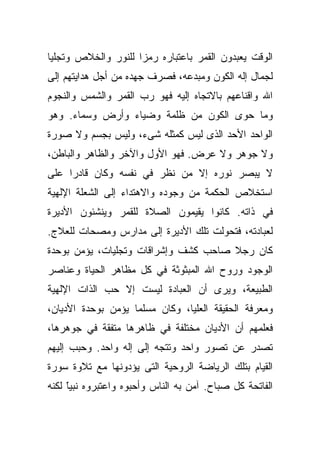 ‫ﺍﻟﻭﻗﺕ ﻴﻌﺒﺩﻭﻥ ﺍﻟﻘﻤﺭ ﺒﺎﻋﺘﺒﺎﺭﻩ ﺭﻤﺯﺍ ﻟﻠﻨﻭﺭ ﻭﺍﻟﺨﻼﺹ ﻭﺘﺠﻠﻴﺎ‬
‫ﹰ‬                   ‫ﹰ‬
‫ﻟﺠﻤﺎل ﺇﻟﻪ ﺍﻟﻜﻭﻥ ﻭﻤﺒﺩﻋﻪ، ﻓﺼﺭﻑ ﺠﻬﺩﻩ ﻤﻥ ﺃﺠل ﻫﺩﺍﻴﺘﻬﻡ ﺇﻟﻰ‬
‫ﺍﷲ ﻭﺍﻗﻨﺎﻋﻬﻡ ﺒﺎﻻﺘﺠﺎﻩ ﺇﻟﻴﻪ ﻓﻬﻭ ﺭﺏ ﺍﻟﻘﻤﺭ ﻭﺍﻟﺸﻤﺱ ﻭﺍﻟﻨﺠﻭﻡ‬
‫ﻭﻤﺎ ﺤﻭﻯ ﺍﻟﻜﻭﻥ ﻤﻥ ﻅﻠﻤﺔ ﻭﻀﻴﺎﺀ ﻭﺃﺭﺽ ﻭﺴﻤﺎﺀ. ﻭﻫﻭ‬
‫ﺍﻟﻭﺍﺤﺩ ﺍﻷﺤﺩ ﺍﻟﺫﻯ ﻟﻴﺱ ﻜﻤﺜﻠﻪ ﺸﻰﺀ، ﻭﻟﻴﺱ ﺒﺠﺴﻡ ﻭﻻ ﺼﻭﺭﺓ‬
‫ﻭﻻ ﺠﻭﻫﺭ ﻭﻻ ﻋﺭﺽ. ﻓﻬﻭ ﺍﻷﻭل ﻭﺍﻵﺨﺭ ﻭﺍﻟﻅﺎﻫﺭ ﻭﺍﻟﺒﺎﻁﻥ،‬
‫ﻻ ﻴﺒﺼﺭ ﻨﻭﺭﻩ ﺇﻻ ﻤﻥ ﻨﻅﺭ ﻓﻲ ﻨﻔﺴﻪ ﻭﻜﺎﻥ ﻗﺎﺩﺭﺍ ﻋﻠﻰ‬
    ‫ﹰ‬
‫ﺍﺴﺘﺨﻼﺹ ﺍﻟﺤﻜﻤﺔ ﻤﻥ ﻭﺠﻭﺩﻩ ﻭﺍﻻﻫﺘﺩﺍﺀ ﺇﻟﻰ ﺍﻟﺸﻌﻠﺔ ﺍﻹﻟﻬﻴﺔ‬
‫ﻓﻲ ﺫﺍﺘﻪ. ﻜﺎﻨﻭﺍ ﻴﻘﻴﻤﻭﻥ ﺍﻟﺼﻼﺓ ﻟﻠﻘﻤﺭ ﻭﻴﻨﺸﺌﻭﻥ ﺍﻷﺩﻴﺭﺓ‬
‫ﻟﻌﺒﺎﺩﺘﻪ، ﻓﺘﺤﻭﻟﺕ ﺘﻠﻙ ﺍﻷﺩﻴﺭﺓ ﺇﻟﻰ ﻤﺩﺍﺭﺱ ﻭﻤﺼﺤﺎﺕ ﻟﻠﻌﻼﺝ.‬
‫ﻜﺎﻥ ﺭﺠﻼ ﺼﺎﺤﺏ ﻜﺸﻑ ﻭﺇﺸﺭﺍﻗﺎﺕ ﻭﺘﺠﻠﻴﺎﺕ، ﻴﺅﻤﻥ ﺒﻭﺤﺩﺓ‬
                                      ‫ﹰ‬
‫ﺍﻟﻭﺠﻭﺩ ﻭﺭﻭﺡ ﺍﷲ ﺍﻟﻤﺒﺜﻭﺜﺔ ﻓﻲ ﻜل ﻤﻅﺎﻫﺭ ﺍﻟﺤﻴﺎﺓ ﻭﻋﻨﺎﺼﺭ‬
‫ﺍﻟﻁﺒﻴﻌﺔ، ﻭﻴﺭﻯ ﺃﻥ ﺍﻟﻌﺒﺎﺩﺓ ﻟﻴﺴﺕ ﺇﻻ ﺤﺏ ﺍﻟﺫﺍﺕ ﺍﻹﻟﻬﻴﺔ‬
‫ﻭﻤﻌﺭﻓﺔ ﺍﻟﺤﻘﻴﻘﺔ ﺍﻟﻌﻠﻴﺎ، ﻭﻜﺎﻥ ﻤﺴﻠﻤﺎ ﻴﺅﻤﻥ ﺒﻭﺤﺩﺓ ﺍﻷﺩﻴﺎﻥ،‬
                   ‫ﹰ‬
‫ﻓﻌﹼﻤﻬﻡ ﺃﻥ ﺍﻷﺩﻴﺎﻥ ﻤﺨﺘﻠﻔﺔ ﻓﻲ ﻅﺎﻫﺭﻫﺎ ﻤﺘﻔﻘﺔ ﻓﻲ ﺠﻭﻫﺭﻫﺎ،‬
                                               ‫ﻠ‬
‫ﺘﺼﺩﺭ ﻋﻥ ﺘﺼﻭﺭ ﻭﺍﺤﺩ ﻭﺘﺘﺠﻪ ﺇﻟﻰ ﺇﻟﻪ ﻭﺍﺤﺩ. ﻭﺤﺒﺏ ﺇﻟﻴﻬﻡ‬
‫ﺍﻟﻘﻴﺎﻡ ﺒﺘﻠﻙ ﺍﻟﺭﻴﺎﻀﺔ ﺍﻟﺭﻭﺤﻴﺔ ﺍﻟﺘﻰ ﻴﺅﺩﻭﻨﻬﺎ ﻤﻊ ﺘﻼﻭﺓ ﺴﻭﺭﺓ‬
‫ﺍﻟﻔﺎﺘﺤﺔ ﻜل ﺼﺒﺎﺡ. ﺁﻤﻥ ﺒﻪ ﺍﻟﻨﺎﺱ ﻭﺃﺤﺒﻭﻩ ﻭﺍﻋﺘﺒﺭﻭﻩ ﻨﺒﻴﺎ ﻟﻜﻨﻪ‬
     ‫ﹰ‬
     ‫ّ‬
 