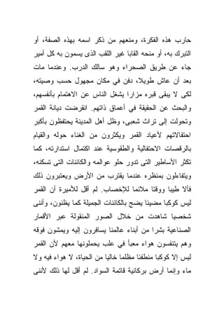 ‫ﺤﺎﺭﺏ ﻫﺫﻩ ﺍﻟﻔﻜﺭﺓ، ﻭﻤﻨﻌﻬﻡ ﻤﻥ ﺫﻜﺭ ﺍﺴﻤﻪ ﺒﻬﺫﻩ ﺍﻟﺼﻔﺔ، ﺃﻭ‬
‫ﺍﻟﺘﺒﺭﻙ ﺒﻪ، ﺃﻭ ﻤﻨﺤﻪ ﺍﻟﻘﺎﺒﺎ ﻏﻴﺭ ﺍﻟﻠﻘﺏ ﺍﻟﺫﻯ ﻴﺴﻤﻭﻥ ﺒﻪ ﻜل ﺃﻤﻴﺭ‬
                                ‫ﹰ‬
‫ﺠﺎﺀ ﻋﻥ ﻁﺭﻴﻕ ﺍﻟﺼﺤﺭﺍﺀ ﻭﻫﻭ ﺴﺎﻟﻙ ﺍﻟﺩﺭﺏ. ﻭﻋﻨﺩﻤﺎ ﻤﺎﺕ‬
‫ﺒﻌﺩ ﺃﻥ ﻋﺎﺵ ﻁﻭﻴ ﹰ، ﺩﻓﻥ ﻓﻲ ﻤﻜﺎﻥ ﻤﺠﻬﻭل ﺤﺴﺏ ﻭﺼﻴﺘﻪ،‬
                              ‫ﻼ‬
‫ﻟﻜﻰ ﻻ ﻴﺒﻘﻰ ﻗﺒﺭﻩ ﻤﺯﺍﺭﺍ ﻴﺸﻐل ﺍﻟﻨﺎﺱ ﻋﻥ ﺍﻻﻫﺘﻤﺎﻡ ﺒﺄﻨﻔﺴﻬﻡ،‬
                               ‫ﹰ‬
‫ﻭﺍﻟﺒﺤﺙ ﻋﻥ ﺍﻟﺤﻘﻴﻘﺔ ﻓﻲ ﺃﻋﻤﺎﻕ ﺫﺍﺘﻬﻡ. ﺍﻨﻘﺭﻀﺕ ﺩﻴﺎﻨﺔ ﺍﻟﻘﻤﺭ‬
‫ﻭﺘﺤﻭﻟﺕ ﺇﻟﻰ ﺘﺭﺍﺙ ﺸﻌﺒﻰ، ﻭﻅل ﺃﻫل ﺍﻟﻤﺩﻴﻨﺔ ﻴﺤﺘﻔﻅﻭﻥ ﺒﺄﻜﺒﺭ‬
‫ﺍﺤﺘﻔﺎﻻﺘﻬﻡ ﻷﻋﻴﺎﺩ ﺍﻟﻘﻤﺭ ﻭﻴﻜﺜﺭﻭﻥ ﻤﻥ ﺍﻟﻐﻨﺎﺀ ﺤﻭﻟﻪ ﻭﺍﻟﻘﻴﺎﻡ‬
‫ﺒﺎﻟﺭﻗﺼﺎﺕ ﺍﻻﺤﺘﻔﺎﻟﻴﺔ ﻭﺍﻟﻁﻘﻭﺴﻴﺔ ﻋﻨﺩ ﺍﻜﺘﻤﺎل ﺍﺴﺘﺩﺍﺭﺘﻪ، ﻜﻤﺎ‬
‫ﺘﻜﺜﺭ ﺍﻷﺴﺎﻁﻴﺭ ﺍﻟﺘﻰ ﺘﺩﻭﺭ ﺤﻠﻭ ﻋﻭﺍﻟﻤﻪ ﻭﺍﻟﻜﺎﺌﻨﺎﺕ ﺍﻟﺘﻰ ﺘﺴﻜﻨﻪ،‬
‫ﻭﻴﺘﻔﺎﺀﻟﻭﻥ ﺒﻤﻨﻅﺭﻩ ﻋﻨﺩﻤﺎ ﻴﻘﺘﺭﺏ ﻤﻥ ﺍﻷﺭﺽ ﻭﻴﻌﺘﺒﺭﻭﻥ ﺫﻟﻙ‬
‫ﻓﺄﻻ ﻁﻴﺒﺎ ﻭﻭﻗﺘﺎ ﻤﻼﺌﻤﺎ ﻟﻺﺨﺼﺎﺏ. ﻟﻡ ﺃﻗل ﻟﻸﻤﻴﺭﺓ ﺃﻥ ﺍﻟﻘﻤﺭ‬
                               ‫ﹰ‬     ‫ﹰ‬     ‫ﹰ‬    ‫ﹰ‬
‫ﻟﻴﺱ ﻜﻭﻜﺒﺎ ﻤﻀﻴﺌﺎ ﻴﻀﺞ ﺒﺎﻟﻜﺎﺌﻨﺎﺕ ﺍﻟﺠﻤﻴﻠﺔ ﻜﻤﺎ ﻴﻅﻨﻭﻥ، ﻭﺃﻨﻨﻰ‬
                                       ‫ﹰ‬     ‫ﹰ‬
‫ﺸﺨﺼﻴﺎ ﺸﺎﻫﺩﺕ ﻤﻥ ﺨﻼل ﺍﻟﺼﻭﺭ ﺍﻟﻤﻨﻘﻭﻟﺔ ﻋﺒﺭ ﺍﻷﻗﻤﺎﺭ‬
                                       ‫ﹰ‬
‫ﺍﻟﺼﻨﺎﻋﻴﺔ ﺒﺸﺭﺍ ﻤﻥ ﺃﺒﻨﺎﺀ ﻋﺎﻟﻤﻨﺎ ﻴﺴﺎﻓﺭﻭﻥ ﺇﻟﻴﻪ ﻭﻴﻤﺸﻭﻥ ﻓﻭﻗﻪ‬
                                         ‫ﹰ‬
‫ﻭﻫﻡ ﻴﺘﻨﻔﺴﻭﻥ ﻫﻭﺍﺀ ﻤﻌﺒﺄ ﻓﻲ ﻋﻠﺏ ﻴﺤﻤﻠﻭﻨﻬﺎ ﻤﻌﻬﻡ ﻷﻥ ﺍﻟﻘﻤﺭ‬
‫ﻟﻴﺱ ﺇﻻ ﻜﻭﻜﺒﺎ ﻤﻨﻁﻔﺌﺎ ﻤﻅﻠﻤﺎ ﺨﺎﻟﻴﺎ ﻤﻥ ﺍﻟﺤﻴﺎﺓ، ﻻ ﻫﻭﺍﺀ ﻓﻴﻪ ﻭﻻ‬
                         ‫ﹰ‬     ‫ﹰ‬     ‫ﹰ‬      ‫ﹰ‬
‫ﻤﺎﺀ ﻭﺇﻨﻤﺎ ﺃﺭﺽ ﺒﺭﻜﺎﻨﻴﺔ ﻗﺎﺘﻤﺔ ﺍﻟﺴﻭﺍﺩ. ﻟﻡ ﺃﻗل ﻟﻬﺎ ﺫﻟﻙ ﻷﻨﻨﻰ‬
 