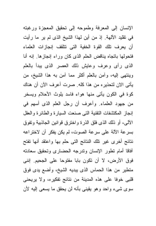 ‫ﺍﻹﻨﺴﺎﻥ ﺇﻟﻰ ﺍﻟﻤﻌﺭﻓﺔ ﻭﻁﻤﻭﺤﻪ ﺇﻟﻰ ﺘﺤﻘﻴﻕ ﺍﻟﻤﻌﺠﺯﺓ ﻭﺭﻏﺒﺘﻪ‬
‫ﻓﻲ ﺘﻘﻠﻴﺩ ﺍﻵﻟﻬﺔ. ﺇﺫ ﻤﻥ ﺃﻴﻥ ﻟﻬﺫﺍ ﺍﻟﺸﻴﺦ ﺍﻟﺫﻯ ﻟﻡ ﻴﺭ ﻤﺎ ﺭﺃﻴﺕ‬
‫ﺃﻥ ﻴﻌﺭﻑ ﺘﻠﻙ ﺍﻟﻘﻭﺓ ﺍﻟﺨﻔﻴﺔ ﺍﻟﺘﻰ ﺘﺘﻠﻘﻑ ﺇﻨﺠﺎﺯﺍﺕ ﺍﻟﻌﻠﻤﺎﺀ‬
‫ﻓﺘﺤﻭﻟﻬﺎ ﺒﺎﺘﺠﺎﻩ ﻴﻨﺎﻗﺽ ﺍﻟﺤﻠﻡ ﺍﻟﺫﻯ ﻜﺎﻥ ﻭﺭﺍﺀ ﺇﻨﺠﺎﺯﻫﺎ. ﺇﻨﻪ ﺃﻨﺎ‬
‫ﺍﻟﺫﻯ ﺭﺃﻯ ﻭﻋﺭﻑ ﻭﻋﺎﻴﺵ ﺫﻟﻙ ﺍﻟﻌﺼﺭ ﺍﻟﺫﻯ ﻴﺒﺩﺃ ﺒﺎﻟﻌﻠﻡ‬
‫ﻭﻴﻨﺘﻬﻰ ﺇﻟﻴﻪ، ﻭﺁﻤﻥ ﺒﺎﻟﻌﻠﻡ ﺃﻜﺜﺭ ﻤﻤﺎ ﺁﻤﻥ ﺒﻪ ﻫﺫﺍ ﺍﻟﺸﻴﺦ، ﻤﻥ‬
‫ﻴﺄﺘﻰ ﺍﻻﻥ ﻟﺘﺤﺫﻴﺭﻩ ﻤﻥ ﻫﺫﺍ ﻜﻠﻪ. ﺼﺭﺕ ﺃﻋﺭﻑ ﺍﻵﻥ ﺃﻥ ﻫﻨﺎﻙ‬
‫ﻜﻭﺓ ﻓﻲ ﺍﻟﻜﻭﻥ ﻴﺄﺘﻰ ﻤﻨﻬﺎ ﻫﻭﺍﺀ ﻓﺎﺴﺩ ﻴﻠﻭﺙ ﺍﻷﺤﻼﻡ ﻭﻴﺴﺨﺭ‬
‫ﻤﻥ ﺠﻬﻭﺩ ﺍﻟﻌﻠﻤﺎﺀ. ﻭﺃﻋﺭﻑ ﺃﻥ ﺭﺠل ﺍﻟﻌﻠﻡ ﺍﻟﺫﻯ ﺃﺴﻬﻡ ﻓﻲ‬
‫ﺇﻨﺠﺎﺯ ﺍﻟﻤﻜﺘﺸﻔﺎﺕ ﺍﻟﺘﻘﻨﻴﺔ ﺍﻟﺘﻰ ﺼﻨﻌﺕ ﺍﻟﺴﻴﺎﺭﺓ ﻭﺍﻟﻁﺎﺌﺭﺓ ﻭﺍﻟﻌﻘل‬
‫ﺍﻵﻟﻰ، ﺃﻭ ﺫﻟﻙ ﺍﻟﺫﻯ ﻓﻠﻕ ﺍﻟﺫﺭﺓ ﻭﺍﺨﺘﺭﻕ ﻗﻭﺍﻨﻴﻥ ﺍﻟﺠﺎﺫﺒﻴﺔ ﻭﺘﻔﻭﻕ‬
‫ﺒﺴﺭﻋﺔ ﺍﻵﻟﺔ ﻋﻠﻰ ﺴﺭﻋﺔ ﺍﻟﺼﻭﺕ، ﻟﻡ ﻴﻜﻥ ﻴﻔﻜﺭ ﺃﻥ ﻻﺨﺘﺭﺍﻋﻪ‬
‫ﻨﺘﺎﺌﺞ ﺃﺨﺭﻯ ﻏﻴﺭ ﺘﻠﻙ ﺍﻟﻨﺘﺎﺌﺞ ﺍﻟﺘﻰ ﺤﻠﻡ ﺒﻬﺎ ﻭﺍﻋﺘﻘﺩ ﺃﻨﻬﺎ ﺘﻔﺘﺢ‬
‫ﺁﻓﺎﻗﺎ ﺃﻤﺎﻡ ﺘﻁﻭﺭ ﺍﻹﻨﺴﺎﻥ ﻭﺘﺩﺭﺠﻪ ﺍﻟﺤﻀﺎﺭﻯ ﻭﺘﺤﻘﻴﻕ ﺴﻌﺎﺩﺘﻪ‬
                                              ‫ﹰ‬
‫ﻓﻭﻕ ﺍﻷﺭﺽ، ﻻ ﺃﻥ ﺘﻜﻭﻥ ﺒﺎﺒﺎ ﻤﻔﺘﻭﺤﺎ ﻋﻠﻰ ﺍﻟﺠﺤﻴﻡ. ﺇﻨﻨﻰ‬
                 ‫ﹰ‬      ‫ﹰ‬
‫ﻤﺘﻁﻴﺭ ﻤﻥ ﻫﺫﺍ ﺍﻟﺤﻤﺎﺱ ﺍﻟﺫﻯ ﻴﺒﺩﻴﻪ ﺍﻟﺸﻴﺦ، ﻭﺃﻀﻊ ﻴﺩﻯ ﻓﻭﻕ‬
‫ﻗﻠﺒﻰ ﺨﻭﻓﺎ ﻋﻠﻰ ﻫﺫﻩ ﺍﻟﻤﺩﻴﻨﺔ ﻤﻥ ﻨﺘﺎﺌﺞ ﺘﻔﻜﻴﺭﻩ، ﻭﻻ ﻴﺭﻴﺤﻨﻰ‬
                                           ‫ﹰ‬
‫ﺴﻭﻯ ﺸﻰﺀ ﻭﺍﺤﺩ ﻭﻫﻭ ﻴﻘﻴﻨﻰ ﺒﺄﻨﻪ ﻟﻥ ﻴﺤﻘﻕ ﻤﺎ ﻴﺴﻌﻰ ﺇﻟﻴﻪ ﻷﻥ‬
 