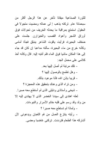 ‫ﻟﻠﺜﻭﺭﺓ ﺍﻟﺼﻨﺎﻋﻴﺔ ﻤﻴﻘﺎﺘﺎ ﺘﺄﺨﺭ ﻋﻥ ﻫﺫﺍ ﺍﻟﺭﺠل ﺃﻜﺜﺭ ﻤﻥ‬
                          ‫ﹰ‬
‫ﺴﺒﻌﻤﺎﺌﺔ ﻋﺎﻡ. ﺘﺭﻜﺘﻪ ﻴﺫﻫﺏ ﺇ ﻟﻰ ﻋﻤﺎﻟﻪ ﻭﻤﻀﻴﺕ ﻤﺘﺠﻭﻻ ﻓﻲ‬
   ‫ﹰ‬
‫ﺍﻟﺤﻘﻭل ﺍﺴﺘﻤﺘﻊ ﺒﻤﺭﺍﻗﺒﺔ ﻤﺎ ﻴﺤﺩﺜﻪ ﺍﻟﺨﺭﻴﻑ ﻤﻥ ﺘﺤﻭﻻﺕ ﻓﻭﻕ‬
‫ﺃﻭﺭﺍﻕ ﺍﻟﺸﺠﺭ ﻭﺃﻋﻭﺍﺩ ﺍﻟﻘﺼﺏ ﻭﺍﻟﺨﻴﺯﺍﺭﻥ. ﺠﻠﺴﺕ ﻋﻠﻰ‬
‫ﻀﻔﺎﻑ ﺍﻟﺒﺤﻴﺭﺓ، ﻓﺭﺃﻴﺕ ﻴﺎﻗﻭﺕ ﺍﻟﺸﺎﻋﺭ ﻴﻨﺒﺜﻕ ﻓﺠﺄﺓ ﺃﻤﺎﻤﻰ‬
‫ﻭﻜﺄﻨﻪ ﺨﺭﺝ ﻤﻥ ﻤﺎﺀ ﺍﻟﺒﺤﻴﺭﺓ، ﺴﺄﻟﺘﻪ ﻤﺩﺍﻋﺒﺎ ﺇﻥ ﻜﺎﻥ ﻗﺩ ﺠﺎﺀ‬
              ‫ﹰ‬
‫ﺇﻟﻰ ﻫﺫﺍ ﺍﻟﻤﻜﺎﻥ ﻤﺎﺸﻴﺎ ﻓﻭﻕ ﺍﻟﻤﺎﺀ ﻓﻠﻡ ﺃﻨﺘﺒﻪ ﺇﻟﻴﻪ. ﻗﺎل ﻭﻜﺄﻨﻪ ﺃﺨﺫ‬
                                        ‫ﹰ‬
                                    ‫ﻜﻼﻤﻰ ﻋﻠﻰ ﻤﺤﻤل ﺍﻟﺠﺩ:‬
                      ‫- ﺘﻠﻙ ﻤﺭﺘﺒﺔ ﻟﻡ ﺃﺼل ﺇﻟﻴﻬﺎ ﺒﻌﺩ.‬
                       ‫- ﻭﻫل ﺘﻁﻤﺢ ﺒﺎﻟﻭﺼﻭل ﺇﻟﻴﻬﺎ ؟‬
                  ‫- ﻗﺭﻴﺒﺎ ﺒﺈﺫﻥ ﺍﷲ، ﻓﺄﻨﺎ ﻤﻭﻋﻭﺩ ﺒﺫﻟﻙ.‬
                                            ‫ﹰ‬
       ‫- ﻭﻤﻥ ﺘﺭﺍﻩ ﺍﻟﺫﻯ ﻭﻋﺩﻙ ﺒﺘﺤﻘﻴﻕ ﻫﺫﻩ ﺍﻟﻤﻌﺠﺯﺓ ؟‬
 ‫- ﺸﻴﺨﻰ ﻭﺃﺴﺘﺎﺫﻯ ﻭﺩﻟﻴﻠﻰ ﺍﻟﺫﻯ ﻟﻡ ﺃﺴﺘﻁﻊ ﻤﻌﻪ ﺼﺒﺭﺍ.‬
  ‫ﹰ‬
‫ﻟﻌﻠﻪ ﺍﻫﺘﺩﻯ ﺇﻟﻰ ﺴﻴﺩﻨﺎ ﺍﻟﺨﻀﺭ ﺍﻟﺫﻯ ﻻ ﻴﻬﺘﺩﻯ ﺇﻟﻴﻪ ﺇﻻ‬
        ‫ﻤﻥ ﻭﻟﺩ ﻭﻗﺩ ﺭﺴﻡ ﻋﻠﻰ ﻗﻠﺒﻪ ﺨﺎﺘﻡ ﺍﻷﺴﺭﺍﺭ ﻭﺍﻟﻨﺒﻭﺀﺍﺕ.‬
                      ‫- ﻭﻟﻤﺎﺫﺍ ﻟﻡ ﺘﺴﺘﻁﻊ ﻤﻌﻪ ﺼﺒﺭﺍ ؟‬
                        ‫ﹰ‬
‫- ﺭﺃﻴﺘﻪ ﻴﻨﺘﺯﻉ ﺍﻟﻌﺴل ﻤﻥ ﻓﻡ ﺍﻟﺜﻌﺒﺎﻥ ﻭﻴﺩﻋﻭﻨﻰ ﻷﻥ‬
        ‫ﺃﺸﺎﺭﻜﻪ ﻫﺫﺍ ﺍﻟﻁﻌﺎﻡ ﻓﺘﺭﺩﺩﺕ. ﺘﺭﻜﻨﻰ ﻏﺎﻀﺒﺎ ﻭﻤﻀﻰ.‬
              ‫ﹰ‬
 