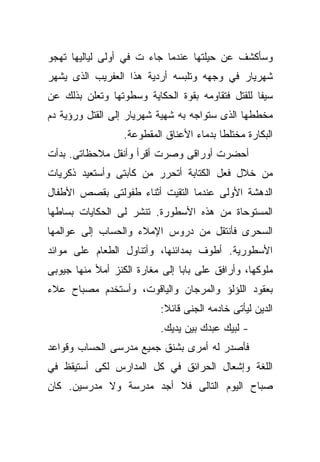 ‫ﻭﺴﺄﻜﺸﻑ ﻋﻥ ﺤﻴﻠﺘﻬﺎ ﻋﻨﺩﻤﺎ ﺠﺎﺀ ﺕ ﻓﻲ ﺃﻭﻟﻰ ﻟﻴﺎﻟﻴﻬﺎ ﺘﻬﺠﻭ‬
‫ﺸﻬﺭﻴﺎﺭ ﻓﻲ ﻭﺠﻬﻪ ﻭﺘﻠﺒﺴﻪ ﺃﺭﺩﻴﺔ ﻫﺫﺍ ﺍﻟﻌﻔﺭﻴﺏ ﺍﻟﺫﻯ ﻴﺸﻬﺭ‬
‫ﺴﻴﻔﺎ ﻟﻠﻘﺘل ﻓﺘﻘﺎﻭﻤﻪ ﺒﻘﻭﺓ ﺍﻟﺤﻜﺎﻴﺔ ﻭﺴﻁﻭﺘﻬﺎ ﻭﺘﻌﻠﻥ ﺒﺫﻟﻙ ﻋﻥ‬
                                                 ‫ﹰ‬
‫ﻤﺨﻁﻁﻬﺎ ﺍﻟﺫﻯ ﺴﺘﻭﺍﺠﻪ ﺒﻪ ﺸﻬﻴﺔ ﺸﻬﺭﻴﺎﺭ ﺇﻟﻰ ﺍﻟﻘﺘل ﻭﺭﺅﻴﺔ ﺩﻡ‬
                  ‫ﺍﻟﺒﻜﺎﺭﺓ ﻤﺨﺘﻠﻁﺎ ﺒﺩﻤﺎﺀ ﺍﻷﻋﻨﺎﻕ ﺍﻟﻤﻘﻁﻭﻋﺔ.‬
                                         ‫ﹰ‬
‫ﺃﺤﻀﺭﺕ ﺃﻭﺭﺍﻗﻰ ﻭﺼﺭﺕ ﺃﻗﺭﺃ ﻭﺃﻨﻘل ﻤﻼﺤﻅﺎﺘﻰ. ﺒﺩﺃﺕ‬
‫ﻤﻥ ﺨﻼل ﻓﻌل ﺍﻟﻜﺘﺎﺒﺔ ﺃﺘﺤﺭﺭ ﻤﻥ ﻜﺂﺒﺘﻰ ﻭﺃﺴﺘﻌﻴﺩ ﺫﻜﺭﻴﺎﺕ‬
‫ﺍﻟﺩﻫﺸﺔ ﺍﻷﻭﻟﻰ ﻋﻨﺩﻤﺎ ﺍﻟﺘﻘﻴﺕ ﺃﺜﻨﺎﺀ ﻁﻔﻭﻟﺘﻰ ﺒﻘﺼﺹ ﺍﻷﻁﻔﺎل‬
‫ﺍﻟﻤﺴﺘﻭﺤﺎﺓ ﻤﻥ ﻫﺫﻩ ﺍﻷﺴﻁﻭﺭﺓ. ﺘﻨﺸﺭ ﻟﻰ ﺍﻟﺤﻜﺎﻴﺎﺕ ﺒﺴﺎﻁﻬﺎ‬
‫ﺍﻟﺴﺤﺭﻯ ﻓﺄﻨﺘﻘل ﻤﻥ ﺩﺭﻭﺱ ﺍﻹﻤﻼﺀ ﻭﺍﻟﺤﺴﺎﺏ ﺇﻟﻰ ﻋﻭﺍﻟﻤﻬﺎ‬
‫ﺍﻷﺴﻁﻭﺭﻴﺔ. ﺃﻁﻭﻑ ﺒﻤﺩﺍﺌﻨﻬﺎ، ﻭﺃﺘﻨﺎﻭل ﺍﻟﻁﻌﺎﻡ ﻋﻠﻰ ﻤﻭﺍﺌﺩ‬
‫ﻤﻠﻭﻜﻬﺎ، ﻭﺃﺭﺍﻓﻕ ﻋﻠﻰ ﺒﺎﺒﺎ ﺇﻟﻰ ﻤﻐﺎﺭﺓ ﺍﻟﻜﻨﺯ ﺃﻤﻸ ﻤﻨﻬﺎ ﺠﻴﻭﺒﻰ‬
                               ‫ﹰ‬
‫ﺒﻌﻘﻭﺩ ﺍﻟﻠﺅﻟﺅ ﻭﺍﻟﻤﺭﺠﺎﻥ ﻭﺍﻟﻴﺎﻗﻭﺕ، ﻭﺃﺴﺘﺨﺩﻡ ﻤﺼﺒﺎﺡ ﻋﻼﺀ‬
                           ‫ﺍﻟﺩﻴﻥ ﻟﻴﺄﺘﻰ ﺨﺎﺩﻤﻪ ﺍﻟﺠﻨﻰ ﻗﺎﺌﻼ:‬
                            ‫ﹰ‬
                           ‫- ﻟﺒﻴﻙ ﻋﺒﺩﻙ ﺒﻴﻥ ﻴﺩﻴﻙ.‬
‫ﻓﺄﺼﺩﺭ ﻟﻪ ﺃﻤﺭﻯ ﺒﺸﻨﻕ ﺠﻤﻴﻊ ﻤﺩﺭﺴﻰ ﺍﻟﺤﺴﺎﺏ ﻭﻗﻭﺍﻋﺩ‬
‫ﺍﻟﻠﻐﺔ ﻭﺇﺸﻌﺎل ﺍﻟﺤﺭﺍﺌﻕ ﻓﻲ ﻜل ﺍﻟﻤﺩﺍﺭﺱ ﻟﻜﻰ ﺃﺴﺘﻴﻘﻅ ﻓﻲ‬
‫ﺼﺒﺎﺡ ﺍﻟﻴﻭﻡ ﺍﻟﺘﺎﻟﻰ ﻓﻼ ﺃﺠﺩ ﻤﺩﺭﺴﺔ ﻭﻻ ﻤﺩﺭﺴﻴﻥ. ﻜﺎﻥ‬
 